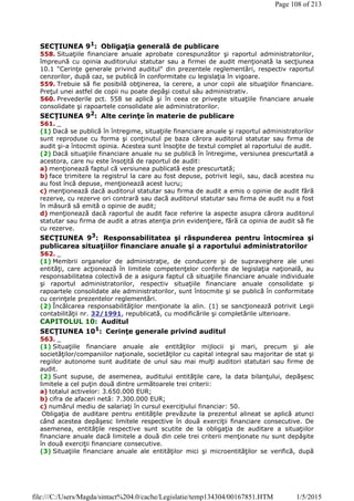 SECŢIUNEA 91
: Obligaţia generală de publicare
558. Situaţiile financiare anuale aprobate corespunzător şi raportul administratorilor,
împreună cu opinia auditorului statutar sau a firmei de audit menţionată la secţiunea
10.1 "Cerinţe generale privind auditul" din prezentele reglementări, respectiv raportul
cenzorilor, după caz, se publică în conformitate cu legislaţia în vigoare.
559. Trebuie să fie posibilă obţinerea, la cerere, a unor copii ale situaţiilor financiare.
Preţul unei astfel de copii nu poate depăşi costul său administrativ.
560. Prevederile pct. 558 se aplică şi în ceea ce priveşte situaţiile financiare anuale
consolidate şi rapoartele consolidate ale administratorilor.
SECŢIUNEA 92
: Alte cerinţe în materie de publicare
561. _
(1) Dacă se publică în întregime, situaţiile financiare anuale şi raportul administratorilor
sunt reproduse cu forma şi conţinutul pe baza cărora auditorul statutar sau firma de
audit şi-a întocmit opinia. Acestea sunt însoţite de textul complet al raportului de audit.
(2) Dacă situaţiile financiare anuale nu se publică în întregime, versiunea prescurtată a
acestora, care nu este însoţită de raportul de audit:
a) menţionează faptul că versiunea publicată este prescurtată;
b) face trimitere la registrul la care au fost depuse, potrivit legii, sau, dacă acestea nu
au fost încă depuse, menţionează acest lucru;
c) menţionează dacă auditorul statutar sau firma de audit a emis o opinie de audit fără
rezerve, cu rezerve ori contrară sau dacă auditorul statutar sau firma de audit nu a fost
în măsură să emită o opinie de audit;
d) menţionează dacă raportul de audit face referire la aspecte asupra cărora auditorul
statutar sau firma de audit a atras atenţia prin evidenţiere, fără ca opinia de audit să fie
cu rezerve.
SECŢIUNEA 93
: Responsabilitatea şi răspunderea pentru întocmirea şi
publicarea situaţiilor financiare anuale şi a raportului administratorilor
562. _
(1) Membrii organelor de administraţie, de conducere şi de supraveghere ale unei
entităţi, care acţionează în limitele competenţelor conferite de legislaţia naţională, au
responsabilitatea colectivă de a asigura faptul că situaţiile financiare anuale individuale
şi raportul administratorilor, respectiv situaţiile financiare anuale consolidate şi
rapoartele consolidate ale administratorilor, sunt întocmite şi se publică în conformitate
cu cerinţele prezentelor reglementări.
(2) Încălcarea responsabilităţilor menţionate la alin. (1) se sancţionează potrivit Legii
contabilităţii nr. 32/1991, republicată, cu modificările şi completările ulterioare.
CAPITOLUL 10: Auditul
SECŢIUNEA 101
: Cerinţe generale privind auditul
563. _
(1) Situaţiile financiare anuale ale entităţilor mijlocii şi mari, precum şi ale
societăţilor/companiilor naţionale, societăţilor cu capital integral sau majoritar de stat şi
regiilor autonome sunt auditate de unul sau mai mulţi auditori statutari sau firme de
audit.
(2) Sunt supuse, de asemenea, auditului entităţile care, la data bilanţului, depăşesc
limitele a cel puţin două dintre următoarele trei criterii:
a) totalul activelor: 3.650.000 EUR;
b) cifra de afaceri netă: 7.300.000 EUR;
c) numărul mediu de salariaţi în cursul exerciţiului financiar: 50.
Obligaţia de auditare pentru entităţile prevăzute la prezentul alineat se aplică atunci
când acestea depăşesc limitele respective în două exerciţii financiare consecutive. De
asemenea, entităţile respective sunt scutite de la obligaţia de auditare a situaţiilor
financiare anuale dacă limitele a două din cele trei criterii menţionate nu sunt depăşite
în două exerciţii financiare consecutive.
(3) Situaţiile financiare anuale ale entităţilor mici şi microentităţilor se verifică, după
Page 108 of 213
1/5/2015file:///C:/Users/Magda/sintact%204.0/cache/Legislatie/temp134304/00167851.HTM
 