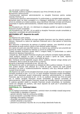 caz, de cenzori, potrivit legii.
(4) Totodată, auditorul (auditorii) statutar(i) sau firma (firmele) de audit:
a) exprimă o opinie privind:
(i)consecvenţa raportului administratorilor cu situaţiile financiare pentru acelaşi
exerciţiu financiar; şi
(ii)întocmirea raportului administratorilor în conformitate cu cerinţele legale aplicabile;
b) declară dacă, pe baza cunoaşterii şi a înţelegerii dobândite în cursul auditului cu
privire la entitate şi la mediul acesteia, a(au) identificat informaţii eronate semnificative
prezentate în raportul administratorilor, indicând natura acestor informaţii eronate.
564. _
(1) Prevederile pct. 563 alin. (1) referitoare la obligaţia auditării se aplică şi situaţiilor
financiare anuale consolidate.
(2) Prevederile pct. 563 alin. (4) se aplică şi situaţiilor financiare anuale consolidate şi
rapoartelor consolidate ale administratorilor.
SECŢIUNEA 102
: Raportul de audit
565. _
(1) Raportul de audit conţine:
a) o introducere care identifică cel puţin situaţiile financiare care fac obiectul auditului
statutar, împreună cu cadrul de raportare financiară care a fost aplicat la întocmirea
acestora;
b) o descriere a domeniului de aplicare al auditului statutar, care identifică cel puţin
standardele de audit conform cărora a fost efectuat auditul statutar;
c) o opinie de audit care este fără rezerve, cu rezerve sau contrară şi care prezintă clar
punctul de vedere al auditorului statutar cu privire la următoarele:
(i)dacă situaţiile financiare anuale oferă o imagine fidelă, în conformitate cu cadrul
relevant de raportare financiară; şi
(ii)după caz, dacă situaţiile financiare anuale sunt conforme cerinţelor legale aplicabile.
Dacă auditorul statutar nu este în măsură să emită o opinie de audit, raportul
menţionează imposibilitatea emiterii unei astfel de opinii;
d) o menţiune privind aspectele asupra cărora auditorul statutar atrage atenţia prin
evidenţiere, fără ca opinia de audit să fie cu rezerve;
e) opinia şi declaraţia menţionate la pct. 563 alin. (4).
(2) Raportul de audit se semnează şi se datează de către auditorul statutar. În cazul în
care auditul statutar este efectuat de o firmă de audit, raportul de audit poartă
semnătura cel puţin a auditorului/auditorilor statutar(i) care a(u) efectuat auditul în
numele firmei de audit.
(3) Raportul de audit privind situaţiile financiare anuale consolidate trebuie să respecte
cerinţele prevăzute la alin. (1) şi (2). În cazul situaţiilor financiare anuale consolidate,
atunci când raportează asupra consecvenţei raportului administratorilor cu situaţiile
financiare, aşa cum se prevede la alin. (1) lit. e), auditorul statutar sau firma de audit
are în vedere situaţiile financiare anuale consolidate şi raportul consolidat al
administratorilor. Dacă situaţiile financiare anuale ale societăţii-mamă sunt prezentate
în vederea aprobării odată cu situaţiile financiare anuale consolidate, iar societatea-
mamă are obligaţia de auditare, cele două rapoarte de audit pot fi prezentate sub
forma unui singur raport.
CAPITOLUL 11: Controlul intern
566. _
(1) În înţelesul prezentelor reglementări, controlul intern al entităţii vizează asigurarea:
- conformităţii cu legislaţia în vigoare;
- aplicării deciziilor luate de conducerea entităţii;
- bunei funcţionări a activităţii interne a entităţii;
- fiabilităţii informaţiilor financiare;
- eficacităţii operaţiunilor entităţii;
- utilizării eficiente a resurselor;
- prevenirii şi controlului riscurilor de a nu se atinge obiectivele fixate etc.
Page 109 of 213
1/5/2015file:///C:/Users/Magda/sintact%204.0/cache/Legislatie/temp134304/00167851.HTM
 