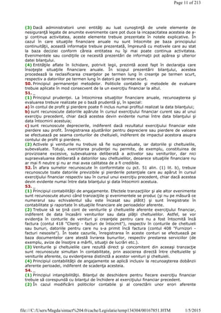 (3) Dacă administratorii unei entităţi au luat cunoştinţă de unele elemente de
nesiguranţă legate de anumite evenimente care pot duce la incapacitatea acesteia de a-
şi continua activitatea, aceste elemente trebuie prezentate în notele explicative. În
cazul în care situaţiile financiare anuale nu sunt întocmite pe baza principiului
continuităţii, această informaţie trebuie prezentată, împreună cu motivele care au stat
la baza deciziei conform căreia entitatea nu îşi mai poate continua activitatea.
Evenimentele sau condiţiile ce necesită prezentări de informaţii pot apărea şi ulterior
datei bilanţului.
(4) Entităţile aflate în lichidare, potrivit legii, prezintă acest fapt în declaraţia care
însoţeşte situaţiile financiare anuale. În scopul prezentării bilanţului, acestea
procedează la reclasificarea creanţelor pe termen lung în creanţe pe termen scurt,
respectiv a datoriilor pe termen lung în datorii pe termen scurt.
50. Principiul permanenţei metodelor. Politicile contabile şi metodele de evaluare
trebuie aplicate în mod consecvent de la un exerciţiu financiar la altul.
51. _
(1) Principiul prudenţei. La întocmirea situaţiilor financiare anuale, recunoaşterea şi
evaluarea trebuie realizate pe o bază prudentă şi, în special:
a) în contul de profit şi pierdere poate fi inclus numai profitul realizat la data bilanţului;
b) sunt recunoscute datoriile apărute în cursul exerciţiului financiar curent sau al unui
exerciţiu precedent, chiar dacă acestea devin evidente numai între data bilanţului şi
data întocmirii acestuia;
c) sunt recunoscute deprecierile, indiferent dacă rezultatul exerciţiului financiar este
pierdere sau profit. Înregistrarea ajustărilor pentru depreciere sau pierdere de valoare
se efectuează pe seama conturilor de cheltuieli, indiferent de impactul acestora asupra
contului de profit şi pierdere.
(2) Activele şi veniturile nu trebuie să fie supraevaluate, iar datoriile şi cheltuielile,
subevaluate. Totuşi, exercitarea prudenţei nu permite, de exemplu, constituirea de
provizioane excesive, subevaluarea deliberată a activelor sau veniturilor, dar nici
supraevaluarea deliberată a datoriilor sau cheltuielilor, deoarece situaţiile financiare nu
ar mai fi neutre şi nu ar mai avea calitatea de a fi credibile.
52. În afara sumelor recunoscute în conformitate cu pct. 51 alin. (1) lit. b), trebuie
recunoscute toate datoriile previzibile şi pierderile potenţiale care au apărut în cursul
exerciţiului financiar respectiv sau în cursul unui exerciţiu precedent, chiar dacă acestea
devin evidente numai între data bilanţului şi data întocmirii acestuia.
53. _
(1) Principiul contabilităţii de angajamente. Efectele tranzacţiilor şi ale altor evenimente
sunt recunoscute atunci când tranzacţiile şi evenimentele se produc (şi nu pe măsură ce
numerarul sau echivalentul său este încasat sau plătit) şi sunt înregistrate în
contabilitate şi raportate în situaţiile financiare ale perioadelor aferente.
(2) Trebuie să se ţină cont de veniturile şi cheltuielile aferente exerciţiului financiar,
indiferent de data încasării veniturilor sau data plăţii cheltuielilor. Astfel, se vor
evidenţia în conturile de venituri şi creanţele pentru care nu a fost întocmită încă
factura (contul 418 "Clienţi - facturi de întocmit"), respectiv în conturile de cheltuieli
sau bunuri, datoriile pentru care nu s-a primit încă factura (contul 408 "Furnizori -
facturi nesosite"). În toate cazurile, înregistrarea în aceste conturi se efectuează pe
baza documentelor care atestă livrarea bunurilor, respectiv prestarea serviciilor (de
exemplu, avize de însoţire a mărfii, situaţii de lucrări etc.).
(3) Veniturile şi cheltuielile care rezultă direct şi concomitent din aceeaşi tranzacţie
sunt recunoscute simultan în contabilitate, prin asocierea directă între cheltuielile şi
veniturile aferente, cu evidenţierea distinctă a acestor venituri şi cheltuieli.
(4) Principiul contabilităţii de angajamente se aplică inclusiv la recunoaşterea dobânzii
aferente perioadei, indiferent de scadenţa acesteia.
54. _
(1) Principiul intangibilităţii. Bilanţul de deschidere pentru fiecare exerciţiu financiar
trebuie să corespundă cu bilanţul de închidere al exerciţiului financiar precedent.
(2) În cazul modificării politicilor contabile şi al corectării unor erori aferente
Page 11 of 213
1/5/2015file:///C:/Users/Magda/sintact%204.0/cache/Legislatie/temp134304/00167851.HTM
 