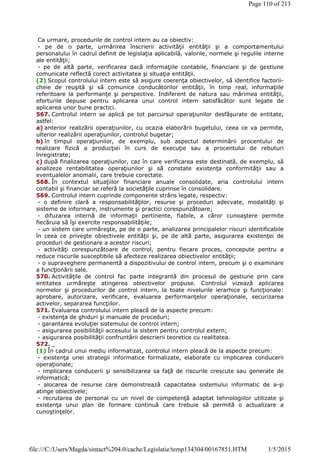 Ca urmare, procedurile de control intern au ca obiectiv:
- pe de o parte, urmărirea înscrierii activităţii entităţii şi a comportamentului
personalului în cadrul definit de legislaţia aplicabilă, valorile, normele şi regulile interne
ale entităţii;
- pe de altă parte, verificarea dacă informaţiile contabile, financiare şi de gestiune
comunicate reflectă corect activitatea şi situaţia entităţii.
(2) Scopul controlului intern este să asigure coerenţa obiectivelor, să identifice factorii-
cheie de reuşită şi să comunice conducătorilor entităţii, în timp real, informaţiile
referitoare la performanţe şi perspective. Indiferent de natura sau mărimea entităţii,
eforturile depuse pentru aplicarea unui control intern satisfăcător sunt legate de
aplicarea unor bune practici.
567. Controlul intern se aplică pe tot parcursul operaţiunilor desfăşurate de entitate,
astfel:
a) anterior realizării operaţiunilor, cu ocazia elaborării bugetului, ceea ce va permite,
ulterior realizării operaţiunilor, controlul bugetar;
b) în timpul operaţiunilor, de exemplu, sub aspectul determinării procentului de
realizare fizică a producţiei în curs de execuţie sau a procentului de rebuturi
înregistrate;
c) după finalizarea operaţiunilor, caz în care verificarea este destinată, de exemplu, să
analizeze rentabilitatea operaţiunilor şi să constate existenţa conformităţii sau a
eventualelor anomalii, care trebuie corectate.
568. În contextul situaţiilor financiare anuale consolidate, aria controlului intern
contabil şi financiar se referă la societăţile cuprinse în consolidare.
569. Controlul intern cuprinde componente strâns legate, respectiv:
- o definire clară a responsabilităţilor, resurse şi proceduri adecvate, modalităţi şi
sisteme de informare, instrumente şi practici corespunzătoare;
- difuzarea internă de informaţii pertinente, fiabile, a căror cunoaştere permite
fiecăruia să îşi exercite responsabilităţile;
- un sistem care urmăreşte, pe de o parte, analizarea principalelor riscuri identificabile
în ceea ce priveşte obiectivele entităţii şi, pe de altă parte, asigurarea existenţei de
proceduri de gestionare a acestor riscuri;
- activităţi corespunzătoare de control, pentru fiecare proces, concepute pentru a
reduce riscurile susceptibile să afecteze realizarea obiectivelor entităţii;
- o supraveghere permanentă a dispozitivului de control intern, precum şi o examinare
a funcţionării sale.
570. Activităţile de control fac parte integrantă din procesul de gestiune prin care
entitatea urmăreşte atingerea obiectivelor propuse. Controlul vizează aplicarea
normelor şi procedurilor de control intern, la toate nivelurile ierarhice şi funcţionale:
aprobare, autorizare, verificare, evaluarea performanţelor operaţionale, securizarea
activelor, separarea funcţiilor.
571. Evaluarea controlului intern pleacă de la aspecte precum:
- existenţa de ghiduri şi manuale de proceduri;
- garantarea evoluţiei sistemului de control intern;
- asigurarea posibilităţii accesului la sistem pentru controlul extern;
- asigurarea posibilităţii confruntării descrierii teoretice cu realitatea.
572. _
(1) În cadrul unui mediu informatizat, controlul intern pleacă de la aspecte precum:
- existenţa unei strategii informatice formalizate, elaborate cu implicarea conducerii
operaţionale;
- implicarea conducerii şi sensibilizarea sa faţă de riscurile crescute sau generate de
informatică;
- alocarea de resurse care demonstrează capacitatea sistemului informatic de a-şi
atinge obiectivele;
- recrutarea de personal cu un nivel de competenţă adaptat tehnologiilor utilizate şi
existenţa unui plan de formare continuă care trebuie să permită o actualizare a
cunoştinţelor.
Page 110 of 213
1/5/2015file:///C:/Users/Magda/sintact%204.0/cache/Legislatie/temp134304/00167851.HTM
 