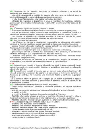 (2) Elementele de risc specifice, introduse de utilizarea informaticii, se referă la
evaluarea unor aspecte precum:
- nivelul de dependenţă a entităţii de sistemul său informatic, cu influenţă asupra
continuităţii exploatării, atunci când dependenţa este prea mare;
- nivelul de confidenţialitate a informaţiilor vehiculate de sistem;
- obligaţia de respectare a dispoziţiilor în vigoare referitoare la fiscalitate, protecţia
persoanelor, proprietatea intelectuală sau reglementări specifice anumitor sectoare de
activitate.
573. _
(1) În domeniul organizării generale, trebuie să existe:
- o documentare referitoare la principiile de contabilizare şi control al operaţiunilor;
- circuite de informaţii vizând exhaustivitatea operaţiunilor, o centralizare rapidă şi o
armonizare a datelor contabile, precum şi controale asupra aplicării acestor circuite;
- un calendar al elaborării de informaţii contabile şi financiare difuzate în cadrul
grupului, necesare pentru situaţiile financiare ale societăţii-mamă.
(2) Sunt necesare, de asemenea:
- identificarea cu claritate a persoanelor responsabile cu elaborarea informaţiilor
contabile şi financiare publicate sau care participă la elaborarea situaţiilor financiare;
- accesul fiecărui colaborator implicat în procesul elaborării de informaţii contabile şi
financiare, la informaţiile necesare controlului intern;
- instituirea unui mecanism prin care să se asigure efectuarea controalelor;
- proceduri prin care să se verifice dacă controalele au fost efectuate, să se identifice
abaterile de la regulă şi să se poată remedia, dacă este necesar;
- existenţa unui proces care urmăreşte identificarea resurselor necesare bunei
funcţionări a funcţiei contabile;
- adaptarea necesarului de personal şi a competenţelor acestuia la mărimea şi
complexitatea operaţiunilor, ca şi la evoluţia nevoilor şi constrângerilor.
574. _
(1) Controlul intern contabil şi financiar al entităţii se aplică în vederea asigurării unei
gestiuni contabile şi a unei urmăriri financiare a activităţilor sale, pentru a răspunde
obiectivelor definite.
(2) Controlul intern contabil şi financiar este un element major al controlului intern. El
vizează ansamblul proceselor de obţinere şi comunicare a informaţiei contabile şi
financiare şi contribuie la realizarea unei informaţii fiabile şi conforme exigenţelor
legale.
Ca şi controlul intern în general, el se sprijină pe un sistem cuprinzând în special
elaborarea şi aplicarea politicilor şi procedurilor în domeniu, inclusiv a sistemului de
supraveghere şi control.
(3) Controlul intern contabil şi financiar vizează asigurarea:
- conformităţii informaţiilor contabile şi financiare publicate, cu regulile aplicabile
acestora;
- aplicării instrucţiunilor elaborate de conducere în legătură cu aceste informaţii;
- protejării activelor;
- prevenirii şi detectării fraudelor şi neregulilor contabile şi financiare;
- fiabilităţii informaţiilor difuzate şi utilizate la nivel intern în scop de control, în măsura
în care ele contribuie la elaborarea de informaţii contabile şi financiare publicate;
- fiabilităţii situaţiilor financiare anuale publicate şi a altor informaţii comunicate pieţei.
575. Sub aspectul regulilor contabile, trebuie avute în vedere:
- existenţa unui manual de politici contabile;
- existenţa unei proceduri de aplicare a acestui manual;
- existenţa de controale prin care să se asigure respectarea manualului;
- cunoaşterea evoluţiei legislaţiei contabile şi fiscale;
- efectuarea de controale specifice asupra punctelor sensibile;
- identificarea şi tratarea corespunzătoare a anomaliilor;
- adaptarea programelor informatice la nevoile entităţii;
- conformitatea cu regulile contabile;
Page 111 of 213
1/5/2015file:///C:/Users/Magda/sintact%204.0/cache/Legislatie/temp134304/00167851.HTM
 