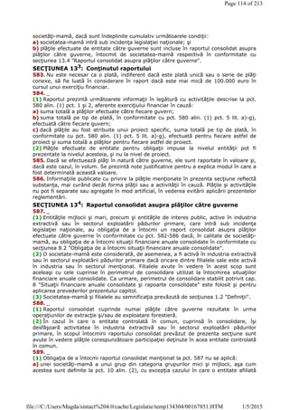 societăţi-mamă, dacă sunt îndeplinite cumulativ următoarele condiţii:
a) societatea-mamă intră sub incidenţa legislaţiei naţionale; şi
b) plăţile efectuate de entitate către guverne sunt incluse în raportul consolidat asupra
plăţilor către guverne, întocmit de societatea-mamă respectivă în conformitate cu
secţiunea 13.4 "Raportul consolidat asupra plăţilor către guverne".
SECŢIUNEA 133
: Conţinutul raportului
583. Nu este necesar ca o plată, indiferent dacă este plată unică sau o serie de plăţi
conexe, să fie luată în considerare în raport dacă este mai mică de 100.000 euro în
cursul unui exerciţiu financiar.
584. _
(1) Raportul prezintă următoarele informaţii în legătură cu activităţile descrise la pct.
580 alin. (1) pct. 1 şi 2, aferente exerciţiului financiar în cauză:
a) suma totală a plăţilor efectuate către fiecare guvern;
b) suma totală pe tip de plată, în conformitate cu pct. 580 alin. (1) pct. 5 lit. a)-g),
efectuată către fiecare guvern;
c) dacă plăţile au fost atribuite unui proiect specific, suma totală pe tip de plată, în
conformitate cu pct. 580 alin. (1) pct. 5 lit. a)-g), efectuată pentru fiecare astfel de
proiect şi suma totală a plăţilor pentru fiecare astfel de proiect.
(2) Plăţile efectuate de entitate pentru obligaţii impuse la nivelul entităţii pot fi
prezentate la nivelul acesteia, şi nu la nivel de proiect.
585. Dacă se efectuează plăţi în natură către guverne, ele sunt raportate în valoare şi,
dacă este cazul, în volum. Se prezintă note justificative pentru a explica modul în care a
fost determinată această valoare.
586. Informaţiile publicate cu privire la plăţile menţionate în prezenta secţiune reflectă
substanţa, mai curând decât forma plăţii sau a activităţii în cauză. Plăţile şi activităţile
nu pot fi separate sau agregate în mod artificial, în vederea evitării aplicării prezentelor
reglementări.
SECŢIUNEA 134
: Raportul consolidat asupra plăţilor către guverne
587. _
(1) Entităţile mijlocii şi mari, precum şi entităţile de interes public, active în industria
extractivă sau în sectorul exploatării pădurilor primare, care intră sub incidenţa
legislaţiei naţionale, au obligaţia de a întocmi un raport consolidat asupra plăţilor
efectuate către guverne în conformitate cu pct. 582-586 dacă, în calitate de societăţi-
mamă, au obligaţia de a întocmi situaţii financiare anuale consolidate în conformitate cu
secţiunea 8.2 "Obligaţia de a întocmi situaţii financiare anuale consolidate".
(2) O societate-mamă este considerată, de asemenea, a fi activă în industria extractivă
sau în sectorul exploatării pădurilor primare dacă oricare dintre filialele sale este activă
în industria sau în sectorul menţionat. Filialele avute în vedere în acest scop sunt
aceleaşi cu cele cuprinse în perimetrul de consolidare utilizat la întocmirea situaţiilor
financiare anuale consolidate. Ca urmare, perimetrul de consolidare stabilit potrivit cap.
8 "Situaţii financiare anuale consolidate şi rapoarte consolidate" este folosit şi pentru
aplicarea prevederilor prezentului capitol.
(3) Societatea-mamă şi filialele au semnificaţia prevăzută de secţiunea 1.2 "Definiţii".
588. _
(1) Raportul consolidat cuprinde numai plăţile către guverne rezultate în urma
operaţiunilor de extracţie şi/sau de exploatare forestieră.
(2) În cazul în care o entitate controlată în comun, cuprinsă în consolidare, îşi
desfăşoară activitatea în industria extractivă sau în sectorul exploatării pădurilor
primare, în scopul întocmirii raportului consolidat prevăzut de prezenta secţiune sunt
avute în vedere plăţile corespunzătoare participaţiei deţinute în acea entitate controlată
în comun.
589. _
(1) Obligaţia de a întocmi raportul consolidat menţionat la pct. 587 nu se aplică:
a) unei societăţi-mamă a unui grup din categoria grupurilor mici şi mijlocii, aşa cum
acestea sunt definite la pct. 10 alin. (2), cu excepţia cazului în care o entitate afiliată
Page 114 of 213
1/5/2015file:///C:/Users/Magda/sintact%204.0/cache/Legislatie/temp134304/00167851.HTM
 