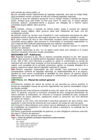 este entitate de interes public; şi
b) unei societăţi-mamă reglementate de legislaţia naţională, care este ea însăşi filială,
dacă societatea-mamă a acesteia se află sub incidenţa legislaţiei naţionale.
(2) Dacă un grup din categoria grupurilor mici şi mijlocii include o entitate de interes
public, întregul grup este tratat ca fiind grup mare. În acest caz, în scopul aplicării
prezentei secţiuni, societatea-mamă a grupului are obligaţia de a întocmi raport
consolidat asupra plăţilor către guverne.
590. _
(1) O entitate, inclusiv o entitate de interes public, poate fi exclusă din raportul
consolidat asupra plăţilor către guverne dacă este îndeplinită cel puţin una din
următoarele condiţii:
a) restricţii severe pe termen lung împiedică în mod substanţial exercitarea de către
societatea-mamă a drepturilor sale asupra activelor sau conducerii entităţii în cauză;
b) în cazuri extrem de rare în care informaţiile necesare pentru întocmirea raportului
consolidat asupra plăţilor către guverne în conformitate cu prezentele reglementări nu
pot fi obţinute fără cheltuieli disproporţionate sau întârzieri nejustificate;
c) acţiunile sau părţile sociale ale entităţii în cauză sunt deţinute exclusiv în vederea
vânzării lor ulterioare.
(2) Scutirile menţionate la alin. (1) se aplică numai dacă sunt utilizate şi în scopul
întocmirii situaţiilor financiare anuale consolidate.
SECŢIUNEA 135
: Publicarea
591. Raportul prevăzut la pct. 582 şi raportul consolidat prevăzut la pct. 587 asupra
plăţilor către guverne se publică potrivit legislaţiei naţionale. Întreprinderile menţionate
la pct. 582 şi 587, care întocmesc şi publică un raport în conformitate cu cerinţe de
raportare ale unei ţări terţe evaluate ca fiind echivalente cu cele prevăzute în prezentul
capitol, sunt exceptate de la cerinţele prezentului capitol, cu excepţia obligaţiei de a
publica respectivul raport potrivit legislaţiei naţionale în vigoare.
592. Membrii organelor responsabile ale unei entităţi, care acţionează în limitele
competenţelor conferite de legislaţia naţională, au responsabilitatea de a se asigura,
aplicând la nivel maxim cunoştinţele şi abilităţile de care dispun, că raportul asupra
plăţilor către guverne este întocmit şi publicat în conformitate cu cerinţele prezentelor
reglementări.
CAPITOLUL 14: Planul de conturi general
593. _
(1) Conturile sintetice din planul de conturi se pot dezvolta pe conturi analitice în
funcţie de necesităţile impuse de anumite reglementări sau potrivit necesităţilor proprii
ale fiecărei entităţi.
(2) Conturile pot avea funcţiune contabilă de activ (A), pasiv (P) sau sunt bifuncţionale
(A/P). În general, conturile cu funcţiune contabilă de activ corespund elementelor de
natura activelor şi cheltuielilor, iar conturile cu funcţiune contabilă de pasiv corespund
elementelor de natura datoriilor, capitalurilor proprii şi veniturilor sau sunt aferente
ajustărilor de valoare.
În conturile cu trei cifre, cifra terminală 9 semnifică operaţiuni de sens contrar celor
acoperite în mod normal de conturile de nivel superior din grupa din care fac parte.
(3) Conturile în afara bilanţului sunt conturi care se debitează şi se creditează în funcţie
de modalitatea de înregistrare în conturile de bilanţ a operaţiunii, la scadenţă sau la
data realizării acesteia.
(4) Pentru organizarea contabilităţii de gestiune, nu este obligatorie utilizarea conturilor
din clasa 9 "Conturi de gestiune".
594. Planul de conturi general este următorul:
Clasa 1 - Conturi de capitaluri, provizioane, împrumuturi şi datorii asimilate
10. Capital şi rezerve
101. Capital4
1011. Capital subscris nevărsat (P)
1012. Capital subscris vărsat (P)
1015. Patrimoniul regiei (P)
Page 115 of 213
1/5/2015file:///C:/Users/Magda/sintact%204.0/cache/Legislatie/temp134304/00167851.HTM
 
