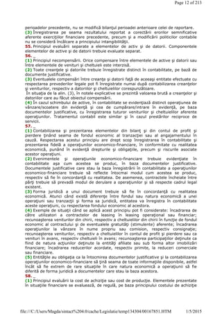 perioadelor precedente, nu se modifică bilanţul perioadei anterioare celei de raportare.
(3) Înregistrarea pe seama rezultatului reportat a corectării erorilor semnificative
aferente exerciţiilor financiare precedente, precum şi a modificării politicilor contabile
nu se consideră încălcare a principiului intangibilităţii.
55. Principiul evaluării separate a elementelor de activ şi de datorii. Componentele
elementelor de active şi de datorii trebuie evaluate separat.
56. _
(1) Principiul necompensării. Orice compensare între elementele de active şi datorii sau
între elementele de venituri şi cheltuieli este interzisă.
(2) Toate creanţele şi datoriile trebuie înregistrate distinct în contabilitate, pe bază de
documente justificative.
(3) Eventualele compensări între creanţe şi datorii faţă de aceeaşi entitate efectuate cu
respectarea prevederilor legale pot fi înregistrate numai după contabilizarea creanţelor
şi veniturilor, respectiv a datoriilor şi cheltuielilor corespunzătoare.
În situaţia de la alin. (3), în notele explicative se prezintă valoarea brută a creanţelor şi
datoriilor care au făcut obiectul compensării.
(4) În cazul schimbului de active, în contabilitate se evidenţiază distinct operaţiunea de
vânzare/scoatere din evidenţă şi cea de cumpărare/intrare în evidenţă, pe baza
documentelor justificative, cu înregistrarea tuturor veniturilor şi cheltuielilor aferente
operaţiunilor. Tratamentul contabil este similar şi în cazul prestărilor reciproce de
servicii.
57. _
(1) Contabilizarea şi prezentarea elementelor din bilanţ şi din contul de profit şi
pierdere ţinând seama de fondul economic al tranzacţiei sau al angajamentului în
cauză. Respectarea acestui principiu are drept scop înregistrarea în contabilitate şi
prezentarea fidelă a operaţiunilor economico-financiare, în conformitate cu realitatea
economică, punând în evidenţă drepturile şi obligaţiile, precum şi riscurile asociate
acestor operaţiuni.
(2) Evenimentele şi operaţiunile economico-financiare trebuie evidenţiate în
contabilitate aşa cum acestea se produc, în baza documentelor justificative.
Documentele justificative care stau la baza înregistrării în contabilitate a operaţiunilor
economico-financiare trebuie să reflecte întocmai modul cum acestea se produc,
respectiv să fie în concordanţă cu realitatea. De asemenea, contractele încheiate între
părţi trebuie să prevadă modul de derulare a operaţiunilor şi să respecte cadrul legal
existent.
(3) Forma juridică a unui document trebuie să fie în concordanţă cu realitatea
economică. Atunci când există diferenţe între fondul sau natura economică a unei
operaţiuni sau tranzacţii şi forma sa juridică, entitatea va înregistra în contabilitate
aceste operaţiuni, cu respectarea fondului economic al acestora.
(4) Exemple de situaţii când se aplică acest principiu pot fi considerate: încadrarea de
către utilizatori a contractelor de leasing în leasing operaţional sau financiar;
recunoaşterea veniturilor din chirii, respectiv a cheltuielilor din chirii în funcţie de fondul
economic al contractului şi de eventualele gratuităţi (stimulente) aferente; încadrarea
operaţiunilor la vânzare în nume propriu sau comision, respectiv consignaţie;
recunoaşterea veniturilor, respectiv a cheltuielilor în contul de profit şi pierdere sau ca
venituri în avans, respectiv cheltuieli în avans; recunoaşterea participaţiilor deţinute ca
fiind de natura acţiunilor deţinute la entităţi afiliate sau sub forma altor imobilizări
financiare; încadrarea reducerilor acordate, respectiv primite, la reduceri comerciale
sau financiare.
(5) Entităţile au obligaţia ca la întocmirea documentelor justificative şi la contabilizarea
operaţiunilor economico-financiare să ţină seama de toate informaţiile disponibile, astfel
încât să fie extrem de rare situaţiile în care natura economică a operaţiunii să fie
diferită de forma juridică a documentelor care stau la baza acestora.
58. _
(1) Principiul evaluării la cost de achiziţie sau cost de producţie. Elementele prezentate
în situaţiile financiare se evaluează, de regulă, pe baza principiului costului de achiziţie
Page 12 of 213
1/5/2015file:///C:/Users/Magda/sintact%204.0/cache/Legislatie/temp134304/00167851.HTM
 