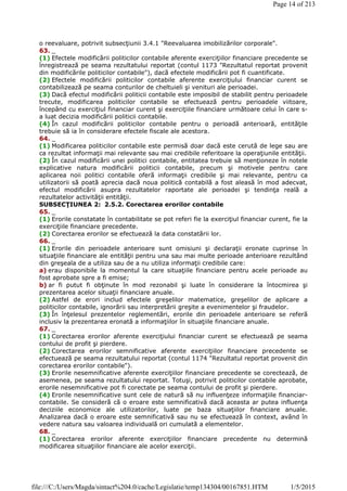 o reevaluare, potrivit subsecţiunii 3.4.1 "Reevaluarea imobilizărilor corporale".
63. _
(1) Efectele modificării politicilor contabile aferente exerciţiilor financiare precedente se
înregistrează pe seama rezultatului reportat (contul 1173 "Rezultatul reportat provenit
din modificările politicilor contabile"), dacă efectele modificării pot fi cuantificate.
(2) Efectele modificării politicilor contabile aferente exerciţiului financiar curent se
contabilizează pe seama conturilor de cheltuieli şi venituri ale perioadei.
(3) Dacă efectul modificării politicii contabile este imposibil de stabilit pentru perioadele
trecute, modificarea politicilor contabile se efectuează pentru perioadele viitoare,
începând cu exerciţiul financiar curent şi exerciţiile financiare următoare celui în care s-
a luat decizia modificării politicii contabile.
(4) În cazul modificării politicilor contabile pentru o perioadă anterioară, entităţile
trebuie să ia în considerare efectele fiscale ale acestora.
64. _
(1) Modificarea politicilor contabile este permisă doar dacă este cerută de lege sau are
ca rezultat informaţii mai relevante sau mai credibile referitoare la operaţiunile entităţii.
(2) În cazul modificării unei politici contabile, entitatea trebuie să menţioneze în notele
explicative natura modificării politicii contabile, precum şi motivele pentru care
aplicarea noii politici contabile oferă informaţii credibile şi mai relevante, pentru ca
utilizatorii să poată aprecia dacă noua politică contabilă a fost aleasă în mod adecvat,
efectul modificării asupra rezultatelor raportate ale perioadei şi tendinţa reală a
rezultatelor activităţii entităţii.
SUBSECŢIUNEA 2: 2.5.2. Corectarea erorilor contabile
65. _
(1) Erorile constatate în contabilitate se pot referi fie la exerciţiul financiar curent, fie la
exerciţiile financiare precedente.
(2) Corectarea erorilor se efectuează la data constatării lor.
66. _
(1) Erorile din perioadele anterioare sunt omisiuni şi declaraţii eronate cuprinse în
situaţiile financiare ale entităţii pentru una sau mai multe perioade anterioare rezultând
din greşeala de a utiliza sau de a nu utiliza informaţii credibile care:
a) erau disponibile la momentul la care situaţiile financiare pentru acele perioade au
fost aprobate spre a fi emise;
b) ar fi putut fi obţinute în mod rezonabil şi luate în considerare la întocmirea şi
prezentarea acelor situaţii financiare anuale.
(2) Astfel de erori includ efectele greşelilor matematice, greşelilor de aplicare a
politicilor contabile, ignorării sau interpretării greşite a evenimentelor şi fraudelor.
(3) În înţelesul prezentelor reglementări, erorile din perioadele anterioare se referă
inclusiv la prezentarea eronată a informaţiilor în situaţiile financiare anuale.
67. _
(1) Corectarea erorilor aferente exerciţiului financiar curent se efectuează pe seama
contului de profit şi pierdere.
(2) Corectarea erorilor semnificative aferente exerciţiilor financiare precedente se
efectuează pe seama rezultatului reportat (contul 1174 "Rezultatul reportat provenit din
corectarea erorilor contabile").
(3) Erorile nesemnificative aferente exerciţiilor financiare precedente se corectează, de
asemenea, pe seama rezultatului reportat. Totuşi, potrivit politicilor contabile aprobate,
erorile nesemnificative pot fi corectate pe seama contului de profit şi pierdere.
(4) Erorile nesemnificative sunt cele de natură să nu influenţeze informaţiile financiar-
contabile. Se consideră că o eroare este semnificativă dacă aceasta ar putea influenţa
deciziile economice ale utilizatorilor, luate pe baza situaţiilor financiare anuale.
Analizarea dacă o eroare este semnificativă sau nu se efectuează în context, având în
vedere natura sau valoarea individuală ori cumulată a elementelor.
68. _
(1) Corectarea erorilor aferente exerciţiilor financiare precedente nu determină
modificarea situaţiilor financiare ale acelor exerciţii.
Page 14 of 213
1/5/2015file:///C:/Users/Magda/sintact%204.0/cache/Legislatie/temp134304/00167851.HTM
 