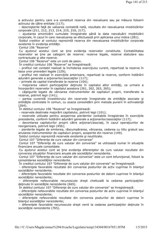 a activului pentru care s-a constituit rezerva din reevaluare sau pe măsura folosirii
activului de către entitate (117);
- descreşterile faţă de valoarea contabilă netă, rezultate din reevaluarea imobilizărilor
corporale (211, 212, 213, 214, 215, 216, 217);
- ajustarea amortizării cumulate înregistrate până la data reevaluării imobilizării
corporale, în cazul în care reevaluarea se efectuează prin aplicarea unui indice (281).
Soldul creditor al contului reprezintă rezerva din reevaluarea imobilizărilor corporale
existente în evidenţa entităţii.
Contul 106 "Rezerve"
Cu ajutorul acestui cont se ţine evidenţa rezervelor constituite. Contabilitatea
rezervelor se ţine pe categorii de rezerve: rezerve legale, rezerve statutare sau
contractuale şi alte rezerve.
Contul 106 "Rezerve" este un cont de pasiv.
În creditul contului 106 "Rezerve" se înregistrează:
- profitul net contabil realizat la închiderea exerciţiului curent, repartizat la rezerve în
baza unor prevederi legale (129);
- profitul net realizat în exerciţiile anterioare, repartizat la rezerve, conform hotărârii
adunării generale a acţionarilor/asociaţilor (117);
- primele de capital transferate la rezerve (104);
- majorarea valorii participaţiilor deţinute în capitalul altor entităţi, ca urmare a
încorporării rezervelor în capitalul acestora (261, 262, 263, 265);
- câştigurile legate de vânzarea instrumentelor de capitaluri proprii, transferate la
rezerve, potrivit legii (141);
- partea cuvenită investitorului din rezervele înregistrate de entităţile asociate şi
entităţile controlate în comun, cu ocazia consolidării prin metoda punerii în echivalenţă
(264).
În debitul contului 106 "Rezerve" se înregistrează:
- rezervele destinate majorării capitalului, potrivit legii (101);
- rezervele utilizate pentru acoperirea pierderilor contabile înregistrate în exerciţiile
precedente, conform hotărârii adunării generale a acţionarilor/asociaţilor (117);
- decontarea capitalurilor proprii către acţionari/asociaţi, în cazul operaţiunilor de
reorganizare, potrivit legii (456);
- pierderile legate de emiterea, răscumpărarea, vânzarea, cedarea cu titlu gratuit sau
anularea instrumentelor de capitaluri proprii, acoperite din rezerve (149).
Soldul contului reprezintă rezervele existente şi neutilizate.
Contul 107 "Diferenţe de curs valutar din conversie"
Contul 107 "Diferenţe de curs valutar din conversie" se utilizează numai în situaţiile
financiare anuale consolidate.
Cu ajutorul acestui cont se ţine evidenţa diferenţelor de curs valutar rezultate din
conversia situaţiilor financiare anuale ale societăţilor nerezidente.
Contul 107 "Diferenţe de curs valutar din conversie" este un cont bifuncţional, folosit la
consolidarea societăţilor nerezidente.
În creditul contului 107 "Diferenţe de curs valutar din conversie" se înregistrează:
- diferenţele favorabile rezultate din conversia posturilor de activ cuprinse în bilanţul
societăţilor nerezidente;
- diferenţele favorabile rezultate din conversia posturilor de datorii cuprinse în bilanţul
societăţilor nerezidente;
- diferenţele nefavorabile recunoscute drept cheltuială la cedarea participaţiilor
deţinute în societăţile nerezidente (665).
În debitul contului 107 "Diferenţe de curs valutar din conversie" se înregistrează:
- diferenţele nefavorabile rezultate din conversia posturilor de activ cuprinse în bilanţul
societăţilor nerezidente;
- diferenţele nefavorabile rezultate din conversia posturilor de datorii cuprinse în
bilanţul societăţilor nerezidente;
- diferenţele favorabile recunoscute drept venit la cedarea participaţiilor deţinute în
societăţile nerezidente (765).
Page 141 of 213
1/5/2015file:///C:/Users/Magda/sintact%204.0/cache/Legislatie/temp134304/00167851.HTM
 
