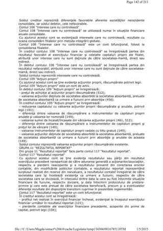 Soldul creditor reprezintă diferenţele favorabile aferente societăţilor nerezidente
consolidate, iar soldul debitor, cele nefavorabile.
Contul 108 "Interese care nu controlează"
Contul 108 "Interese care nu controlează" se utilizează numai în situaţiile financiare
anuale consolidate.
Cu ajutorul acestui cont se evidenţiază interesele care nu controlează, rezultate cu
ocazia consolidării filialelor prin metoda integrării globale.
Contul 108 "Interese care nu controlează" este un cont bifuncţional, folosit la
consolidarea filialelor.
În creditul contului 108 "Interese care nu controlează" se înregistrează partea din
rezultatul favorabil al exerciţiului financiar şi celelalte capitaluri proprii ale filialei,
atribuită unor interese care nu sunt deţinute de către societatea-mamă, direct sau
indirect.
În debitul contului 108 "Interese care nu controlează" se înregistrează partea din
rezultatul nefavorabil, atribuită unor interese care nu sunt deţinute de către societatea-
mamă, direct sau indirect.
Soldul contului reprezintă interesele care nu controlează.
Contul 109 "Acţiuni proprii"
Cu ajutorul acestui cont se ţine evidenţa acţiunilor proprii, răscumpărate potrivit legii.
Contul 109 "Acţiuni proprii" este un cont de activ.
În debitul contului 109 "Acţiuni proprii" se înregistrează:
- preţul de achiziţie al acţiunilor proprii răscumpărate (512);
- valoarea acţiunilor deţinute de societatea absorbită la societatea absorbantă, preluate
de societatea absorbantă ca urmare a fuziunii prin absorbţie (456).
În creditul contului 109 "Acţiuni proprii" se înregistrează:
- reducerea capitalului cu valoarea acţiunilor proprii răscumpărate şi anulate, potrivit
legii (101);
- diferenţa dintre valoarea de răscumpărare a instrumentelor de capitaluri proprii
anulate şi valoarea lor nominală (149);
- valoarea sumei de încasat/încasate din vânzarea acţiunilor proprii (461, 512);
- diferenţa dintre valoarea de răscumpărare a instrumentelor de capitaluri proprii şi
preţul lor de vânzare (149);
- valoarea instrumentelor de capitaluri proprii cedate cu titlu gratuit (149);
- valoarea acţiunilor deţinute de societatea absorbită la societatea absorbantă, preluate
de societatea absorbantă ca urmare a fuziunii prin absorbţie şi anulate de aceasta
(149).
Soldul contului reprezintă valoarea acţiunilor proprii răscumpărate existente.
GRUPA 11 "REZULTATUL REPORTAT"
Din grupa 11 "Rezultatul reportat" face parte contul 117 "Rezultatul reportat".
Contul 117 "Rezultatul reportat"
Cu ajutorul acestui cont se ţine evidenţa rezultatului sau părţii din rezultatul
exerciţiului precedent nerepartizat de către adunarea generală a acţionarilor/asociaţilor,
respectiv a pierderii neacoperite şi a rezultatului provenit din corectarea erorilor
contabile, din modificările politicilor contabile, a rezultatului reportat reprezentând
surplusul realizat din rezerve din reevaluare, a rezultatului contabil înregistrat de către
societatea care îşi încetează existenţa ca urmare a fuziunii, respectiv de către
societatea care se divizează, în intervalul dintre data la care au fost întocmite situaţiile
financiare de fuziune, respectiv divizare, şi data întocmirii protocolului de predare-
primire şi care este preluat de către societatea beneficiară, precum şi a eventualelor
diferenţe rezultate din dispoziţiile tranzitorii cuprinse în prezentele reglementări.
Contul 117 "Rezultatul reportat" este un cont bifuncţional.
În creditul acestui cont se înregistrează:
- profitul net realizat în exerciţiul financiar încheiat, evidenţiat la începutul exerciţiului
financiar următor în rezultatul reportat (121);
- pierderile contabile ale exerciţiilor financiare precedente, acoperite din prime de
capital, potrivit legii (104);
Page 142 of 213
1/5/2015file:///C:/Users/Magda/sintact%204.0/cache/Legislatie/temp134304/00167851.HTM
 