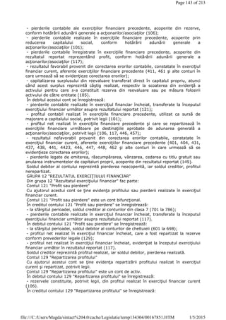 - pierderile contabile ale exerciţiilor financiare precedente, acoperite din rezerve,
conform hotărârii adunării generale a acţionarilor/asociaţilor (106);
- pierderile contabile realizate în exerciţiile financiare precedente, acoperite prin
reducerea capitalului social, conform hotărârii adunării generale a
acţionarilor/asociaţilor (101);
- pierderile contabile înregistrate în exerciţiile financiare precedente, acoperite din
rezultatul reportat reprezentând profit, conform hotărârii adunării generale a
acţionarilor/asociaţilor (117);
- rezultatul favorabil provenit din corectarea erorilor contabile, constatate în exerciţiul
financiar curent, aferente exerciţiilor financiare precedente (411, 461 şi alte conturi în
care urmează să se evidenţieze corectarea erorilor);
- capitalizarea surplusului din reevaluare transferat direct în capitalul propriu, atunci
când acest surplus reprezintă câştig realizat, respectiv la scoaterea din evidenţă a
activului pentru care s-a constituit rezerva din reevaluare sau pe măsura folosirii
activului de către entitate (105).
În debitul acestui cont se înregistrează:
- pierderile contabile realizate în exerciţiul financiar încheiat, transferate la începutul
exerciţiului financiar următor asupra rezultatului reportat (121);
- profitul contabil realizat în exerciţiile financiare precedente, utilizat ca sursă de
majorare a capitalului social, potrivit legii (101);
- profitul net realizat în exerciţiile financiare precedente şi care se repartizează în
exerciţiile financiare următoare pe destinaţiile aprobate de adunarea generală a
acţionarilor/asociaţilor, potrivit legii (106, 117, 446, 457);
- rezultatul nefavorabil provenit din corectarea erorilor contabile, constatate în
exerciţiul financiar curent, aferente exerciţiilor financiare precedente (401, 404, 431,
437, 438, 441, 4423, 446, 447, 448, 462 şi alte conturi în care urmează să se
evidenţieze corectarea erorilor);
- pierderile legate de emiterea, răscumpărarea, vânzarea, cedarea cu titlu gratuit sau
anularea instrumentelor de capitaluri proprii, acoperite din rezultatul reportat (149).
Soldul debitor al contului reprezintă pierderea neacoperită, iar soldul creditor, profitul
nerepartizat.
GRUPA 12 "REZULTATUL EXERCIŢIULUI FINANCIAR"
Din grupa 12 "Rezultatul exerciţiului financiar" fac parte:
Contul 121 "Profit sau pierdere"
Cu ajutorul acestui cont se ţine evidenţa profitului sau pierderii realizate în exerciţiul
financiar curent.
Contul 121 "Profit sau pierdere" este un cont bifuncţional.
În creditul contului 121 "Profit sau pierdere" se înregistrează:
- la sfârşitul perioadei, soldul creditor al conturilor din clasa 7 (701 la 786);
- pierderile contabile realizate în exerciţiul financiar încheiat, transferate la începutul
exerciţiului financiar următor asupra rezultatului reportat (117).
În debitul contului 121 "Profit sau pierdere" se înregistrează:
- la sfârşitul perioadei, soldul debitor al conturilor de cheltuieli (601 la 698);
- profitul net realizat în exerciţiul financiar încheiat, care a fost repartizat la rezerve
conform prevederilor legale (129);
- profitul net realizat în exerciţiul financiar încheiat, evidenţiat la începutul exerciţiului
financiar următor în rezultatul reportat (117).
Soldul creditor reprezintă profitul realizat, iar soldul debitor, pierderea realizată.
Contul 129 "Repartizarea profitului"
Cu ajutorul acestui cont se ţine evidenţa repartizării profitului realizat în exerciţiul
curent şi repartizat, potrivit legii.
Contul 129 "Repartizarea profitului" este un cont de activ.
În debitul contului 129 "Repartizarea profitului" se înregistrează:
- rezervele constituite, potrivit legii, din profitul realizat în exerciţiul financiar curent
(106).
În creditul contului 129 "Repartizarea profitului" se înregistrează:
Page 143 of 213
1/5/2015file:///C:/Users/Magda/sintact%204.0/cache/Legislatie/temp134304/00167851.HTM
 