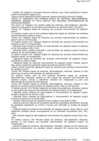 - profitul net realizat în exerciţiul financiar încheiat, care a fost repartizat la rezerve
conform prevederilor legale (121).
Soldul contului reprezintă profitul repartizat, aferent exerciţiului financiar încheiat.
GRUPA 14 "CÂŞTIGURI SAU PIERDERI LEGATE DE EMITEREA, RĂSCUMPĂRAREA,
VÂNZAREA, CEDAREA CU TITLU GRATUIT SAU ANULAREA INSTRUMENTELOR DE
CAPITALURI PROPRII"
Din grupa 14 "Câştiguri sau pierderi legate de emiterea, răscumpărarea, vânzarea,
cedarea cu titlu gratuit sau anularea instrumentelor de capitaluri proprii" fac parte:
Contul 141 "Câştiguri legate de vânzarea sau anularea instrumentelor de capitaluri
proprii"
Cu ajutorul acestui cont se ţine evidenţa câştigurilor legate de vânzarea sau anularea
instrumentelor de capitaluri proprii.
Contul 141 "Câştiguri legate de vânzarea sau anularea instrumentelor de capitaluri
proprii" este un cont de pasiv.
În creditul contului 141 "Câştiguri legate de vânzarea sau anularea instrumentelor de
capitaluri proprii" se înregistrează:
- diferenţa dintre preţul de vânzare al instrumentelor de capitaluri proprii şi valoarea
lor de răscumpărare (461, 512);
- diferenţa dintre valoarea nominală a instrumentelor de capitaluri proprii anulate şi
valoarea lor de răscumpărare (101).
În debitul contului 141 "Câştiguri legate de vânzarea sau anularea instrumentelor de
capitaluri proprii" se înregistrează:
- câştigurile legate de vânzarea sau anularea instrumentelor de capitaluri proprii,
transferate la rezerve (106);
- câştigurile legate de vânzarea instrumentelor de capitaluri proprii, folosite, potrivit
legii, pentru acoperirea pierderilor legate de emiterea acestora (149).
Soldul contului reprezintă câştigurile legate de vânzarea sau anularea instrumentelor
de capitaluri proprii.
Contul 149 "Pierderi legate de emiterea, răscumpărarea, vânzarea, cedarea cu titlu
gratuit sau anularea instrumentelor de capitaluri proprii"
Cu ajutorul acestui cont se ţine evidenţa pierderilor legate de emiterea,
răscumpărarea, vânzarea, cedarea cu titlu gratuit sau anularea instrumentelor de
capitaluri proprii, inclusiv a pierderilor rezultate din reorganizări şi care sunt
determinate de anularea titlurilor deţinute.
Contul 149 "Pierderi legate de emiterea, răscumpărarea, vânzarea, cedarea cu titlu
gratuit sau anularea instrumentelor de capitaluri proprii" este un cont de activ.
În debitul contului 149 "Pierderi legate de emiterea, răscumpărarea, vânzarea, cedarea
cu titlu gratuit sau anularea instrumentelor de capitaluri proprii" se înregistrează:
- diferenţa dintre valoarea de răscumpărare a instrumentelor de capitaluri proprii
anulate şi preţul lor de vânzare (109);
- diferenţa dintre valoarea de răscumpărare a instrumentelor de capitaluri proprii
anulate şi valoarea lor nominală (109);
- valoarea instrumentelor de capitaluri proprii cedate cu titlu gratuit (109);
- valoarea acţiunilor deţinute de societatea absorbită la societatea absorbantă, preluate
de societatea absorbantă ca urmare a fuziunii prin absorbţie şi anulate de aceasta
(109);
- cheltuieli legate de emiterea instrumentelor de capitaluri proprii, atunci când nu sunt
îndeplinite condiţiile pentru recunoaşterea lor ca imobilizări necorporale (512, 531,
462);
- alte cheltuieli legate de răscumpărarea instrumentelor de capitaluri proprii (512, 531,
462).
În creditul contului 149 "Pierderi legate de emiterea, răscumpărarea, vânzarea,
cedarea cu titlu gratuit sau anularea instrumentelor de capitaluri proprii" se
înregistrează:
- pierderile legate de emiterea, răscumpărarea, vânzarea, cedarea cu titlu gratuit sau
anularea instrumentelor de capitaluri proprii, acoperite din rezerve sau rezultatul
Page 144 of 213
1/5/2015file:///C:/Users/Magda/sintact%204.0/cache/Legislatie/temp134304/00167851.HTM
 