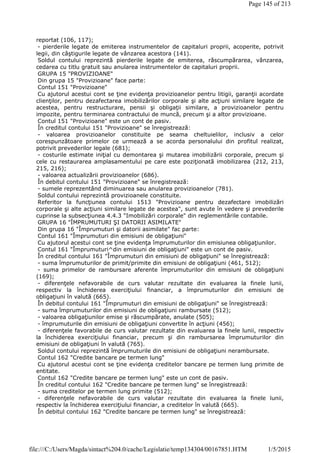 reportat (106, 117);
- pierderile legate de emiterea instrumentelor de capitaluri proprii, acoperite, potrivit
legii, din câştigurile legate de vânzarea acestora (141).
Soldul contului reprezintă pierderile legate de emiterea, răscumpărarea, vânzarea,
cedarea cu titlu gratuit sau anularea instrumentelor de capitaluri proprii.
GRUPA 15 "PROVIZIOANE"
Din grupa 15 "Provizioane" face parte:
Contul 151 "Provizioane"
Cu ajutorul acestui cont se ţine evidenţa provizioanelor pentru litigii, garanţii acordate
clienţilor, pentru dezafectarea imobilizărilor corporale şi alte acţiuni similare legate de
acestea, pentru restructurare, pensii şi obligaţii similare, a provizioanelor pentru
impozite, pentru terminarea contractului de muncă, precum şi a altor provizioane.
Contul 151 "Provizioane" este un cont de pasiv.
În creditul contului 151 "Provizioane" se înregistrează:
- valoarea provizioanelor constituite pe seama cheltuielilor, inclusiv a celor
corespunzătoare primelor ce urmează a se acorda personalului din profitul realizat,
potrivit prevederilor legale (681);
- costurile estimate iniţial cu demontarea şi mutarea imobilizării corporale, precum şi
cele cu restaurarea amplasamentului pe care este poziţionată imobilizarea (212, 213,
215, 216);
- valoarea actualizării provizioanelor (686).
În debitul contului 151 "Provizioane" se înregistrează:
- sumele reprezentând diminuarea sau anularea provizioanelor (781).
Soldul contului reprezintă provizioanele constituite.
Referitor la funcţiunea contului 1513 "Provizioane pentru dezafectare imobilizări
corporale şi alte acţiuni similare legate de acestea", sunt avute în vedere şi prevederile
cuprinse la subsecţiunea 4.4.3 "Imobilizări corporale" din reglementările contabile.
GRUPA 16 "ÎMPRUMUTURI ŞI DATORII ASIMILATE"
Din grupa 16 "Împrumuturi şi datorii asimilate" fac parte:
Contul 161 "Împrumuturi din emisiuni de obligaţiuni"
Cu ajutorul acestui cont se ţine evidenţa împrumuturilor din emisiunea obligaţiunilor.
Contul 161 "Împrumuturi^din emisiuni de obligaţiuni" este un cont de pasiv.
În creditul contului 161 "Împrumuturi din emisiuni de obligaţiuni" se înregistrează:
- suma împrumuturilor de primit/primite din emisiuni de obligaţiuni (461, 512);
- suma primelor de rambursare aferente împrumuturilor din emisiuni de obligaţiuni
(169);
- diferenţele nefavorabile de curs valutar rezultate din evaluarea la finele lunii,
respectiv la închiderea exerciţiului financiar, a împrumuturilor din emisiuni de
obligaţiuni în valută (665).
În debitul contului 161 "Împrumuturi din emisiuni de obligaţiuni" se înregistrează:
- suma împrumuturilor din emisiuni de obligaţiuni rambursate (512);
- valoarea obligaţiunilor emise şi răscumpărate, anulate (505);
- împrumuturile din emisiuni de obligaţiuni convertite în acţiuni (456);
- diferenţele favorabile de curs valutar rezultate din evaluarea la finele lunii, respectiv
la închiderea exerciţiului financiar, precum şi din rambursarea împrumuturilor din
emisiuni de obligaţiuni în valută (765).
Soldul contului reprezintă împrumuturile din emisiuni de obligaţiuni nerambursate.
Contul 162 "Credite bancare pe termen lung"
Cu ajutorul acestui cont se ţine evidenţa creditelor bancare pe termen lung primite de
entitate.
Contul 162 "Credite bancare pe termen lung" este un cont de pasiv.
În creditul contului 162 "Credite bancare pe termen lung" se înregistrează:
- suma creditelor pe termen lung primite (512);
- diferenţele nefavorabile de curs valutar rezultate din evaluarea la finele lunii,
respectiv la închiderea exerciţiului financiar, a creditelor în valută (665).
În debitul contului 162 "Credite bancare pe termen lung" se înregistrează:
Page 145 of 213
1/5/2015file:///C:/Users/Magda/sintact%204.0/cache/Legislatie/temp134304/00167851.HTM
 