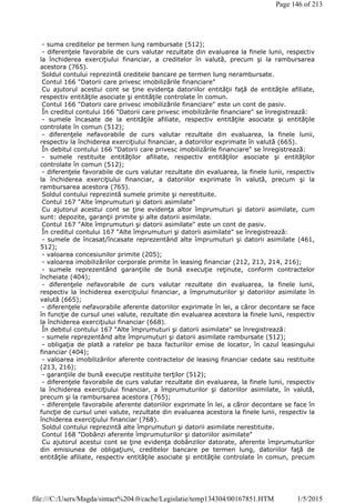 - suma creditelor pe termen lung rambursate (512);
- diferenţele favorabile de curs valutar rezultate din evaluarea la finele lunii, respectiv
la închiderea exerciţiului financiar, a creditelor în valută, precum şi la rambursarea
acestora (765).
Soldul contului reprezintă creditele bancare pe termen lung nerambursate.
Contul 166 "Datorii care privesc imobilizările financiare"
Cu ajutorul acestui cont se ţine evidenţa datoriilor entităţii faţă de entităţile afiliate,
respectiv entităţile asociate şi entităţile controlate în comun.
Contul 166 "Datorii care privesc imobilizările financiare" este un cont de pasiv.
În creditul contului 166 "Datorii care privesc imobilizările financiare" se înregistrează:
- sumele încasate de la entităţile afiliate, respectiv entităţile asociate şi entităţile
controlate în comun (512);
- diferenţele nefavorabile de curs valutar rezultate din evaluarea, la finele lunii,
respectiv la închiderea exerciţiului financiar, a datoriilor exprimate în valută (665).
În debitul contului 166 "Datorii care privesc imobilizările financiare" se înregistrează:
- sumele restituite entităţilor afiliate, respectiv entităţilor asociate şi entităţilor
controlate în comun (512);
- diferenţele favorabile de curs valutar rezultate din evaluarea, la finele lunii, respectiv
la închiderea exerciţiului financiar, a datoriilor exprimate în valută, precum şi la
rambursarea acestora (765).
Soldul contului reprezintă sumele primite şi nerestituite.
Contul 167 "Alte împrumuturi şi datorii asimilate"
Cu ajutorul acestui cont se ţine evidenţa altor împrumuturi şi datorii asimilate, cum
sunt: depozite, garanţii primite şi alte datorii asimilate.
Contul 167 "Alte împrumuturi şi datorii asimilate" este un cont de pasiv.
În creditul contului 167 "Alte împrumuturi şi datorii asimilate" se înregistrează:
- sumele de încasat/încasate reprezentând alte împrumuturi şi datorii asimilate (461,
512);
- valoarea concesiunilor primite (205);
- valoarea imobilizărilor corporale primite în leasing financiar (212, 213, 214, 216);
- sumele reprezentând garanţiile de bună execuţie reţinute, conform contractelor
încheiate (404);
- diferenţele nefavorabile de curs valutar rezultate din evaluarea, la finele lunii,
respectiv la închiderea exerciţiului financiar, a împrumuturilor şi datoriilor asimilate în
valută (665);
- diferenţele nefavorabile aferente datoriilor exprimate în lei, a căror decontare se face
în funcţie de cursul unei valute, rezultate din evaluarea acestora la finele lunii, respectiv
la închiderea exerciţiului financiar (668).
În debitul contului 167 "Alte împrumuturi şi datorii asimilate" se înregistrează:
- sumele reprezentând alte împrumuturi şi datorii asimilate rambursate (512);
- obligaţia de plată a ratelor pe baza facturilor emise de locator, în cazul leasingului
financiar (404);
- valoarea imobilizărilor aferente contractelor de leasing financiar cedate sau restituite
(213, 216);
- garanţiile de bună execuţie restituite terţilor (512);
- diferenţele favorabile de curs valutar rezultate din evaluarea, la finele lunii, respectiv
la închiderea exerciţiului financiar, a împrumuturilor şi datoriilor asimilate, în valută,
precum şi la rambursarea acestora (765);
- diferenţele favorabile aferente datoriilor exprimate în lei, a căror decontare se face în
funcţie de cursul unei valute, rezultate din evaluarea acestora la finele lunii, respectiv la
închiderea exerciţiului financiar (768).
Soldul contului reprezintă alte împrumuturi şi datorii asimilate nerestituite.
Contul 168 "Dobânzi aferente împrumuturilor şi datoriilor asimilate"
Cu ajutorul acestui cont se ţine evidenţa dobânzilor datorate, aferente împrumuturilor
din emisiunea de obligaţiuni, creditelor bancare pe termen lung, datoriilor faţă de
entităţile afiliate, respectiv entităţile asociate şi entităţile controlate în comun, precum
Page 146 of 213
1/5/2015file:///C:/Users/Magda/sintact%204.0/cache/Legislatie/temp134304/00167851.HTM
 