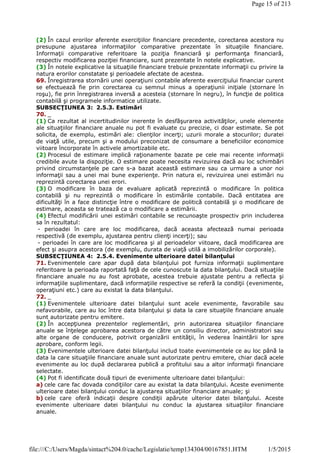(2) În cazul erorilor aferente exerciţiilor financiare precedente, corectarea acestora nu
presupune ajustarea informaţiilor comparative prezentate în situaţiile financiare.
Informaţii comparative referitoare la poziţia financiară şi performanţa financiară,
respectiv modificarea poziţiei financiare, sunt prezentate în notele explicative.
(3) În notele explicative la situaţiile financiare trebuie prezentate informaţii cu privire la
natura erorilor constatate şi perioadele afectate de acestea.
69. Înregistrarea stornării unei operaţiuni contabile aferente exerciţiului financiar curent
se efectuează fie prin corectarea cu semnul minus a operaţiunii iniţiale (stornare în
roşu), fie prin înregistrarea inversă a acesteia (stornare în negru), în funcţie de politica
contabilă şi programele informatice utilizate.
SUBSECŢIUNEA 3: 2.5.3. Estimări
70. _
(1) Ca rezultat al incertitudinilor inerente în desfăşurarea activităţilor, unele elemente
ale situaţiilor financiare anuale nu pot fi evaluate cu precizie, ci doar estimate. Se pot
solicita, de exemplu, estimări ale: clienţilor incerţi; uzurii morale a stocurilor; duratei
de viaţă utile, precum şi a modului preconizat de consumare a beneficiilor economice
viitoare încorporate în activele amortizabile etc.
(2) Procesul de estimare implică raţionamente bazate pe cele mai recente informaţii
credibile avute la dispoziţie. O estimare poate necesita revizuirea dacă au loc schimbări
privind circumstanţele pe care s-a bazat această estimare sau ca urmare a unor noi
informaţii sau a unei mai bune experienţe. Prin natura ei, revizuirea unei estimări nu
reprezintă corectarea unei erori.
(3) O modificare în baza de evaluare aplicată reprezintă o modificare în politica
contabilă şi nu reprezintă o modificare în estimările contabile. Dacă entitatea are
dificultăţi în a face distincţie între o modificare de politică contabilă şi o modificare de
estimare, aceasta se tratează ca o modificare a estimării.
(4) Efectul modificării unei estimări contabile se recunoaşte prospectiv prin includerea
sa în rezultatul:
- perioadei în care are loc modificarea, dacă aceasta afectează numai perioada
respectivă (de exemplu, ajustarea pentru clienţi incerţi); sau
- perioadei în care are loc modificarea şi al perioadelor viitoare, dacă modificarea are
efect şi asupra acestora (de exemplu, durata de viaţă utilă a imobilizărilor corporale).
SUBSECŢIUNEA 4: 2.5.4. Evenimente ulterioare datei bilanţului
71. Evenimentele care apar după data bilanţului pot furniza informaţii suplimentare
referitoare la perioada raportată faţă de cele cunoscute la data bilanţului. Dacă situaţiile
financiare anuale nu au fost aprobate, acestea trebuie ajustate pentru a reflecta şi
informaţiile suplimentare, dacă informaţiile respective se referă la condiţii (evenimente,
operaţiuni etc.) care au existat la data bilanţului.
72. _
(1) Evenimentele ulterioare datei bilanţului sunt acele evenimente, favorabile sau
nefavorabile, care au loc între data bilanţului şi data la care situaţiile financiare anuale
sunt autorizate pentru emitere.
(2) În accepţiunea prezentelor reglementări, prin autorizarea situaţiilor financiare
anuale se înţelege aprobarea acestora de către un consiliu director, administratori sau
alte organe de conducere, potrivit organizării entităţii, în vederea înaintării lor spre
aprobare, conform legii.
(3) Evenimentele ulterioare datei bilanţului includ toate evenimentele ce au loc până la
data la care situaţiile financiare anuale sunt autorizate pentru emitere, chiar dacă acele
evenimente au loc după declararea publică a profitului sau a altor informaţii financiare
selectate.
(4) Pot fi identificate două tipuri de evenimente ulterioare datei bilanţului:
a) cele care fac dovada condiţiilor care au existat la data bilanţului. Aceste evenimente
ulterioare datei bilanţului conduc la ajustarea situaţiilor financiare anuale; şi
b) cele care oferă indicaţii despre condiţii apărute ulterior datei bilanţului. Aceste
evenimente ulterioare datei bilanţului nu conduc la ajustarea situaţiilor financiare
anuale.
Page 15 of 213
1/5/2015file:///C:/Users/Magda/sintact%204.0/cache/Legislatie/temp134304/00167851.HTM
 