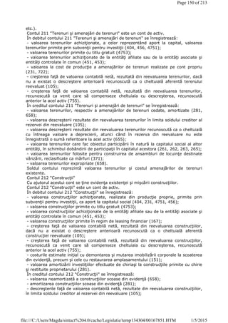 etc.).
Contul 211 "Terenuri şi amenajări de terenuri" este un cont de activ.
În debitul contului 211 "Terenuri şi amenajări de terenuri" se înregistrează:
- valoarea terenurilor achiziţionate, a celor reprezentând aport la capital, valoarea
terenurilor primite prin subvenţii pentru investiţii (404, 456, 4751);
- valoarea terenurilor primite cu titlu gratuit (4753);
- valoarea terenurilor achiziţionate de la entităţi afiliate sau de la entităţi asociate şi
entităţi controlate în comun (451, 453);
- valoarea la cost de producţie a amenajărilor de terenuri realizate pe cont propriu
(231, 722);
- creşterea faţă de valoarea contabilă netă, rezultată din reevaluarea terenurilor, dacă
nu a existat o descreştere anterioară recunoscută ca o cheltuială aferentă terenului
reevaluat (105);
- creşterea faţă de valoarea contabilă netă, rezultată din reevaluarea terenurilor,
recunoscută ca venit care să compenseze cheltuiala cu descreşterea, recunoscută
anterior la acel activ (755).
În creditul contului 211 "Terenuri şi amenajări de terenuri" se înregistrează:
- valoarea terenurilor, respectiv a amenajărilor de terenuri cedate, amortizate (281,
658);
- valoarea descreşterii rezultate din reevaluarea terenurilor în limita soldului creditor al
rezervei din reevaluare (105);
- valoarea descreşterii rezultate din reevaluarea terenurilor recunoscută ca o cheltuială
cu întreaga valoare a deprecierii, atunci când în rezerva din reevaluare nu este
înregistrată o sumă referitoare la acel activ (655);
- valoarea terenurilor care fac obiectul participării în natură la capitalul social al altor
entităţi, în schimbul dobândirii de participaţii în capitalul acestora (261, 262, 263, 265);
- valoarea terenurilor folosite pentru construirea de ansambluri de locuinţe destinate
vânzării, reclasificate ca mărfuri (371);
- valoarea terenurilor expropriate (658).
Soldul contului reprezintă valoarea terenurilor şi costul amenajărilor de terenuri
existente.
Contul 212 "Construcţii"
Cu ajutorul acestui cont se ţine evidenţa existenţei şi mişcării construcţiilor.
Contul 212 "Construcţii" este un cont de activ.
În debitul contului 212 "Construcţii" se înregistrează:
- valoarea construcţiilor achiziţionate, realizate din producţie proprie, primite prin
subvenţii pentru investiţii, ca aport la capitalul social (404, 231, 4751, 456);
- valoarea construcţiilor primite cu titlu gratuit (4753);
- valoarea construcţiilor achiziţionate de la entităţi afiliate sau de la entităţi asociate şi
entităţi controlate în comun (451, 453);
- valoarea construcţiilor primite în regim de leasing financiar (167);
- creşterea faţă de valoarea contabilă netă, rezultată din reevaluarea construcţiilor,
dacă nu a existat o descreştere anterioară recunoscută ca o cheltuială aferentă
construcţiei reevaluate (105);
- creşterea faţă de valoarea contabilă netă, rezultată din reevaluarea construcţiilor,
recunoscută ca venit care să compenseze cheltuiala cu descreşterea, recunoscută
anterior la acel activ (755);
- costurile estimate iniţial cu demontarea şi mutarea imobilizării corporale la scoaterea
din evidenţă, precum şi cele cu restaurarea amplasamentului (151);
- valoarea amortizării investiţiilor efectuate de chiriaşi la construcţiile primite cu chirie
şi restituite proprietarului (281).
În creditul contului 212 "Construcţii" se înregistrează:
- valoarea neamortizată a construcţiilor scoase din evidenţă (658);
- amortizarea construcţiilor scoase din evidenţă (281);
- descreşterile faţă de valoarea contabilă netă, rezultate din reevaluarea construcţiilor,
în limita soldului creditor al rezervei din reevaluare (105);
Page 150 of 213
1/5/2015file:///C:/Users/Magda/sintact%204.0/cache/Legislatie/temp134304/00167851.HTM
 
