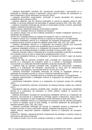 - valoarea descreşterii rezultate din reevaluarea construcţiilor, recunoscută ca o
cheltuială cu întreaga valoare a deprecierii, atunci când în rezerva din reevaluare nu
este înregistrată o sumă referitoare la acel activ (655);
- valoarea amortizării construcţiilor, eliminată cu ocazia reevaluării din valoarea
contabilă brută a acestora (281);
- valoarea clădirilor care fac obiectul participării în natură la capitalul social al altor
entităţi, în schimbul dobândirii de participaţii în capitalul acestora (261, 262, 263, 265);
- valoarea investiţiilor efectuate de chiriaşi la construcţiile primite cu chirie, amortizate
integral, restituite proprietarului (281).
Soldul contului reprezintă valoarea construcţiilor existente.
Contul 213 "Instalaţii tehnice şi mijloace de transport"
Cu ajutorul acestui cont se ţine evidenţa existenţei şi mişcării instalaţiilor tehnice şi a
mijloacelor de transport.
Contul 213 "Instalaţii tehnice şi mijloace de transport" este un cont de activ.
În debitul contului 213 "Instalaţii tehnice şi mijloace de transport" se înregistrează:
- valoarea instalaţiilor tehnice şi a mijloacelor de transport achiziţionate, realizate din
producţie proprie, primite ca aport la capitalul social (404, 446, 223, 231, 456);
- valoarea instalaţiilor tehnice şi a mijloacelor de transport primite prin subvenţii
pentru investiţii, cu titlu gratuit sau constatate plus la inventar (475);
- valoarea instalaţiilor tehnice şi a mijloacelor de transport achiziţionate de la entităţi
afiliate sau de la entităţi asociate şi entităţi controlate în comun (451, 453);
- costurile estimate iniţial cu demontarea şi mutarea imobilizării corporale la scoaterea
din evidenţă, precum şi cele cu restaurarea amplasamentului (151);
- valoarea instalaţiilor tehnice şi a mijloacelor de transport primite în regim de leasing
financiar (167);
- creşterea faţă de valoarea contabilă netă, rezultată din reevaluarea instalaţiilor
tehnice şi a mijloacelor de transport, dacă nu a existat o descreştere anterioară
recunoscută ca o cheltuială aferentă imobilizării corporale reevaluate (105);
- creşterea faţă de valoarea contabilă netă, rezultată din reevaluarea instalaţiilor
tehnice şi a mijloacelor de transport, recunoscută ca venit care să compenseze
cheltuiala cu descreşterea, recunoscută anterior la acel activ (755);
- valoarea amortizării investiţiilor efectuate de chiriaşi la instalaţiile tehnice şi
mijloacele de transport primite cu chirie şi restituite proprietarului (281).
În creditul contului 213 "Instalaţii tehnice şi mijloace de transport" se înregistrează:
- valoarea neamortizată a instalaţiilor tehnice şi mijloacelor de transport scoase din
evidenţă (658);
- amortizarea instalaţiilor tehnice şi a mijloacelor de transport scoase din evidenţă
(281);
- valoarea imobilizărilor aferente contractelor de leasing financiar cedate sau restituie
(167);
- descreşterile faţă de valoarea contabilă netă, rezultate din reevaluarea instalaţiilor
tehnice şi a mijloacelor de transport, în limita soldului creditor al rezervei din
reevaluare (105);
- valoarea descreşterii rezultate din reevaluarea instalaţiilor tehnice şi a mijloacelor de
transport, recunoscută ca o cheltuială cu întreaga valoare a deprecierii, atunci când în
rezerva din reevaluare nu este înregistrată o sumă referitoare la acel activ (655);
- valoarea instalaţiilor tehnice şi a mijloacelor de transport care fac obiectul participării
în natură la capitalul social al altor entităţi, în schimbul dobândirii de participaţii în
capitalul acestora (261, 262, 263, 265);
- valoarea investiţiilor efectuate de chiriaşi la instalaţiile tehnice şi mijloacele de
transport primite cu chirie, amortizate integral, restituite proprietarului (281).
Soldul contului reprezintă valoarea instalaţiilor tehnice şi mijloacelor de transport,
existente.
Contul 214 "Mobilier, aparatură birotică, echipamente de protecţie a valorilor umane şi
materiale şi alte active corporale"
Cu ajutorul acestui cont se ţine evidenţa existenţei şi mişcării mobilierului, aparaturii
Page 151 of 213
1/5/2015file:///C:/Users/Magda/sintact%204.0/cache/Legislatie/temp134304/00167851.HTM
 