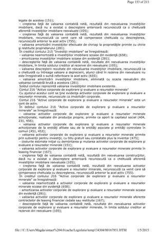 legate de acestea (151);
- creşterea faţă de valoarea contabilă netă, rezultată din reevaluarea investiţiilor
imobiliare, dacă nu a existat o descreştere anterioară recunoscută ca o cheltuială
aferentă investiţiilor imobiliare reevaluate (105);
- creşterea faţă de valoarea contabilă netă, rezultată din reevaluarea investiţiilor
imobiliare, recunoscută ca venit care să compenseze cheltuiala cu descreşterea,
recunoscută anterior la acel activ (755);
- valoarea amortizării investiţiilor efectuate de chiriaşi la proprietăţile primite cu chirie
şi restituite proprietarului (281).
În creditul contului 215 "Investiţii imobiliare" se înregistrează:
- valoarea neamortizată a investiţiilor imobiliare scoase din evidenţă (658);
- amortizarea investiţiilor imobiliare scoase din evidenţă (281);
- descreşterile faţă de valoarea contabilă netă, rezultate din reevaluarea investiţiilor
imobiliare, în limita soldului creditor al rezervei din reevaluare (105);
- valoarea descreşterii rezultate din reevaluarea investiţiilor imobiliare, recunoscută ca
o cheltuială cu întreaga valoare a deprecierii, atunci când în rezerva din reevaluare nu
este înregistrată o sumă referitoare la acel activ (655);
- valoarea amortizării investiţiilor imobiliare, eliminată cu ocazia reevaluării din
valoarea contabilă brută a acestora (281).
Soldul contului reprezintă valoarea investiţiilor imobiliare existente.
Contul 216 "Active corporale de explorare şi evaluare a resurselor minerale"
Cu ajutorul acestui cont se ţine evidenţa activelor corporale de explorare şi evaluare a
resurselor minerale, recunoscute ca imobilizări corporale.
Contul 216 "Active corporale de explorare şi evaluare a resurselor minerale" este un
cont de activ.
În debitul contului 216 "Active corporale de explorare şi evaluare a resurselor
minerale" se înregistrează:
- valoarea activelor corporale de explorare şi evaluare a resurselor minerale
achiziţionate, realizate din producţie proprie, primite ca aport la capitalul social (404,
231, 456);
- valoarea activelor corporale de explorare şi evaluare a resurselor minerale
achiziţionate de la entităţi afiliate sau de la entităţi asociate şi entităţi controlate în
comun (451, 453);
- valoarea activelor corporale de explorare şi evaluare a resurselor minerale primite
prin subvenţii pentru investiţii, cu titlu gratuit sau constatate plus la inventar (475);
- costurile estimate iniţial cu demontarea şi mutarea activelor corporale de explorare şi
evaluare a resurselor minerale (151);
- valoarea activelor corporale de explorare şi evaluare a resurselor minerale primite în
leasing financiar (167);
- creşterea faţă de valoarea contabilă netă, rezultată din reevaluarea construcţiilor,
dacă nu a existat o descreştere anterioară recunoscută ca o cheltuială aferentă
investiţiilor imobiliare reevaluate (105);
- creşterea faţă de valoarea contabilă netă, rezultată din reevaluarea activelor
corporale de explorare şi evaluare a resurselor minerale, recunoscută ca venit care să
compenseze cheltuiala cu descreşterea, recunoscută anterior la acel activ (755).
În creditul contului 216 "Active corporale de explorare şi evaluare a resurselor
minerale" se înregistrează:
- valoarea neamortizată a activelor corporale de explorare şi evaluare a resurselor
minerale scoase din evidenţă (658);
- amortizarea activelor corporale de explorare şi evaluare a resurselor minerale scoase
din evidenţă (281);
- valoarea activelor corporale de explorare şi evaluare a resurselor minerale aferente
contractelor de leasing financiar cedate sau restituite (167);
- descreşterile faţă de valoarea contabilă netă, rezultate din reevaluarea activelor
corporale de explorare şi evaluare a resurselor minerale, în limita soldului creditor al
rezervei din reevaluare (105);
Page 153 of 213
1/5/2015file:///C:/Users/Magda/sintact%204.0/cache/Legislatie/temp134304/00167851.HTM
 