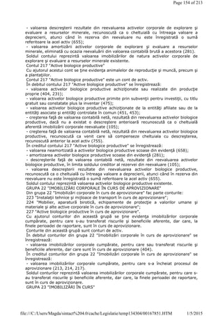 - valoarea descreşterii rezultate din reevaluarea activelor corporale de explorare şi
evaluare a resurselor minerale, recunoscută ca o cheltuială cu întreaga valoare a
deprecierii, atunci când în rezerva din reevaluare nu este înregistrată o sumă
referitoare la acel activ (655);
- valoarea amortizării activelor corporale de explorare şi evaluare a resurselor
minerale, eliminată cu ocazia reevaluării din valoarea contabilă brută a acestora (281).
Soldul contului reprezintă valoarea imobilizărilor de natura activelor corporale de
explorare şi evaluare a resurselor minerale existente.
Contul 217 "Active biologice productive"
Cu ajutorul acestui cont se ţine evidenţa animalelor de reproducţie şi muncă, precum şi
a plantaţiilor.
Contul 217 "Active biologice productive" este un cont de activ.
În debitul contului 217 "Active biologice productive" se înregistrează:
- valoarea activelor biologice productive achiziţionate sau realizate din producţie
proprie (404, 231);
- valoarea activelor biologice productive primite prin subvenţii pentru investiţii, cu titlu
gratuit sau constatate plus la inventar (475);
- valoarea activelor biologice productive achiziţionate de la entităţi afiliate sau de la
entităţi asociate şi entităţi controlate în comun (451, 453);
- creşterea faţă de valoarea contabilă netă, rezultată din reevaluarea activelor biologice
productive, dacă nu a existat o descreştere anterioară recunoscută ca o cheltuială
aferentă imobilizării corporale reevaluate (105);
- creşterea faţă de valoarea contabilă netă, rezultată din reevaluarea activelor biologice
productive, recunoscută ca venit care să compenseze cheltuiala cu descreşterea,
recunoscută anterior la acel activ (755).
În creditul contului 217 "Active biologice productive" se înregistrează:
- valoarea neamortizată a activelor biologice productive scoase din evidenţă (658);
- amortizarea activelor biologice productive scoase din evidenţă (281);
- descreşterile faţă de valoarea contabilă netă, rezultate din reevaluarea activelor
biologice productive, în limita soldului creditor al rezervei din reevaluare (105);
- valoarea descreşterii rezultate din reevaluarea activelor biologice productive,
recunoscută ca o cheltuială cu întreaga valoare a deprecierii, atunci când în rezerva din
reevaluare nu este înregistrată o sumă referitoare la acel activ (655).
Soldul contului reprezintă valoarea activelor biologice productive existente.
GRUPA 22 "IMOBILIZĂRI CORPORALE ÎN CURS DE APROVIZIONARE"
Din grupa 22 "Imobilizări corporale în curs de aprovizionare" fac parte conturile:
223 "Instalaţii tehnice şi mijloace de transport în curs de aprovizionare";
224 "Mobilier, aparatură birotică, echipamente de protecţie a valorilor umane şi
materiale şi alte active corporale în curs de aprovizionare";
227 "Active biologice productive în curs de aprovizionare".
Cu ajutorul conturilor din această grupă se ţine evidenţa imobilizărilor corporale
cumpărate, pentru care s-au transferat riscurile şi beneficiile aferente, dar care, la
finele perioadei de raportare, sunt în curs de aprovizionare.
Conturile din această grupă sunt conturi de activ.
În debitul conturilor din grupa 22 "Imobilizări corporale în curs de aprovizionare" se
înregistrează:
- valoarea imobilizărilor corporale cumpărate, pentru care sau transferat riscurile şi
beneficiile aferente, dar care sunt în curs de aprovizionare (404).
În creditul conturilor din grupa 22 "Imobilizări corporale în curs de aprovizionare" se
înregistrează:
- valoarea imobilizărilor corporale cumpărate, pentru care s-a încheiat procesul de
aprovizionare (213, 214, 217).
Soldul conturilor reprezintă valoarea imobilizărilor corporale cumpărate, pentru care s-
au transferat riscurile şi beneficiile aferente, dar care, la finele perioadei de raportare,
sunt în curs de aprovizionare.
GRUPA 23 "IMOBILIZĂRI ÎN CURS"
Page 154 of 213
1/5/2015file:///C:/Users/Magda/sintact%204.0/cache/Legislatie/temp134304/00167851.HTM
 