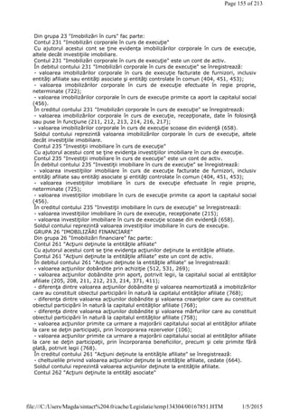Din grupa 23 "Imobilizări în curs" fac parte:
Contul 231 "Imobilizări corporale în curs de execuţie"
Cu ajutorul acestui cont se ţine evidenţa imobilizărilor corporale în curs de execuţie,
altele decât investiţiile imobiliare.
Contul 231 "Imobilizări corporale în curs de execuţie" este un cont de activ.
În debitul contului 231 "Imobilizări corporale în curs de execuţie" se înregistrează:
- valoarea imobilizărilor corporale în curs de execuţie facturate de furnizori, inclusiv
entităţi afiliate sau entităţi asociate şi entităţi controlate în comun (404, 451, 453);
- valoarea imobilizărilor corporale în curs de execuţie efectuate în regie proprie,
neterminate (722);
- valoarea imobilizărilor corporale în curs de execuţie primite ca aport la capitalul social
(456).
În creditul contului 231 "Imobilizări corporale în curs de execuţie" se înregistrează:
- valoarea imobilizărilor corporale în curs de execuţie, recepţionate, date în folosinţă
sau puse în funcţiune (211, 212, 213, 214, 216, 217);
- valoarea imobilizărilor corporale în curs de execuţie scoase din evidenţă (658).
Soldul contului reprezintă valoarea imobilizărilor corporale în curs de execuţie, altele
decât investiţiile imobiliare.
Contul 235 "Investiţii imobiliare în curs de execuţie"
Cu ajutorul acestui cont se ţine evidenţa investiţiilor imobiliare în curs de execuţie.
Contul 235 "Investiţii imobiliare în curs de execuţie" este un cont de activ.
În debitul contului 235 "Investiţii imobiliare în curs de execuţie" se înregistrează:
- valoarea investiţiilor imobiliare în curs de execuţie facturate de furnizori, inclusiv
entităţi afiliate sau entităţi asociate şi entităţi controlate în comun (404, 451, 453);
- valoarea investiţiilor imobiliare în curs de execuţie efectuate în regie proprie,
neterminate (725);
- valoarea investiţiilor imobiliare în curs de execuţie primite ca aport la capitalul social
(456).
În creditul contului 235 "Investiţii imobiliare în curs de execuţie" se înregistrează:
- valoarea investiţiilor imobiliare în curs de execuţie, recepţionate (215);
- valoarea investiţiilor imobiliare în curs de execuţie scoase din evidenţă (658).
Soldul contului reprezintă valoarea investiţiilor imobiliare în curs de execuţie.
GRUPA 26 "IMOBILIZĂRI FINANCIARE"
Din grupa 26 "Imobilizări financiare" fac parte:
Contul 261 "Acţiuni deţinute la entităţile afiliate"
Cu ajutorul acestui cont se ţine evidenţa acţiunilor deţinute la entităţile afiliate.
Contul 261 "Acţiuni deţinute la entităţile afiliate" este un cont de activ.
În debitul contului 261 "Acţiuni deţinute la entităţile afiliate" se înregistrează:
- valoarea acţiunilor dobândite prin achiziţie (512, 531, 269);
- valoarea acţiunilor dobândite prin aport, potrivit legii, la capitalul social al entităţilor
afiliate (205, 208, 211, 212, 213, 214, 371, 411);
- diferenţa dintre valoarea acţiunilor dobândite şi valoarea neamortizată a imobilizărilor
care au constituit obiectul participării în natură la capitalul entităţilor afiliate (768);
- diferenţa dintre valoarea acţiunilor dobândite şi valoarea creanţelor care au constituit
obiectul participării în natură la capitalul entităţilor afiliate (768);
- diferenţa dintre valoarea acţiunilor dobândite şi valoarea mărfurilor care au constituit
obiectul participării în natură la capitalul entităţilor afiliate (758);
- valoarea acţiunilor primite ca urmare a majorării capitalului social al entităţilor afiliate
la care se deţin participaţii, prin încorporarea rezervelor (106);
- valoarea acţiunilor primite ca urmare a majorării capitalului social al entităţilor afiliate
la care se deţin participaţii, prin încorporarea beneficiilor, precum şi cele primite fără
plată, potrivit legii (768).
În creditul contului 261 "Acţiuni deţinute la entităţile afiliate" se înregistrează:
- cheltuielile privind valoarea acţiunilor deţinute la entităţile afiliate, cedate (664).
Soldul contului reprezintă valoarea acţiunilor deţinute la entităţile afiliate.
Contul 262 "Acţiuni deţinute la entităţi asociate"
Page 155 of 213
1/5/2015file:///C:/Users/Magda/sintact%204.0/cache/Legislatie/temp134304/00167851.HTM
 