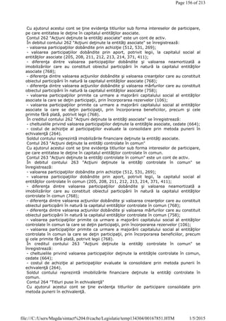 Cu ajutorul acestui cont se ţine evidenţa titlurilor sub forma intereselor de participare,
pe care entitatea le deţine în capitalul entităţilor asociate.
Contul 262 "Acţiuni deţinute la entităţi asociate" este un cont de activ.
În debitul contului 262 "Acţiuni deţinute la entităţi asociate" se înregistrează:
- valoarea participaţiilor dobândite prin achiziţie (512, 531, 269);
- valoarea participaţiilor dobândite prin aport, potrivit legii, la capitalul social al
entităţilor asociate (205, 208, 211, 212, 213, 214, 371, 411);
- diferenţa dintre valoarea participaţiilor dobândite şi valoarea neamortizată a
imobilizărilor care au constituit obiectul participării în natură la capitalul entităţilor
asociate (768);
- diferenţa dintre valoarea acţiunilor dobândite şi valoarea creanţelor care au constituit
obiectul participării în natură la capitalul entităţilor asociate (768);
- diferenţa dintre valoarea acţiunilor dobândite şi valoarea mărfurilor care au constituit
obiectul participării în natură la capitalul entităţilor asociate (758);
- valoarea participaţiilor primite ca urmare a majorării capitalului social al entităţilor
asociate la care se deţin participaţii, prin încorporarea rezervelor (106);
- valoarea participaţiilor primite ca urmare a majorării capitalului social al entităţilor
asociate la care se deţin participaţii, prin încorporarea beneficiilor, precum şi cele
primite fără plată, potrivit legii (768).
În creditul contului 262 "Acţiuni deţinute la entităţi asociate" se înregistrează:
- cheltuielile privind valoarea participaţiilor deţinute la entităţile asociate, cedate (664);
- costul de achiziţie al participaţiilor evaluate la consolidare prin metoda punerii în
echivalenţă (264).
Soldul contului reprezintă imobilizările financiare deţinute la entităţi asociate.
Contul 263 "Acţiuni deţinute la entităţi controlate în comun"
Cu ajutorul acestui cont se ţine evidenţa titlurilor sub forma intereselor de participare,
pe care entitatea le deţine în capitalul entităţilor controlate în comun.
Contul 263 "Acţiuni deţinute la entităţi controlate în comun" este un cont de activ.
În debitul contului 263 "Acţiuni deţinute la entităţi controlate în comun" se
înregistrează:
- valoarea participaţiilor dobândite prin achiziţie (512, 531, 269);
- valoarea participaţiilor dobândite prin aport, potrivit legii, la capitalul social al
entităţilor controlate în comun (205, 208, 211, 212, 213, 214, 371, 411);
- diferenţa dintre valoarea participaţiilor dobândite şi valoarea neamortizată a
imobilizărilor care au constituit obiectul participării în natură la capitalul entităţilor
controlate în comun (768);
- diferenţa dintre valoarea acţiunilor dobândite şi valoarea creanţelor care au constituit
obiectul participării în natură la capitalul entităţilor controlate în comun (768);
- diferenţa dintre valoarea acţiunilor dobândite şi valoarea mărfurilor care au constituit
obiectul participării în natură la capitalul entităţilor controlate în comun (758);
- valoarea participaţiilor primite ca urmare a majorării capitalului social al entităţilor
controlate în comun la care se deţin participaţii, prin încorporarea rezervelor (106);
- valoarea participaţiilor primite ca urmare a majorării capitalului social al entităţilor
controlate în comun la care se deţin participaţii, prin încorporarea beneficiilor, precum
şi cele primite fără plată, potrivit legii (768).
În creditul contului 263 "Acţiuni deţinute la entităţi controlate în comun" se
înregistrează:
- cheltuielile privind valoarea participaţiilor deţinute la entităţile controlate în comun,
cedate (664);
- costul de achiziţie al participaţiilor evaluate la consolidare prin metoda punerii în
echivalenţă (264).
Soldul contului reprezintă imobilizările financiare deţinute la entităţi controlate în
comun.
Contul 264 "Titluri puse în echivalenţă"
Cu ajutorul acestui cont se ţine evidenţa titlurilor de participare consolidate prin
metoda punerii în echivalenţă.
Page 156 of 213
1/5/2015file:///C:/Users/Magda/sintact%204.0/cache/Legislatie/temp134304/00167851.HTM
 