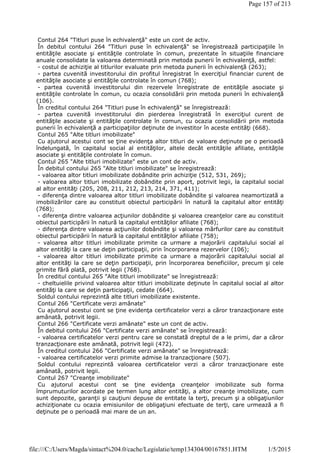 Contul 264 "Titluri puse în echivalenţă" este un cont de activ.
În debitul contului 264 "Titluri puse în echivalenţă" se înregistrează participaţiile în
entităţile asociate şi entităţile controlate în comun, prezentate în situaţiile financiare
anuale consolidate la valoarea determinată prin metoda punerii în echivalenţă, astfel:
- costul de achiziţie al titlurilor evaluate prin metoda punerii în echivalenţă (263);
- partea cuvenită investitorului din profitul înregistrat în exerciţiul financiar curent de
entităţile asociate şi entităţile controlate în comun (768);
- partea cuvenită investitorului din rezervele înregistrate de entităţile asociate şi
entităţile controlate în comun, cu ocazia consolidării prin metoda punerii în echivalenţă
(106).
În creditul contului 264 "Titluri puse în echivalenţă" se înregistrează:
- partea cuvenită investitorului din pierderea înregistrată în exerciţiul curent de
entităţile asociate şi entităţile controlate în comun, cu ocazia consolidării prin metoda
punerii în echivalenţă a participaţiilor deţinute de investitor în aceste entităţi (668).
Contul 265 "Alte titluri imobilizate"
Cu ajutorul acestui cont se ţine evidenţa altor titluri de valoare deţinute pe o perioadă
îndelungată, în capitalul social al entităţilor, altele decât entităţile afiliate, entităţile
asociate şi entităţile controlate în comun.
Contul 265 "Alte titluri imobilizate" este un cont de activ.
În debitul contului 265 "Alte titluri imobilizate" se înregistrează:
- valoarea altor titluri imobilizate dobândite prin achiziţie (512, 531, 269);
- valoarea altor titluri imobilizate dobândite prin aport, potrivit legii, la capitalul social
al altor entităţi (205, 208, 211, 212, 213, 214, 371, 411);
- diferenţa dintre valoarea altor titluri imobilizate dobândite şi valoarea neamortizată a
imobilizărilor care au constituit obiectul participării în natură la capitalul altor entităţi
(768);
- diferenţa dintre valoarea acţiunilor dobândite şi valoarea creanţelor care au constituit
obiectul participării în natură la capitalul entităţilor afiliate (768);
- diferenţa dintre valoarea acţiunilor dobândite şi valoarea mărfurilor care au constituit
obiectul participării în natură la capitalul entităţilor afiliate (758);
- valoarea altor titluri imobilizate primite ca urmare a majorării capitalului social al
altor entităţi la care se deţin participaţii, prin încorporarea rezervelor (106);
- valoarea altor titluri imobilizate primite ca urmare a majorării capitalului social al
altor entităţi la care se deţin participaţii, prin încorporarea beneficiilor, precum şi cele
primite fără plată, potrivit legii (768).
În creditul contului 265 "Alte titluri imobilizate" se înregistrează:
- cheltuielile privind valoarea altor titluri imobilizate deţinute în capitalul social al altor
entităţi la care se deţin participaţii, cedate (664).
Soldul contului reprezintă alte titluri imobilizate existente.
Contul 266 "Certificate verzi amânate"
Cu ajutorul acestui cont se ţine evidenţa certificatelor verzi a căror tranzacţionare este
amânată, potrivit legii.
Contul 266 "Certificate verzi amânate" este un cont de activ.
În debitul contului 266 "Certificate verzi amânate" se înregistrează:
- valoarea certificatelor verzi pentru care se constată dreptul de a le primi, dar a căror
tranzacţionare este amânată, potrivit legii (472).
În creditul contului 266 "Certificate verzi amânate" se înregistrează:
- valoarea certificatelor verzi primite admise la tranzacţionare (507).
Soldul contului reprezintă valoarea certificatelor verzi a căror tranzacţionare este
amânată, potrivit legii.
Contul 267 "Creanţe imobilizate"
Cu ajutorul acestui cont se ţine evidenţa creanţelor imobilizate sub forma
împrumuturilor acordate pe termen lung altor entităţi, a altor creanţe imobilizate, cum
sunt depozite, garanţii şi cauţiuni depuse de entitate la terţi, precum şi a obligaţiunilor
achiziţionate cu ocazia emisiunilor de obligaţiuni efectuate de terţi, care urmează a fi
deţinute pe o perioadă mai mare de un an.
Page 157 of 213
1/5/2015file:///C:/Users/Magda/sintact%204.0/cache/Legislatie/temp134304/00167851.HTM
 