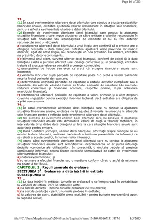 73. _
(1) În cazul evenimentelor ulterioare datei bilanţului care conduc la ajustarea situaţiilor
financiare anuale, entitatea ajustează valorile recunoscute în situaţiile sale financiare,
pentru a reflecta evenimentele ulterioare datei bilanţului.
(2) Exemple de evenimente ulterioare datei bilanţului care conduc la ajustarea
situaţiilor financiare şi care impun ajustarea de către entitate a valorilor recunoscute în
situaţiile sale financiare sau recunoaşterea de elemente ce nu au fost anterior
recunoscute sunt următoarele:
a) soluţionarea ulterioară datei bilanţului a unui litigiu care confirmă că o entitate are o
obligaţie prezentă la data bilanţului. Entitatea ajustează orice provizion recunoscut
anterior, legat de acest litigiu, sau recunoaşte un nou provizion. Ca urmare, entitatea
nu prezintă o datorie contingentă;
b) falimentul unui client, survenit ulterior datei bilanţului, confirmă de obicei că la data
bilanţului exista o pierdere aferentă unei creanţe comerciale şi, în consecinţă, entitatea
trebuie să ajusteze valoarea contabilă a creanţei comerciale;
c) descoperirea de fraude sau erori ce arată că situaţiile financiare anuale sunt
incorecte;
d) vânzarea stocurilor după perioada de raportare poate fi o probă a valorii realizabile
nete la finalul perioadei de raportare;
e) determinarea ulterioară perioadei de raportare a costului activelor cumpărate sau a
încasărilor din activele vândute înainte de finalul perioadei de raportare (de exemplu,
reduceri comerciale şi financiare acordate, respectiv primite, după încheierea
exerciţiului financiar);
f) determinarea ulterioară perioadei de raportare a valorii primelor şi a altor drepturi
cuvenite angajaţilor pentru exerciţiul financiar încheiat, dacă entitatea are obligaţia de
a plăti aceste sume.
74. _
(1) În cazul evenimentelor ulterioare datei bilanţului care nu conduc la ajustarea
situaţiilor financiare anuale, entitatea nu îşi ajustează valorile recunoscute în situaţiile
sale financiare pentru a reflecta acele evenimente ulterioare datei bilanţului.
(2) Un exemplu de eveniment ulterior datei bilanţului care nu conduce la ajustarea
situaţiilor financiare anuale este diminuarea valorii de piaţă a valorilor mobiliare, în
intervalul de timp dintre data bilanţului şi data la care situaţiile financiare anuale sunt
autorizate pentru emitere.
(3) Dacă o entitate primeşte, ulterior datei bilanţului, informaţii despre condiţiile ce au
existat la data bilanţului, entitatea trebuie să actualizeze prezentările de informaţii ce
se referă la aceste condiţii, în lumina noilor informaţii.
(4) Atunci când evenimentele ulterioare datei bilanţului care nu conduc la ajustarea
situaţiilor financiare anuale sunt semnificative, neprezentarea lor ar putea influenţa
deciziile economice ale utilizatorilor. În consecinţă, o entitate trebuie să prezinte
următoarele informaţii pentru fiecare categorie semnificativă de astfel de evenimente
ulterioare datei bilanţului:
a) natura evenimentului; şi
b) o estimare a efectului financiar sau o menţiune conform căreia o astfel de estimare
nu poate să fie făcută.
CAPITOLUL 3: Reguli generale de evaluare
SECŢIUNEA 31: Evaluarea la data intrării în entitate
SUBSECŢIUNEA 1:
75. _
(1) La data intrării în entitate, bunurile se evaluează şi se înregistrează în contabilitate
la valoarea de intrare, care se stabileşte astfel:
a) la cost de achiziţie - pentru bunurile procurate cu titlu oneros;
b) la cost de producţie - pentru bunurile produse în entitate;
c) la valoarea de aport, stabilită în urma evaluării - pentru bunurile reprezentând aport
la capitalul social;
Page 16 of 213
1/5/2015file:///C:/Users/Magda/sintact%204.0/cache/Legislatie/temp134304/00167851.HTM
 