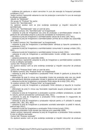 - scăderea din gestiune a valorii serviciilor în curs de execuţie la începutul perioadei
următoare (712).
Soldul contului reprezintă valoarea la cost de producţie a serviciilor în curs de execuţie
la sfârşitul perioadei.
GRUPA 34 "PRODUSE"
Din grupa 34 "Produse" fac parte:
Contul 341 "Semifabricate"
Cu ajutorul acestui cont se ţine evidenţa existenţei şi mişcării stocurilor de
semifabricate.
Contul 341 "Semifabricate" este un cont de activ.
În debitul contului 341 "Semifabricate" se înregistrează:
- valoarea la preţ de înregistrare sau preţ de producţie a semifabricatelor intrate în
gestiune din activitatea proprie şi plusurile constatate la inventariere (711);
- valoarea la preţ de înregistrare a semifabricatelor aduse de la terţi (354, 401);
- valoarea la preţ de înregistrare a semifabricatelor primite de la unitate sau subunităţi
(481, 482).
În creditul contului 341 "Semifabricate" se înregistrează:
- valoarea la preţ de înregistrare a semifabricatelor vândute şi lipsurile constatate la
inventariere (711);
- valoarea la preţ de înregistrare a semifabricatelor consumate în aceeaşi unitate (301,
302);
- valoarea la preţ de înregistrare a semifabricatelor trimise la terţi (354);
- valoarea la preţ de înregistrare a semifabricatelor livrate unităţii sau subunităţilor
(481, 482);
- valoarea pierderilor din calamităţi (658).
Soldul contului reprezintă valoarea la preţ de înregistrare a semifabricatelor existente
în stoc la sfârşitul perioadei.
Contul 345 "Produse finite"
Cu ajutorul acestui cont se ţine evidenţa existenţei şi mişcării stocurilor de produse
finite.
Contul 345 "Produse finite" este un cont de activ.
În debitul contului 345 "Produse finite" se înregistrează:
- valoarea la preţ de înregistrare a produselor finite intrate în gestiune şi plusurile la
inventar (711);
- diferenţele de preţ în minus sau favorabile (costul de producţie este mai mic decât
preţul standard) aferente produselor intrate în gestiune din producţie proprie (348);
- valoarea la preţ de înregistrare a produselor finite aduse de la terţi (354, 401).
În creditul contului 345 "Produse finite" se înregistrează:
- valoarea la preţ de înregistrare a produselor finite vândute şi lipsurile la inventar
(711);
- diferenţele de preţ în minus sau favorabile repartizate asupra produselor ieşite din
gestiune (348);
- valoarea la preţ de înregistrare a produselor cuvenite unităţilor prestatoare, ca plată
în natură, potrivit prevederilor contractuale (462, 401);
- valoarea la preţ de înregistrare a produselor finite transferate în magazinele de
vânzare proprii (371);
- valoarea la preţ de înregistrare a produselor reţinute pentru a fi utilizate în aceeaşi
unitate (301, 302, 303, 381);
- valoarea la preţ de înregistrare a produselor acordate salariaţilor ca plată în natură,
potrivit legii (421);
- valoarea la preţ de înregistrare a produselor finite trimise la terţi (354);
- valoarea produselor finite donate sau distruse prin calamităţi (658).
Soldul contului reprezintă valoarea la preţ de înregistrare a produselor finite existente
în stoc la sfârşitul perioadei.
Contul 346 "Produse reziduale"
Cu ajutorul acestui cont se ţine evidenţa existenţei şi mişcării stocurilor de produse
Page 164 of 213
1/5/2015file:///C:/Users/Magda/sintact%204.0/cache/Legislatie/temp134304/00167851.HTM
 