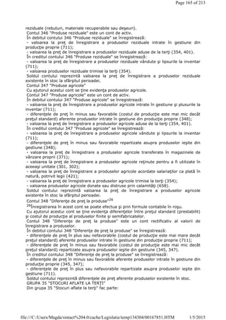 reziduale (rebuturi, materiale recuperabile sau deşeuri).
Contul 346 "Produse reziduale" este un cont de activ.
În debitul contului 346 "Produse reziduale" se înregistrează:
- valoarea la preţ de înregistrare a produselor reziduale intrate în gestiune din
producţie proprie (711);
- valoarea la preţ de înregistrare a produselor reziduale aduse de la terţi (354, 401).
În creditul contului 346 "Produse reziduale" se înregistrează:
- valoarea la preţ de înregistrare a produselor reziduale vândute şi lipsurile la inventar
(711);
- valoarea produselor reziduale trimise la terţi (354).
Soldul contului reprezintă valoarea la preţ de înregistrare a produselor reziduale
existente în stoc la sfârşitul perioadei.
Contul 347 "Produse agricole"
Cu ajutorul acestui cont se ţine evidenţa produselor agricole.
Contul 347 "Produse agricole" este un cont de activ.
În debitul contului 347 "Produse agricole" se înregistrează:
- valoarea la preţ de înregistrare a produselor agricole intrate în gestiune şi plusurile la
inventar (711);
- diferenţele de preţ în minus sau favorabile (costul de producţie este mai mic decât
preţul standard) aferente produselor intrate în gestiune din producţie proprie (348);
- valoarea la preţ de înregistrare a produselor agricole aduse de la terţi (354, 401).
În creditul contului 347 "Produse agricole" se înregistrează:
- valoarea la preţ de înregistrare a produselor agricole vândute şi lipsurile la inventar
(711);
- diferenţele de preţ în minus sau favorabile repartizate asupra produselor ieşite din
gestiune (348);
- valoarea la preţ de înregistrare a produselor agricole transferate în magazinele de
vânzare proprii (371);
- valoarea la preţ de înregistrare a produselor agricole reţinute pentru a fi utilizate în
aceeaşi unitate (301, 302);
- valoarea la preţ de înregistrare a produselor agricole acordate salariaţilor ca plată în
natură, potrivit legii (421);
- valoarea la preţ de înregistrare a produselor agricole trimise la terţi (354);
- valoarea produselor agricole donate sau distruse prin calamităţi (658).
Soldul contului reprezintă valoarea la preţ de înregistrare a produselor agricole
existente în stoc la sfârşitul perioadei.
Contul 348 "Diferenţe de preţ la produse"26
26Înregistrarea în acest cont se poate efectua şi prin formule contabile în roşu.
Cu ajutorul acestui cont se ţine evidenţa diferenţelor între preţul standard (prestabilit)
şi costul de producţie al produselor finite şi semifabricatelor.
Contul 348 "Diferenţe de preţ la produse" este un cont rectificativ al valorii de
înregistrare a produselor.
În debitul contului 348 "Diferenţe de preţ la produse" se înregistrează:
- diferenţele de preţ în plus sau nefavorabile (costul de producţie este mai mare decât
preţul standard) aferente produselor intrate în gestiune din producţie proprie (711);
- diferenţele de preţ în minus sau favorabile (costul de producţie este mai mic decât
preţul standard) repartizate asupra produselor ieşite din gestiune (345, 347).
În creditul contului 348 "Diferenţe de preţ la produse" se înregistrează:
- diferenţele de preţ în minus sau favorabile aferente produselor intrate în gestiune din
producţie proprie (345, 347);
- diferenţele de preţ în plus sau nefavorabile repartizate asupra produselor ieşite din
gestiune (711).
Soldul contului reprezintă diferenţele de preţ aferente produselor existente în stoc.
GRUPA 35 "STOCURI AFLATE LA TERŢI"
Din grupa 35 "Stocuri aflate la terţi" fac parte:
Page 165 of 213
1/5/2015file:///C:/Users/Magda/sintact%204.0/cache/Legislatie/temp134304/00167851.HTM
 