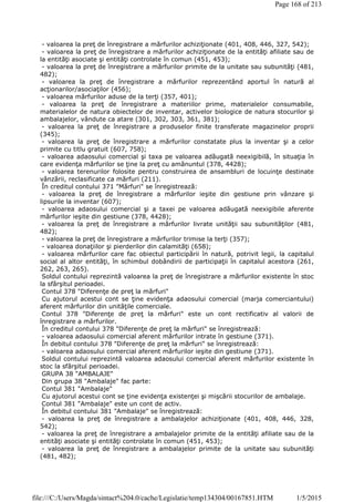 - valoarea la preţ de înregistrare a mărfurilor achiziţionate (401, 408, 446, 327, 542);
- valoarea la preţ de înregistrare a mărfurilor achiziţionate de la entităţi afiliate sau de
la entităţi asociate şi entităţi controlate în comun (451, 453);
- valoarea la preţ de înregistrare a mărfurilor primite de la unitate sau subunităţi (481,
482);
- valoarea la preţ de înregistrare a mărfurilor reprezentând aportul în natură al
acţionarilor/asociaţilor (456);
- valoarea mărfurilor aduse de la terţi (357, 401);
- valoarea la preţ de înregistrare a materiilor prime, materialelor consumabile,
materialelor de natura obiectelor de inventar, activelor biologice de natura stocurilor şi
ambalajelor, vândute ca atare (301, 302, 303, 361, 381);
- valoarea la preţ de înregistrare a produselor finite transferate magazinelor proprii
(345);
- valoarea la preţ de înregistrare a mărfurilor constatate plus la inventar şi a celor
primite cu titlu gratuit (607, 758);
- valoarea adaosului comercial şi taxa pe valoarea adăugată neexigibilă, în situaţia în
care evidenţa mărfurilor se ţine la preţ cu amănuntul (378, 4428);
- valoarea terenurilor folosite pentru construirea de ansambluri de locuinţe destinate
vânzării, reclasificate ca mărfuri (211).
În creditul contului 371 "Mărfuri" se înregistrează:
- valoarea la preţ de înregistrare a mărfurilor ieşite din gestiune prin vânzare şi
lipsurile la inventar (607);
- valoarea adaosului comercial şi a taxei pe valoarea adăugată neexigibile aferente
mărfurilor ieşite din gestiune (378, 4428);
- valoarea la preţ de înregistrare a mărfurilor livrate unităţii sau subunităţilor (481,
482);
- valoarea la preţ de înregistrare a mărfurilor trimise la terţi (357);
- valoarea donaţiilor şi pierderilor din calamităţi (658);
- valoarea mărfurilor care fac obiectul participării în natură, potrivit legii, la capitalul
social al altor entităţi, în schimbul dobândirii de participaţii în capitalul acestora (261,
262, 263, 265).
Soldul contului reprezintă valoarea la preţ de înregistrare a mărfurilor existente în stoc
la sfârşitul perioadei.
Contul 378 "Diferenţe de preţ la mărfuri"
Cu ajutorul acestui cont se ţine evidenţa adaosului comercial (marja comerciantului)
aferent mărfurilor din unităţile comerciale.
Contul 378 "Diferenţe de preţ la mărfuri" este un cont rectificativ al valorii de
înregistrare a mărfurilor.
În creditul contului 378 "Diferenţe de preţ la mărfuri" se înregistrează:
- valoarea adaosului comercial aferent mărfurilor intrate în gestiune (371).
În debitul contului 378 "Diferenţe de preţ la mărfuri" se înregistrează:
- valoarea adaosului comercial aferent mărfurilor ieşite din gestiune (371).
Soldul contului reprezintă valoarea adaosului comercial aferent mărfurilor existente în
stoc la sfârşitul perioadei.
GRUPA 38 "AMBALAJE"
Din grupa 38 "Ambalaje" fac parte:
Contul 381 "Ambalaje"
Cu ajutorul acestui cont se ţine evidenţa existenţei şi mişcării stocurilor de ambalaje.
Contul 381 "Ambalaje" este un cont de activ.
În debitul contului 381 "Ambalaje" se înregistrează:
- valoarea la preţ de înregistrare a ambalajelor achiziţionate (401, 408, 446, 328,
542);
- valoarea la preţ de înregistrare a ambalajelor primite de la entităţi afiliate sau de la
entităţi asociate şi entităţi controlate în comun (451, 453);
- valoarea la preţ de înregistrare a ambalajelor primite de la unitate sau subunităţi
(481, 482);
Page 168 of 213
1/5/2015file:///C:/Users/Magda/sintact%204.0/cache/Legislatie/temp134304/00167851.HTM
 