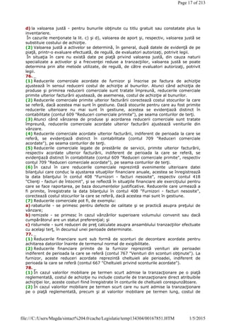d) la valoarea justă - pentru bunurile obţinute cu titlu gratuit sau constatate plus la
inventariere.
În cazurile menţionate la lit. c) şi d), valoarea de aport şi, respectiv, valoarea justă se
substituie costului de achiziţie.
(2) Valoarea justă a activelor se determină, în general, după datele de evidenţă de pe
piaţă, printr-o evaluare efectuată, de regulă, de evaluatori autorizaţi, potrivit legii.
În situaţia în care nu există date pe piaţă privind valoarea justă, din cauza naturii
specializate a activelor şi a frecvenţei reduse a tranzacţiilor, valoarea justă se poate
determina prin alte metode utilizate, de regulă, de către evaluatori autorizaţi, potrivit
legii.
76. _
(1) Reducerile comerciale acordate de furnizor şi înscrise pe factura de achiziţie
ajustează în sensul reducerii costul de achiziţie al bunurilor. Atunci când achiziţia de
produse şi primirea reducerii comerciale sunt tratate împreună, reducerile comerciale
primite ulterior facturării ajustează, de asemenea, costul de achiziţie al bunurilor.
(2) Reducerile comerciale primite ulterior facturării corectează costul stocurilor la care
se referă, dacă acestea mai sunt în gestiune. Dacă stocurile pentru care au fost primite
reducerile ulterioare nu mai sunt în gestiune, acestea se evidenţiază distinct în
contabilitate (contul 609 "Reduceri comerciale primite"), pe seama conturilor de terţi.
(3) Atunci când vânzarea de produse şi acordarea reducerii comerciale sunt tratate
împreună, reducerile comerciale acordate ulterior facturării ajustează veniturile din
vânzare.
(4) Reducerile comerciale acordate ulterior facturării, indiferent de perioada la care se
referă, se evidenţiază distinct în contabilitate (contul 709 "Reduceri comerciale
acordate"), pe seama conturilor de terţi.
(5) Reducerile comerciale legate de prestările de servicii, primite ulterior facturării,
respectiv acordate ulterior facturării, indiferent de perioada la care se referă, se
evidenţiază distinct în contabilitate (contul 609 "Reduceri comerciale primite", respectiv
contul 709 "Reduceri comerciale acordate"), pe seama conturilor de terţi.
(6) În cazul în care reducerile comerciale reprezintă evenimente ulterioare datei
bilanţului care conduc la ajustarea situaţiilor financiare anuale, acestea se înregistrează
la data bilanţului în contul 408 "Furnizori - facturi nesosite", respectiv contul 418
"Clienţi - facturi de întocmit", şi se reflectă în situaţiile financiare ale exerciţiului pentru
care se face raportarea, pe baza documentelor justificative. Reducerile care urmează a
fi primite, înregistrate la data bilanţului în contul 408 "Furnizori - facturi nesosite",
corectează costul stocurilor la care se referă, dacă acestea mai sunt în gestiune.
(7) Reducerile comerciale pot fi, de exemplu:
a) rabaturile - se primesc pentru defecte de calitate şi se practică asupra preţului de
vânzare;
b) remizele - se primesc în cazul vânzărilor superioare volumului convenit sau dacă
cumpărătorul are un statut preferenţial; şi
c) risturnele - sunt reduceri de preţ calculate asupra ansamblului tranzacţiilor efectuate
cu acelaşi terţ, în decursul unei perioade determinate.
77. _
(1) Reducerile financiare sunt sub formă de sconturi de decontare acordate pentru
achitarea datoriilor înainte de termenul normal de exigibilitate.
(2) Reducerile financiare primite de la furnizor reprezintă venituri ale perioadei
indiferent de perioada la care se referă (contul 767 "Venituri din sconturi obţinute"). La
furnizor, aceste reduceri acordate reprezintă cheltuieli ale perioadei, indiferent de
perioada la care se referă (contul 667 "Cheltuieli privind sconturile acordate").
78. _
(1) În cazul valorilor mobiliare pe termen scurt admise la tranzacţionare pe o piaţă
reglementată, costul de achiziţie nu include costurile de tranzacţionare direct atribuibile
achiziţiei lor, aceste costuri fiind înregistrate în conturile de cheltuieli corespunzătoare.
(2) În cazul valorilor mobiliare pe termen scurt care nu sunt admise la tranzacţionare
pe o piaţă reglementată, precum şi al valorilor mobiliare pe termen lung, costul de
Page 17 of 213
1/5/2015file:///C:/Users/Magda/sintact%204.0/cache/Legislatie/temp134304/00167851.HTM
 