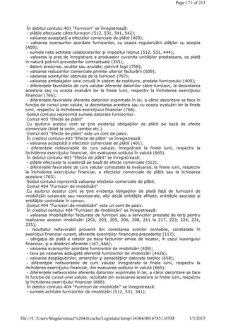 În debitul contului 401 "Furnizori" se înregistrează:
- plăţile efectuate către furnizori (512, 531, 541, 542);
- valoarea acceptată a efectelor comerciale de plătit (403);
- valoarea avansurilor acordate furnizorilor, cu ocazia regularizării plăţilor cu aceştia
(409);
- sumele nete achitate colaboratorilor şi impozitul reţinut (512, 531, 444);
- valoarea la preţ de înregistrare a produselor cuvenite unităţilor prestatoare, ca plată
în natură potrivit prevederilor contractuale (345);
- datorii prescrise, scutite sau anulate, potrivit legii (758);
- valoarea reducerilor comerciale primite ulterior facturării (609);
- valoarea sconturilor obţinute de la furnizori (767);
- valoarea ambalajelor care circulă în sistem de restituire, predate furnizorului (409);
- diferenţele favorabile de curs valutar aferente datoriilor către furnizori, la decontarea
acestora sau cu ocazia evaluării lor la finele lunii, respectiv la închiderea exerciţiului
financiar (765);
- diferenţele favorabile aferente datoriilor exprimate în lei, a căror decontare se face în
funcţie de cursul unei valute, la decontarea acestora sau cu ocazia evaluării lor la finele
lunii, respectiv la închiderea exerciţiului financiar (768).
Soldul contului reprezintă sumele datorate furnizorilor.
Contul 403 "Efecte de plătit"
Cu ajutorul acestui cont se ţine evidenţa obligaţiilor de plătit pe bază de efecte
comerciale (bilet la ordin, cambie etc.).
Contul 403 "Efecte de plătit" este un cont de pasiv.
În creditul contului 403 "Efecte de plătit" se înregistrează:
- valoarea acceptată a efectelor comerciale de plătit (401);
- diferenţele nefavorabile de curs valutar, înregistrate la finele lunii, respectiv la
închiderea exerciţiului financiar, din evaluarea soldului în valută (665).
În debitul contului 403 "Efecte de plătit" se înregistrează:
- plăţile efectuate la scadenţă pe bază de efecte comerciale (512);
- diferenţele favorabile de curs valutar constatate la evaluarea, la finele lunii, respectiv
la închiderea exerciţiului financiar, a efectelor comerciale de plătit sau la lichidarea
acestora (765).
Soldul contului reprezintă valoarea efectelor comerciale de plătit.
Contul 404 "Furnizori de imobilizări"
Cu ajutorul acestui cont se ţine evidenţa obligaţiilor de plată faţă de furnizorii de
imobilizări corporale sau necorporale, alţii decât entităţile afiliate, entităţile asociate şi
entităţile controlate în comun.
Contul 404 "Furnizori de imobilizări" este un cont de pasiv.
În creditul contului 404 "Furnizori de imobilizări" se înregistrează:
- valoarea imobilizărilor facturate de furnizori sau a serviciilor prestate de terţi pentru
realizarea acestor imobilizări (201, 203, 205, 206, 208, 211 la 217, 223, 224, 231,
235);
- rezultatul nefavorabil provenit din corectarea erorilor contabile, constatate în
exerciţiul financiar curent, aferente exerciţiilor financiare precedente (117);
- obligaţia de plată a ratelor pe baza facturilor emise de locator, în cazul leasingului
financiar, şi a dobânzii aferente (167, 666);
- valoarea avansurilor acordate furnizorilor de imobilizări (409);
- taxa pe valoarea adăugată aferentă furnizorilor de imobilizări (4426);
- valoarea despăgubirilor, amenzilor şi penalităţilor datorate terţilor (658);
- diferenţele nefavorabile de curs valutar înregistrate la finele lunii, respectiv la
închiderea exerciţiului financiar, din evaluarea soldului în valută (665);
- diferenţele nefavorabile aferente datoriilor exprimate în lei, a căror decontare se face
în funcţie de cursul unei valute, rezultate din evaluarea acestora la finele lunii, respectiv
la închiderea exerciţiului financiar (668).
În debitul contului 404 "Furnizori de imobilizări" se înregistrează:
- sumele achitate furnizorilor de imobilizări (512, 531, 541);
Page 171 of 213
1/5/2015file:///C:/Users/Magda/sintact%204.0/cache/Legislatie/temp134304/00167851.HTM
 
