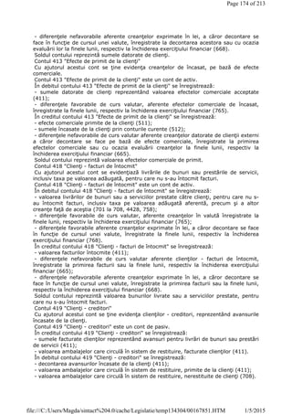 - diferenţele nefavorabile aferente creanţelor exprimate în lei, a căror decontare se
face în funcţie de cursul unei valute, înregistrate la decontarea acestora sau cu ocazia
evaluării lor la finele lunii, respectiv la închiderea exerciţiului financiar (668).
Soldul contului reprezintă sumele datorate de clienţi.
Contul 413 "Efecte de primit de la clienţi"
Cu ajutorul acestui cont se ţine evidenţa creanţelor de încasat, pe bază de efecte
comerciale.
Contul 413 "Efecte de primit de la clienţi" este un cont de activ.
În debitul contului 413 "Efecte de primit de la clienţi" se înregistrează:
- sumele datorate de clienţi reprezentând valoarea efectelor comerciale acceptate
(411);
- diferenţele favorabile de curs valutar, aferente efectelor comerciale de încasat,
înregistrate la finele lunii, respectiv la închiderea exerciţiului financiar (765).
În creditul contului 413 "Efecte de primit de la clienţi" se înregistrează:
- efecte comerciale primite de la clienţi (511);
- sumele încasate de la clienţi prin conturile curente (512);
- diferenţele nefavorabile de curs valutar aferente creanţelor datorate de clienţii externi
a căror decontare se face pe bază de efecte comerciale, înregistrate la primirea
efectelor comerciale sau cu ocazia evaluării creanţelor la finele lunii, respectiv la
închiderea exerciţiului financiar (665).
Soldul contului reprezintă valoarea efectelor comerciale de primit.
Contul 418 "Clienţi - facturi de întocmit"
Cu ajutorul acestui cont se evidenţiază livrările de bunuri sau prestările de servicii,
inclusiv taxa pe valoarea adăugată, pentru care nu s-au întocmit facturi.
Contul 418 "Clienţi - facturi de întocmit" este un cont de activ.
În debitul contului 418 "Clienţi - facturi de întocmit" se înregistrează:
- valoarea livrărilor de bunuri sau a serviciilor prestate către clienţi, pentru care nu s-
au întocmit facturi, inclusiv taxa pe valoarea adăugată aferentă, precum şi a altor
creanţe faţă de aceştia (701 la 708, 4428, 758);
- diferenţele favorabile de curs valutar, aferente creanţelor în valută înregistrate la
finele lunii, respectiv la închiderea exerciţiului financiar (765);
- diferenţele favorabile aferente creanţelor exprimate în lei, a căror decontare se face
în funcţie de cursul unei valute, înregistrate la finele lunii, respectiv la închiderea
exerciţiului financiar (768).
În creditul contului 418 "Clienţi - facturi de întocmit" se înregistrează:
- valoarea facturilor întocmite (411);
- diferenţele nefavorabile de curs valutar aferente clienţilor - facturi de întocmit,
înregistrate la primirea facturii sau la finele lunii, respectiv la închiderea exerciţiului
financiar (665);
- diferenţele nefavorabile aferente creanţelor exprimate în lei, a căror decontare se
face în funcţie de cursul unei valute, înregistrate la primirea facturii sau la finele lunii,
respectiv la închiderea exerciţiului financiar (668).
Soldul contului reprezintă valoarea bunurilor livrate sau a serviciilor prestate, pentru
care nu s-au întocmit facturi.
Contul 419 "Clienţi - creditori"
Cu ajutorul acestui cont se ţine evidenţa clienţilor - creditori, reprezentând avansurile
încasate de la clienţi.
Contul 419 "Clienţi - creditori" este un cont de pasiv.
În creditul contului 419 "Clienţi - creditori" se înregistrează:
- sumele facturate clienţilor reprezentând avansuri pentru livrări de bunuri sau prestări
de servicii (411);
- valoarea ambalajelor care circulă în sistem de restituire, facturate clienţilor (411).
În debitul contului 419 "Clienţi - creditori" se înregistrează:
- decontarea avansurilor încasate de la clienţi (411);
- valoarea ambalajelor care circulă în sistem de restituire, primite de la clienţi (411);
- valoarea ambalajelor care circulă în sistem de restituire, nerestituite de clienţi (708).
Page 174 of 213
1/5/2015file:///C:/Users/Magda/sintact%204.0/cache/Legislatie/temp134304/00167851.HTM
 