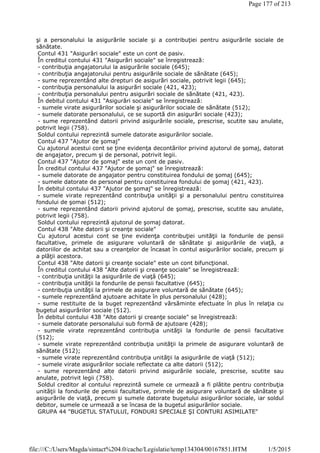 şi a personalului la asigurările sociale şi a contribuţiei pentru asigurările sociale de
sănătate.
Contul 431 "Asigurări sociale" este un cont de pasiv.
În creditul contului 431 "Asigurări sociale" se înregistrează:
- contribuţia angajatorului la asigurările sociale (645);
- contribuţia angajatorului pentru asigurările sociale de sănătate (645);
- sume reprezentând alte drepturi de asigurări sociale, potrivit legii (645);
- contribuţia personalului la asigurări sociale (421, 423);
- contribuţia personalului pentru asigurări sociale de sănătate (421, 423).
În debitul contului 431 "Asigurări sociale" se înregistrează:
- sumele virate asigurărilor sociale şi asigurărilor sociale de sănătate (512);
- sumele datorate personalului, ce se suportă din asigurări sociale (423);
- sume reprezentând datorii privind asigurările sociale, prescrise, scutite sau anulate,
potrivit legii (758).
Soldul contului reprezintă sumele datorate asigurărilor sociale.
Contul 437 "Ajutor de şomaj"
Cu ajutorul acestui cont se ţine evidenţa decontărilor privind ajutorul de şomaj, datorat
de angajator, precum şi de personal, potrivit legii.
Contul 437 "Ajutor de şomaj" este un cont de pasiv.
În creditul contului 437 "Ajutor de şomaj" se înregistrează:
- sumele datorate de angajator pentru constituirea fondului de şomaj (645);
- sumele datorate de personal pentru constituirea fondului de şomaj (421, 423).
În debitul contului 437 "Ajutor de şomaj" se înregistrează:
- sumele virate reprezentând contribuţia unităţii şi a personalului pentru constituirea
fondului de şomai (512);
- sume reprezentând datorii privind ajutorul de şomaj, prescrise, scutite sau anulate,
potrivit legii (758).
Soldul contului reprezintă ajutorul de şomaj datorat.
Contul 438 "Alte datorii şi creanţe sociale"
Cu ajutorul acestui cont se ţine evidenţa contribuţiei unităţii la fondurile de pensii
facultative, primele de asigurare voluntară de sănătate şi asigurările de viaţă, a
datoriilor de achitat sau a creanţelor de încasat în contul asigurărilor sociale, precum şi
a plăţii acestora.
Contul 438 "Alte datorii şi creanţe sociale" este un cont bifuncţional.
În creditul contului 438 "Alte datorii şi creanţe sociale" se înregistrează:
- contribuţia unităţii la asigurările de viaţă (645);
- contribuţia unităţii la fondurile de pensii facultative (645);
- contribuţia unităţii la primele de asigurare voluntară de sănătate (645);
- sumele reprezentând ajutoare achitate în plus personalului (428);
- sume restituite de la buget reprezentând vărsăminte efectuate în plus în relaţia cu
bugetul asigurărilor sociale (512).
În debitul contului 438 "Alte datorii şi creanţe sociale" se înregistrează:
- sumele datorate personalului sub formă de ajutoare (428);
- sumele virate reprezentând contribuţia unităţii la fondurile de pensii facultative
(512);
- sumele virate reprezentând contribuţia unităţii la primele de asigurare voluntară de
sănătate (512);
- sumele virate reprezentând contribuţia unităţii la asigurările de viaţă (512);
- sumele virate asigurărilor sociale reflectate ca alte datorii (512);
- sume reprezentând alte datorii privind asigurările sociale, prescrise, scutite sau
anulate, potrivit legii (758).
Soldul creditor al contului reprezintă sumele ce urmează a fi plătite pentru contribuţia
unităţii la fondurile de pensii facultative, primele de asigurare voluntară de sănătate şi
asigurările de viaţă, precum şi sumele datorate bugetului asigurărilor sociale, iar soldul
debitor, sumele ce urmează a se încasa de la bugetul asigurărilor sociale.
GRUPA 44 "BUGETUL STATULUI, FONDURI SPECIALE ŞI CONTURI ASIMILATE"
Page 177 of 213
1/5/2015file:///C:/Users/Magda/sintact%204.0/cache/Legislatie/temp134304/00167851.HTM
 