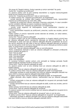 Din grupa 44 "Bugetul statului, fonduri speciale şi conturi asimilate" fac parte:
Contul 441 "Impozitul pe profit/venit"
Cu ajutorul acestui cont se ţine evidenţa decontărilor cu bugetul statului/bugetele
locale privind impozitul pe profit/venit.
Contul 441 "Impozitul pe profit/venit" este un cont de pasiv.
În creditul contului 441 "Impozitul pe profit/venit" se înregistrează:
- sumele datorate de entitate către bugetul statului/bugetele locale, reprezentând
impozitul pe profit/impozitul pe venit (691, 698);
- impozitul pe profit/venit aferent exerciţiilor financiare anterioare, în cazul corectării
erorilor contabile reflectate pe seama rezultatului reportat (117).
În debitul contului 441 "Impozitul pe profit/venit" se înregistrează:
- sumele virate bugetului de stat/bugetelor locale reprezentând impozitul pe
profit/venit (512);
- sume reprezentând impozitul pe profit/venit, prescrise, scutite sau anulate, potrivit
legii (758).
Soldul creditor al contului reprezintă sumele datorate de entitate, iar soldul debitor,
sumele vărsate în plus.
Contul 442 "Taxa pe valoarea adăugată"
Cu ajutorul acestui cont se ţine evidenţa decontărilor cu bugetul statului privind taxa
pe valoarea adăugată pentru operaţiunile efectuate pe teritoriul României. Nu se
evidenţiază în acest cont taxa pe valoarea adăugată aferentă cumpărărilor de bunuri
sau servicii efectuate din alte state şi taxa pe valoarea adăugată datorată pe teritoriul
unui alt stat pentru livrări de bunuri sau prestări de servicii efectuate pe teritoriul acelor
state, în conformitate cu prevederile legale.
Contul 442 "Taxa pe valoarea adăugată" este un cont bifuncţional.
Pentru evidenţierea distinctă a taxei pe valoarea adăugată se utilizează următoarele
conturi sintetice de gradul II:
4423 "TVA de plată"
4424 "TVA de recuperat"
4426 "TVA deductibilă"
4427 "TVA colectată"
4428 "TVA neexigibilă".
În contextul funcţiunii acestor conturi, prin perioadă se înţelege perioada fiscală
reglementată de legislaţia fiscală în domeniul TVA.
Contul 4423 "Taxa pe valoarea adăugată de plată"
Cu ajutorul acestui cont se ţine evidenţa taxei pe valoarea adăugată de plătit la
bugetul statului.
Contul 4423 "Taxa pe valoarea adăugată de plată" este un cont de pasiv.
În creditul contului 4423 "Taxa pe valoarea adăugată de plată" se înregistrează:
- diferenţele rezultate la finele perioadei între taxa pe valoarea adăugată colectată mai
mare (4427) şi taxa pe valoarea adăugată deductibilă (4426).
În debitul contului 4423 "Taxa pe valoarea adăugată de plată" se înregistrează:
- plăţile efectuate către bugetul statului, reprezentând taxa pe valoarea adăugată
(512);
- sumele compensate cu taxa pe valoarea adăugată de recuperat din perioada fiscală
precedentă (4424);
- sumele reprezentând taxa pe valoarea adăugată de plată, scutite sau anulate, potrivit
legii (758).
Soldul contului reprezintă taxa pe valoarea adăugată de plată.
Contul 4424 "Taxa pe valoarea adăugată de recuperat"
Cu ajutorul acestui cont se ţine evidenţa taxei pe valoarea adăugată de recuperat de la
bugetul statului.
Contul 4424 "Taxa pe valoarea adăugată de recuperat" este un cont de activ.
În debitul contului 4424 "Taxa pe valoarea adăugată de recuperat" se înregistrează:
- diferenţele rezultate la sfârşitul perioadei între taxa pe valoarea adăugată deductibilă
mai mare (4426) şi taxa pe valoarea adăugată colectată (4427).
Page 178 of 213
1/5/2015file:///C:/Users/Magda/sintact%204.0/cache/Legislatie/temp134304/00167851.HTM
 