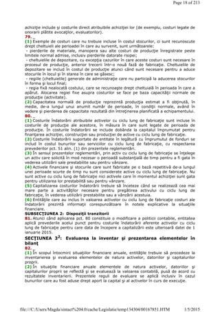 achiziţie include şi costurile direct atribuibile achiziţiei lor (de exemplu, costuri legate de
onorarii plătite avocaţilor, evaluatorilor).
79. _
(1) Exemple de costuri care nu trebuie incluse în costul stocurilor, ci sunt recunoscute
drept cheltuieli ale perioadei în care au survenit, sunt următoarele:
- pierderile de materiale, manopera sau alte costuri de producţie înregistrate peste
limitele normal admise, inclusiv pierderile datorate risipei;
- cheltuielile de depozitare, cu excepţia cazurilor în care aceste costuri sunt necesare în
procesul de producţie, anterior trecerii într-o nouă fază de fabricaţie. Cheltuielile de
depozitare se includ în costul de producţie atunci când sunt necesare pentru a aduce
stocurile în locul şi în starea în care se găsesc;
- regiile (cheltuielile) generale de administraţie care nu participă la aducerea stocurilor
în forma şi locul final;
- regia fixă nealocată costului, care se recunoaşte drept cheltuială în perioada în care a
apărut. Alocarea regiei fixe asupra costurilor se face pe baza capacităţii normale de
producţie (activitate).
(2) Capacitatea normală de producţie reprezintă producţia estimat a fi obţinută, în
medie, de-a lungul unui anumit număr de perioade, în condiţii normale, având în
vedere şi pierderea de capacitate rezultată din întreţinerea planificată a echipamentului.
80. _
(1) Costurile îndatorării atribuibile activelor cu ciclu lung de fabricaţie sunt incluse în
costurile de producţie ale acestora, în măsura în care sunt legate de perioada de
producţie. În costurile îndatorării se include dobânda la capitalul împrumutat pentru
finanţarea achiziţiei, construcţiei sau producţiei de active cu ciclu lung de fabricaţie.
(2) Costurile îndatorării suportate de entitate în legătură cu împrumutul de fonduri se
includ în costul bunurilor sau serviciilor cu ciclu lung de fabricaţie, cu respectarea
prevederilor pct. 51 alin. (1) din prezentele reglementări.
(3) În sensul prezentelor reglementări, prin activ cu ciclu lung de fabricaţie se înţelege
un activ care solicită în mod necesar o perioadă substanţială de timp pentru a fi gata în
vederea utilizării sale prestabilite sau pentru vânzare.
(4) Activele financiare şi stocurile care sunt fabricate pe o bază repetitivă de-a lungul
unei perioade scurte de timp nu sunt considerate active cu ciclu lung de fabricaţie. Nu
sunt active cu ciclu lung de fabricaţie nici activele care în momentul achiziţiei sunt gata
pentru utilizarea lor prestabilită sau pentru vânzare.
(5) Capitalizarea costurilor îndatorării trebuie să înceteze când se realizează cea mai
mare parte a activităţilor necesare pentru pregătirea activului cu ciclu lung de
fabricaţie, în vederea utilizării prestabilite sau a vânzării acestuia.
(6) Entităţile care au inclus în valoarea activelor cu ciclu lung de fabricaţie costuri ale
îndatorării prezintă informaţii corespunzătoare în notele explicative la situaţiile
financiare.
SUBSECŢIUNEA 2: Dispoziţii tranzitorii
81. Atunci când aplicarea pct. 80 constituie o modificare a politicii contabile, entitatea
aplică prevederile acelui punct pentru costurile îndatorării aferente activelor cu ciclu
lung de fabricaţie pentru care data de începere a capitalizării este ulterioară datei de 1
ianuarie 2015.
SECŢIUNEA 32
: Evaluarea la inventar şi prezentarea elementelor în
bilanţ
82. _
(1) În scopul întocmirii situaţiilor financiare anuale, entităţile trebuie să procedeze la
inventarierea şi evaluarea elementelor de natura activelor, datoriilor şi capitalurilor
proprii.
(2) În situaţiile financiare anuale elementele de natura activelor, datoriilor şi
capitalurilor proprii se reflectă şi se evaluează la valoarea contabilă, pusă de acord cu
rezultatele inventarierii. Prezentele reguli de evaluare se aplică inclusiv în cazul
bunurilor care au fost aduse drept aport la capital şi al activelor în curs de execuţie.
Page 18 of 213
1/5/2015file:///C:/Users/Magda/sintact%204.0/cache/Legislatie/temp134304/00167851.HTM
 