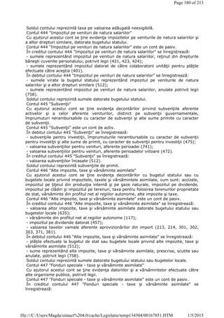 Soldul contului reprezintă taxa pe valoarea adăugată neexigibilă.
Contul 444 "Impozitul pe venituri de natura salariilor"
Cu ajutorul acestui cont se ţine evidenţa impozitelor pe veniturile de natura salariilor şi
a altor drepturi similare, datorate bugetului statului.
Contul 444 "Impozitul pe venituri de natura salariilor" este un cont de pasiv.
În creditul contului 444 "Impozitul pe venituri de natura salariilor" se înregistrează:
- sumele reprezentând impozitul pe venituri de natura salariilor, reţinut din drepturile
băneşti cuvenite personalului, potrivit legii (421, 423, 424);
- sumele reprezentând impozitul datorat de către colaboratorii unităţii pentru plăţile
efectuate către aceştia (401).
În debitul contului 444 "Impozitul pe venituri de natura salariilor" se înregistrează:
- sumele virate la bugetul statului reprezentând impozitul pe veniturile de natura
salariilor şi a altor drepturi similare (512);
- sumele reprezentând impozitul pe venituri de natura salariilor, anulate potrivit legii
(758).
Soldul contului reprezintă sumele datorate bugetului statului.
Contul 445 "Subvenţii"
Cu ajutorul acestui cont se ţine evidenţa decontărilor privind subvenţiile aferente
activelor şi a celor aferente veniturilor, distinct pe subvenţii guvernamentale,
împrumuturi nerambursabile cu caracter de subvenţii şi alte sume primite cu caracter
de subvenţii.
Contul 445 "Subvenţii" este un cont de activ.
În debitul contului 445 "Subvenţii" se înregistrează:
- subvenţiile pentru investiţii, împrumuturile nerambursabile cu caracter de subvenţii
pentru investiţii şi alte sume de primit, cu caracter de subvenţii pentru investiţii (475);
- valoarea subvenţiilor pentru venituri, aferente perioadei (741);
- valoarea subvenţiilor pentru venituri, aferente perioadelor viitoare (472).
În creditul contului 445 "Subvenţii" se înregistrează:
- valoarea subvenţiilor încasate (512).
Soldul contului reprezintă subvenţiile de primit.
Contul 446 "Alte impozite, taxe şi vărsăminte asimilate"
Cu ajutorul acestui cont se ţine evidenţa decontărilor cu bugetul statului sau cu
bugetele locale privind impozitele, taxele şi vărsămintele asimilate, cum sunt: accizele,
impozitul pe ţiţeiul din producţia internă şi pe gaze naturale, impozitul pe dividende,
impozitul pe clădiri şi impozitul pe terenuri, taxa pentru folosirea terenurilor proprietate
de stat, vărsăminte din profitul net al regiilor autonome, alte impozite şi taxe.
Contul 446 "Alte impozite, taxe şi vărsăminte asimilate" este un cont de pasiv.
În creditul contului 446 "Alte impozite, taxe şi vărsăminte asimilate" se înregistrează:
- valoarea altor impozite, taxe şi vărsăminte asimilate datorate bugetului statului sau
bugetelor locale (635);
- vărsăminte din profitul net al regiilor autonome (117);
- impozitul pe dividende datorat (457);
- valoarea taxelor vamale aferente aprovizionărilor din import (213, 214, 301, 302,
303, 371, 381).
În debitul contului 446 "Alte impozite, taxe şi vărsăminte asimilate" se înregistrează:
- plăţile efectuate la bugetul de stat sau bugetele locale privind alte impozite, taxe şi
vărsăminte asimilate (512);
- sume reprezentând alte impozite, taxe şi vărsăminte asimilate, prescrise, scutite sau
anulate, potrivit legii (758).
Soldul contului reprezintă sumele datorate bugetului statului sau bugetelor locale.
Contul 447 "Fonduri speciale - taxe şi vărsăminte asimilate"
Cu ajutorul acestui cont se ţine evidenţa datoriilor şi a vărsămintelor efectuate către
alte organisme publice, potrivit legii.
Contul 447 "Fonduri speciale - taxe şi vărsăminte asimilate" este un cont de pasiv.
În creditul contului 447 "Fonduri speciale - taxe şi vărsăminte asimilate" se
înregistrează:
Page 180 of 213
1/5/2015file:///C:/Users/Magda/sintact%204.0/cache/Legislatie/temp134304/00167851.HTM
 