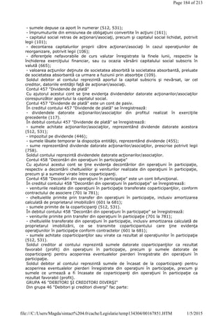 - sumele depuse ca aport în numerar (512, 531);
- împrumuturile din emisiunea de obligaţiuni convertite în acţiuni (161);
- capitalul social retras de acţionari/asociaţi, precum şi capitalul social lichidat, potrivit
legii (101);
- decontarea capitalurilor proprii către acţionari/asociaţi în cazul operaţiunilor de
reorganizare, potrivit legii (106);
- diferenţele nefavorabile de curs valutar înregistrate la finele lunii, respectiv la
închiderea exerciţiului financiar, sau cu ocazia vărsării capitalului social subscris în
valută (665);
- valoarea acţiunilor deţinute de societatea absorbită la societatea absorbantă, preluate
de societatea absorbantă ca urmare a fuziunii prin absorbţie (109).
Soldul debitor al contului reprezintă aportul la capital subscris şi nevărsat, iar cel
creditor, datoriile entităţii faţă de acţionari/asociaţi.
Contul 457 "Dividende de plată"
Cu ajutorul acestui cont se ţine evidenţa dividendelor datorate acţionarilor/asociaţilor
corespunzător aportului la capitalul social.
Contul 457 "Dividende de plată" este un cont de pasiv.
În creditul contului 457 "Dividende de plată" se înregistrează:
- dividendele datorate acţionarilor/asociaţilor din profitul realizat în exerciţiile
precedente (117).
În debitul contului 457 "Dividende de plată" se înregistrează:
- sumele achitate acţionarilor/asociaţilor, reprezentând dividende datorate acestora
(512, 531);
- impozitul pe dividende (446);
- sumele lăsate temporar la dispoziţia entităţii, reprezentând dividende (455);
- sume reprezentând dividende datorate acţionarilor/asociaţilor, prescrise potrivit legii
(758).
Soldul contului reprezintă dividendele datorate acţionarilor/asociaţilor.
Contul 458 "Decontări din operaţiuni în participaţie"
Cu ajutorul acestui cont se ţine evidenţa decontărilor din operaţiuni în participaţie,
respectiv a decontării cheltuielilor şi veniturilor realizate din operaţiuni în participaţie,
precum şi a sumelor virate între coparticipanţi.
Contul 458 "Decontări din operaţiuni în participaţie" este un cont bifuncţional.
În creditul contului 458 "Decontări din operaţiuni în participaţie" se înregistrează:
- veniturile realizate din operaţiuni în participaţie transferate coparticipanţilor, conform
contractului de asociere (701 la 781);
- cheltuielile primite prin transfer din operaţiuni în participaţie, inclusiv amortizarea
calculată de proprietarul imobilizării (601 la 681);
- sumele primite de la coparticipanţi (512, 531).
În debitul contului 458 "Decontări din operaţiuni în participaţie" se înregistrează:
- veniturile primite prin transfer din operaţiuni în participaţie (701 la 781);
- cheltuielile transferate din operaţiuni în participaţie, inclusiv amortizarea calculată de
proprietarul imobilizării, ce se transmite coparticipantului care ţine evidenţa
operaţiunilor în participaţie conform contractelor (601 la 681);
- sumele achitate coparticipanţilor sau virate ca rezultat al operaţiunilor în participaţie
(512, 531).
Soldul creditor al contului reprezintă sumele datorate coparticipanţilor ca rezultat
favorabil (profit) din operaţiuni în participaţie, precum şi sumele datorate de
coparticipanţi pentru acoperirea eventualelor pierderi înregistrate din operaţiuni în
participaţie.
Soldul debitor al contului reprezintă sumele de încasat de la coparticipanţi pentru
acoperirea eventualelor pierderi înregistrate din operaţiuni în participaţie, precum şi
sumele ce urmează a fi încasate de coparticipanţi din operaţiuni în participaţie ca
rezultat favorabil (profit).
GRUPA 46 "DEBITORI ŞI CREDITORI DIVERŞI"
Din grupa 46 "Debitori şi creditori diverşi" fac parte:
Page 184 of 213
1/5/2015file:///C:/Users/Magda/sintact%204.0/cache/Legislatie/temp134304/00167851.HTM
 