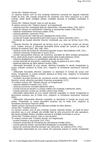 Contul 461 "Debitori diverşi"
Cu ajutorul acestui cont se ţine evidenţa debitorilor proveniţi din pagube materiale
create de terţi, alte creanţe provenind din existenţa unor titluri executorii şi a altor
creanţe, altele decât entităţile afiliate, entităţile asociate şi entităţile controlate în
comun.
Contul 461 "Debitori diverşi" este un cont de activ.
În debitul contului 461 "Debitori diverşi" se înregistrează:
- valoarea bunurilor constatate lipsă sau deteriorate, imputate terţilor (758, 4427);
- preţul de vânzare al imobilizărilor corporale şi necorporale cedate (758, 4427);
- valoarea imobilizărilor financiare cedate (764);
- valoarea debitelor reactivate (754);
- suma împrumuturilor obţinute prin obligaţiunile emise (161);
- sumele de încasat reprezentând alte împrumuturi şi datorii asimilate (167);
- dividende de încasat aferente titlurilor imobilizate sau celor pe termen scurt (761,
762);
- valoarea titlurilor de plasament pe termen scurt şi a acţiunilor proprii pe termen
scurt, cedate, precum şi diferenţa favorabilă dintre preţul de cesiune şi preţul de
achiziţie al acestora (501, 506, 508, 764);
- valoarea sumei de încasat din vânzarea acţiunilor proprii răscumpărate (109, 141);
- valoarea veniturilor înregistrate în avans (472);
- sumele reprezentând avansuri de trezorerie, acordate de către entitate persoanelor
fizice, altele decât propriii salariaţi, nedecontate până la data bilanţului (542);
- valoarea despăgubirilor şi a penalităţilor datorate de terţi (758);
- sumele datorate de terţi pentru redevenţe, locaţii de gestiune şi chirii (706);
- dobânzile datorate de către debitorii diverşi (766);
- diferenţele favorabile de curs valutar, aferente creanţelor în valută, înregistrate cu
ocazia evaluării acestora la finele lunii, respectiv la închiderea exerciţiului financiar
(765);
- diferenţele favorabile aferente creanţelor cu decontare în funcţie de cursul unei
valute, înregistrate cu ocazia evaluării acestora la finele lunii, respectiv la închiderea
exerciţiului financiar (768);
- rezultatul favorabil provenit din corectarea erorilor contabile, constatate în exerciţiul
financiar curent, aferente exerciţiilor financiare precedente (117).
În creditul contului 461 "Debitori diverşi" se înregistrează:
- valoarea debitelor încasate (512, 531);
- valoarea sconturilor acordate debitorilor (667);
- sumele trecute pe pierderi cu prilejul scăderii din evidenţă a debitorilor (654);
- creanţe prescrise, scutite sau anulate, potrivit legii (658);
- diferenţele nefavorabile de curs valutar aferente creanţelor în valută, înregistrate la
decontarea acestora sau la finele lunii, respectiv la închiderea exerciţiului financiar
(665);
- diferenţele nefavorabile aferente creanţelor cu decontare în funcţie de cursul unei
valute, înregistrate cu ocazia decontării acestora sau la finele lunii, respectiv la
închiderea exerciţiului financiar (668).
Soldul contului reprezintă sumele datorate entităţii de către debitori.
Contul 462 "Creditori diverşi"
Cu ajutorul acestui cont se ţine evidenţa sumelor datorate terţilor, pe bază de titluri
executorii sau a unor obligaţii ale entităţii faţă de terţi provenind din alte operaţiuni,
alţii decât entităţile afiliate, entităţile asociate şi entităţile controlate în comun.
Contul 462 "Creditori diverşi" este un cont de pasiv.
În creditul contului 462 "Creditori diverşi" se înregistrează:
- sumele încasate şi necuvenite (512, 531);
- cheltuieli ocazionate de înfiinţarea sau dezvoltarea entităţii (201);
- sumele datorate terţilor reprezentând despăgubiri şi penalităţi (658);
- partea din subvenţii aferente activelor sau veniturilor, de restituit (4751, 472);
- diferenţele nefavorabile de curs valutar din evaluarea soldului în valută, înregistrate
Page 185 of 213
1/5/2015file:///C:/Users/Magda/sintact%204.0/cache/Legislatie/temp134304/00167851.HTM
 