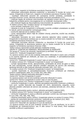 la finele lunii, respectiv la închiderea exerciţiului financiar (665);
- diferenţele nefavorabile aferente creditorilor cu decontare în funcţie de cursul unei
valute, înregistrate la finele lunii, respectiv la închiderea exerciţiului financiar (668);
- rezultatul nefavorabil provenit din corectarea erorilor contabile, constatate în
exerciţiul financiar curent, aferente exerciţiilor financiare precedente (117);
- cheltuieli legate de emiterea instrumentelor de capitaluri proprii atunci când nu sunt
îndeplinite condiţiile pentru recunoaşterea lor ca imobilizări necorporale (149);
- alte cheltuieli legate de răscumpărarea instrumentelor de capitaluri proprii (149).
În debitul contului 462 "Creditori diverşi" se înregistrează:
- sume achitate creditorilor (512, 531);
- valoarea la preţ de înregistrare a produselor cuvenite unităţilor prestatoare ca plată
în natură, potrivit prevederilor contractuale (345);
- sconturile obţinute de la creditori (767);
- sume reprezentând datorii faţă de creditori diverşi, prescrise, scutite sau anulate,
potrivit legii (758);
- diferenţele favorabile de curs valutar aferente datoriilor către creditori diverşi,
înregistrate la decontarea acestora sau cu ocazia evaluării lor la finele lunii, respectiv la
închiderea exerciţiului financiar (765);
- diferenţele favorabile aferente creditorilor cu decontare în funcţie de cursul unei
valute, înregistrate la decontarea acestora sau cu ocazia evaluării lor la finele lunii,
respectiv la închiderea exerciţiului financiar (768).
Soldul contului reprezintă sumele datorate creditorilor diverşi.
GRUPA 47 "CONTURI DE SUBVENŢII, REGULARIZARE ŞI ASIMILATE"
Din grupa 47 "Conturi de subvenţii, regularizare şi asimilate" fac parte:
Contul 471 "Cheltuieli înregistrate în avans"
Cu ajutorul acestui cont se ţine evidenţa cheltuielilor efectuate în avans care urmează
a se suporta eşalonat pe cheltuieli, pe baza unui scadenţar, în perioadele/exerciţiile
financiare viitoare.
Contul 471 "Cheltuieli înregistrate în avans" este un cont de activ.
În debitul contului 471 "Cheltuieli înregistrate în avans" se înregistrează:
- sumele reprezentând chiriile, abonamentele, certificatele de emisii de gaze cu efect
de seră achiziţionate, sumele aferente prestării ulterioare de servicii (de exemplu,
asistenţa tehnică) şi alte cheltuieli efectuate anticipat (401, 512, 531).
În creditul contului 471 "Cheltuieli înregistrate în avans" se înregistrează:
- sumele repartizate în perioadele/exerciţiile financiare următoare pe cheltuieli,
conform scadenţarelor (605, 611 la 628, 652, 658, 666).
Soldul contului reflectă cheltuielile efectuate în avans.
Contul 472 "Venituri înregistrate în avans"
Cu ajutorul acestui cont se ţine evidenţa veniturilor efectuate în avans.
Contul 472 "Venituri înregistrate în avans" este un cont de pasiv.
În creditul contului 472 "Venituri înregistrate în avans" se înregistrează:
- veniturile înregistrate în avans, aferente perioadelor/exerciţiilor financiare următoare,
cum sunt: sumele facturate sau încasate din chirii, abonamente, asigurări, sume
aferente prestării ulterioare de servicii (de exemplu, asistenţa tehnică) etc. (411, 461,
512, 531);
- valoarea subvenţiilor pentru venituri, aferente perioadelor viitoare (445).
În debitul contului 472 "Venituri înregistrate în avans" se înregistrează:
- veniturile înregistrate în avans şi aferente perioadei curente sau exerciţiului financiar
în curs (704, 705, 706, 708, 766);
- valoarea subvenţiilor pentru venituri, înregistrate anterior ca venituri în avans (741);
- partea din subvenţiile aferente veniturilor, restituită sau de restituit (512, 462).
Soldul contului reprezintă veniturile înregistrate în avans.
Contul 473 "Decontări din operaţiuni în curs de clarificare"
Cu ajutorul acestui cont se ţine evidenţa sumelor în curs de clarificare, ce nu pot fi
înregistrate pe cheltuieli/venituri, sau în alte conturi în mod direct, fiind necesare
cercetări şi lămuriri suplimentare.
Page 186 of 213
1/5/2015file:///C:/Users/Magda/sintact%204.0/cache/Legislatie/temp134304/00167851.HTM
 