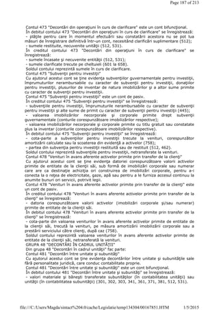Contul 473 "Decontări din operaţiuni în curs de clarificare" este un cont bifuncţional.
În debitul contului 473 "Decontări din operaţiuni în curs de clarificare" se înregistrează:
- plăţile pentru care în momentul efectuării sau constatării acestora nu se pot lua
măsuri de înregistrare definitivă într-un cont, necesitând clarificări suplimentare (512);
- sumele restituite, necuvenite unităţii (512, 531).
În creditul contului 473 "Decontări din operaţiuni în curs de clarificare" se
înregistrează:
- sumele încasate şi necuvenite entităţii (512, 531);
- sumele clarificate trecute pe cheltuieli (601 la 658).
Soldul contului reprezintă sumele în curs de clarificare.
Contul 475 "Subvenţii pentru investiţii"
Cu ajutorul acestui cont se ţine evidenţa subvenţiilor guvernamentale pentru investiţii,
împrumuturilor nerambursabile cu caracter de subvenţii pentru investiţii, donaţiilor
pentru investiţii, plusurilor de inventar de natura imobilizărilor şi a altor sume primite
cu caracter de subvenţii pentru investiţii.
Contul 475 "Subvenţii pentru investiţii" este un cont de pasiv.
În creditul contului 475 "Subvenţii pentru investiţii" se înregistrează:
- subvenţiile pentru investiţii, împrumuturile nerambursabile cu caracter de subvenţii
pentru investiţii şi alte sume de primit cu caracter de subvenţii pentru investiţii (445);
- valoarea imobilizărilor necorporale şi corporale primite drept subvenţii
guvernamentale (conturile corespunzătoare imobilizărilor respective);
- valoarea imobilizărilor necorporale şi corporale primite cu titlu gratuit sau constatate
plus la inventar (conturile corespunzătoare imobilizărilor respective).
În debitul contului 475 "Subvenţii pentru investiţii" se înregistrează:
- cota-parte a subvenţiilor pentru investiţii trecute la venituri, corespunzător
amortizării calculate sau la scoaterea din evidenţă a activelor (758);
- partea din subvenţia pentru investiţii restituită sau de restituit (512, 462).
Soldul contului reprezintă subvenţiile pentru investiţii, netransferate la venituri.
Contul 478 "Venituri în avans aferente activelor primite prin transfer de la clienţi"
Cu ajutorul acestui cont se ţine evidenţa datoriei corespunzătoare valorii activelor
primite de entitate de la clienţii săi, sub formă de imobilizări corporale sau numerar
care are ca destinaţie achiziţia ori construirea de imobilizări corporale, pentru a-i
conecta la o reţea de electricitate, gaze, apă sau pentru a le furniza accesul continuu la
anumite bunuri ori servicii, potrivit legii.
Contul 478 "Venituri în avans aferente activelor primite prin transfer de la clienţi" este
un cont de pasiv.
În creditul contului 478 "Venituri în avans aferente activelor primite prin transfer de la
clienţi" se înregistrează:
- datoria corespunzătoare valorii activelor (imobilizări corporale şi/sau numerar)
primite de entitate de la clienţii săi.
În debitul contului 478 "Venituri în avans aferente activelor primite prin transfer de la
clienţi" se înregistrează:
- cota-parte din valoarea veniturilor în avans aferente activelor primite de entitate de
la clienţii săi, trecută la venituri, pe măsura amortizării imobilizării corporale sau a
prestării serviciului către clienţi, după caz (758).
Soldul contului reprezintă valoarea veniturilor în avans aferente activelor primite de
entitate de la clienţii săi, netransferată la venituri.
GRUPA 48 "DECONTĂRI ÎN CADRUL UNITĂŢII"
Din grupa 48 "Decontări în cadrul unităţii" fac parte:
Contul 481 "Decontări între unitate şi subunităţi"
Cu ajutorul acestui cont se ţine evidenţa decontărilor între unitate şi subunităţile sale
fără personalitate juridică, care conduc contabilitate proprie.
Contul 481 "Decontări între unitate şi subunităţi" este un cont bifuncţional.
În debitul contului 481 "Decontări între unitate şi subunităţi" se înregistrează:
- valori materiale şi băneşti transferate subunităţilor (în contabilitatea unităţii) sau
unităţii (în contabilitatea subunităţii) (301, 302, 303, 341, 361, 371, 381, 512, 531).
Page 187 of 213
1/5/2015file:///C:/Users/Magda/sintact%204.0/cache/Legislatie/temp134304/00167851.HTM
 