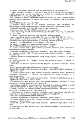 În creditul contului 481 "Decontări între unitate şi subunităţi" se înregistrează:
- valori materiale şi băneşti primite de unitate de la subunităţi (în contabilitatea
unităţii) sau cele primite de subunitate de la unitate (în contabilitatea subunităţilor)
(301, 302, 303, 341, 361, 371, 381, 512, 531).
Soldul debitor al contului reprezintă sumele de încasat, iar soldul creditor, sumele
datorate pentru operaţiuni din cadrul unei entităţi cu subunităţi fără personalitate
juridică.
Contul 482 "Decontări între subunităţi"
Cu ajutorul acestui cont se ţine evidenţa decontărilor între subunităţile fără
personalitate juridică din cadrul aceleiaşi unităţi, care conduc contabilitate proprie.
Contul 482 "Decontări între subunităţi" este un cont bifuncţional.
În debitul contului 482 "Decontări între subunităţi" se înregistrează:
- valori materiale şi băneşti transferate între subunităţi (301, 302, 303, 341, 361, 371,
381, 512, 531).
În creditul contului 482 "Decontări între subunităţi" se înregistrează:
- valori materiale şi băneşti primite (301, 302, 303, 341, 361, 371, 381, 512, 531).
Soldul debitor reprezintă sumele de încasat de la alte subunităţi, iar soldul creditor,
sumele datorate pentru operaţiuni faţă de subunităţi ale aceleiaşi entităţi.
GRUPA 49 "AJUSTĂRI PENTRU DEPRECIEREA CREANŢELOR"
Din grupa 49 "Ajustări pentru deprecierea creanţelor" fac parte:
Contul 491 "Ajustări pentru deprecierea creanţelor - clienţi"
Cu ajutorul acestui cont se ţine evidenţa ajustărilor constituite pentru deprecierea
creanţelor din conturile de clienţi.
Contul 491 "Ajustări pentru deprecierea creanţelor - clienţi" este un cont de pasiv.
În creditul contului 491 "Ajustări pentru deprecierea creanţelor - clienţi" se
înregistrează:
- valoarea ajustărilor constituite pentru clienţi incerţi, dubioşi, rău-platnici sau aflaţi în
litigiu (681).
În debitul contului 491 "Ajustări pentru deprecierea creanţelor - clienţi" se
înregistrează:
- diminuarea sau anularea ajustărilor constituite pentru deprecierea creanţelor - clienţi
(781).
Soldul contului reprezintă ajustările pentru depreciere constituite.
Contul 495 "Ajustări pentru deprecierea creanţelor -- decontări în cadrul grupului şi cu
acţionarii/asociaţii"
Cu ajutorul acestui cont se ţine evidenţa ajustărilor constituite pentru deprecierea
creanţelor evidenţiate în conturile de decontări în cadrul grupului şi cu
acţionarii/asociaţii.
Contul 495 "Ajustări pentru deprecierea creanţelor - decontări în cadrul grupului şi cu
acţionarii/asociaţii" este un cont de pasiv.
În creditul contului 495 "Ajustări pentru deprecierea creanţelor - decontări în cadrul
grupului şi cu acţionarii/asociaţii" se înregistrează:
- constituirea ajustărilor pentru depreciere de natură financiară, constatate în cadrul
conturilor de decontări în cadrul grupului şi cu acţionarii/asociaţii (686).
În debitul contului 495 "Ajustări pentru deprecierea creanţelor - decontări în cadrul
grupului şi cu acţionarii/asociaţii" se înregistrează:
- diminuarea sau anularea ajustărilor constituite pentru deprecierea creanţelor din
conturile de decontări în cadrul grupului şi cu acţionarii/asociaţii (786).
Soldul contului reprezintă ajustările constituite.
Contul 496 "Ajustări pentru deprecierea creanţelor - debitori diverşi"
Cu ajutorul acestui cont se ţine evidenţa ajustărilor constituite pentru deprecierea
creanţelor - debitori diverşi.
Contul 496 "Ajustări pentru deprecierea creanţelor - debitori diverşi" este un cont de
pasiv.
În creditul contului 496 "Ajustări pentru deprecierea creanţelor - debitori diverşi" se
înregistrează:
Page 188 of 213
1/5/2015file:///C:/Users/Magda/sintact%204.0/cache/Legislatie/temp134304/00167851.HTM
 