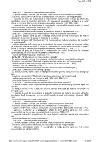 Contul 602 "Cheltuieli cu materialele consumabile"
Cu ajutorul acestui cont se ţine evidenţa cheltuielilor cu materialele consumabile.
În debitul contului 602 "Cheltuieli cu materialele consumabile" se înregistrează:
- valoarea la preţ de înregistrare a materialelor consumabile incluse pe cheltuieli,
constatate lipsă la inventar, pierderile din deprecieri ireversibile, precum şi a celor
aflate la terţi şi a diferenţelor de preţ nefavorabile aferente (302, 308, 351);
- valoarea la preţ de înregistrare a materialelor consumabile aprovizionate, în cazul
folosirii metodei inventarului intermitent (401);
- sume clarificate trecute pe cheltuieli (473);
- valoarea materialelor consumabile achitate din avansuri de trezorerie (542).
Contul 603 "Cheltuieli privind materialele de natura obiectelor de inventar"
Cu ajutorul acestui cont se ţine evidenţa cheltuielilor privind materialele de natura
obiectelor de inventar la darea în folosinţă a acestora.
În debitul contului 603 "Cheltuieli privind materialele de natura obiectelor de inventar"
se înregistrează:
- valoarea la preţ de înregistrare a materialelor de natura obiectelor de inventar incluse
pe cheltuieli, constatate lipsă la inventar, pierderile din deprecieri ireversibile şi a celor
aflate la terţi şi a diferenţelor de preţ nefavorabile, aferente (303, 308, 351);
- valoarea la preţ de înregistrare a materialelor de natura obiectelor de inventar
aprovizionate, în cazul folosirii inventarului intermitent (401);
- sume clarificate trecute pe cheltuieli (473).
Contul 604 "Cheltuieli privind materialele nestocate"
Cu ajutorul acestui cont se ţine evidenţa cheltuielilor privind materialele nestocate.
În debitul contului 604 "Cheltuieli privind materiale nestocate" se înregistrează:
- valoarea materialelor nestocate aprovizionate de la furnizori (401, 408);
- sume în curs de clarificare (473);
- valoarea materialelor nestocate achitate din avansuri de trezorerie (542).
Contul 605 "Cheltuieli privind energia şi apa"
Cu ajutorul acestui cont se ţine evidenţa cheltuielilor privind consumurile de energie şi
apă.
În debitul contului 605 "Cheltuieli privind energia şi apa" se înregistrează:
- valoarea consumurilor de energie şi apă (401, 408, 471, 542);
- sume clarificate trecute pe cheltuieli (473).
Contul 606 "Cheltuieli privind activele biologice de natura stocurilor"
Cu ajutorul acestui cont se ţine evidenţa cheltuielilor cu animalele şi păsările ieşite din
unitate.
În debitul contului 606 "Cheltuieli privind activele biologice de natura stocurilor" se
înregistrează:
- valoarea la preţ de înregistrare a activelor biologice de natura stocurilor vândute,
constatate lipsă la inventar, precum şi diferenţele de preţ nefavorabile, aferente (361,
368);
- sume clarificate trecute pe cheltuieli (473).
Contul 607 "Cheltuieli privind mărfurile"
Cu ajutorul acestui cont se ţine evidenţa cheltuielilor privind mărfurile.
În debitul contului 607 "Cheltuieli privind mărfurile" se înregistrează:
- valoarea mărfurilor vândute, constatate lipsă la inventar, depreciate ireversibil (371);
- valoarea mărfurilor şi a produselor aflate la terţi pentru care au fost emise
documentele de livrare sau constatate lipsă la inventar (354, 357);
- valoarea mărfurilor achiziţionate, în cazul folosirii metodei inventarului intermitent
(401);
- sume clarificate trecute pe cheltuieli (473).
Contul 608 "Cheltuieli privind ambalajele"
Cu ajutorul acestui cont se ţine evidenţa cheltuielilor privind ambalajele.
În debitul contului 608 "Cheltuieli privind ambalajele" se înregistrează:
- valoarea ambalajelor aflate în consignaţie la terţi, pentru care au fost emise
documentele de vânzare (358);
Page 197 of 213
1/5/2015file:///C:/Users/Magda/sintact%204.0/cache/Legislatie/temp134304/00167851.HTM
 