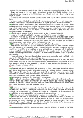Indiciile de depreciere a imobilizărilor, puse la dispoziţie de raportările interne, includ:
- fluxul de numerar necesar pentru achiziţionarea unei imobilizări similare, pentru
exploatarea sau întreţinerea imobilizării este semnificativ mai mare decât cel prevăzut
iniţial în buget;
- rezultatul din exploatare generat de imobilizare este vizibil inferior celui prevăzut în
buget;
- o scădere semnificativă a profitului din exploatare prevăzut în buget, respectiv o
creştere semnificativă a pierderilor prevăzute în buget, generate de imobilizare etc.
(4) Deciziile privind reluarea unor deprecieri înregistrate în conturile de ajustări au la
bază constatările comisiei de inventariere. Pot exista şi unele indicii că o pierdere din
depreciere recunoscută în perioadele anterioare pentru o imobilizare necorporală sau
corporală nu mai există sau s-a redus. La această evaluare se ţine cont de surse
externe şi interne de informaţii.
(5) În categoria surselor externe de informaţii se pot încadra următoarele:
- valoarea de piaţă a imobilizării a crescut semnificativ în cursul perioadei;
- în cursul perioadei au avut loc modificări semnificative cu efect favorabil asupra
entităţii sau se estimează că astfel de modificări se vor produce în viitorul apropiat, în
mediul tehnologic, comercial, economic sau juridic în care entitatea îşi desfăşoară
activitatea sau pe piaţa căreia îi este dedicat activul etc.
(6) Dintre sursele interne de informaţii se exemplifică următoarele:
- pe parcursul perioadei au avut loc modificări semnificative, cu efect favorabil asupra
entităţii, sau astfel de modificări se vor produce în viitorul apropiat în ceea ce priveşte
gradul sau modul în care imobilizarea este utilizată sau se aşteaptă să fie utilizată.
Aceste modificări includ costurile efectuate în timpul perioadei pentru a îmbunătăţi şi a
creşte performanţa imobilizării sau pentru a restructura activitatea căreia îi aparţine
imobilizarea;
- raportările interne dovedesc faptul că performanţa economică a unei imobilizări este
sau va fi mai bună decât s-a prevăzut iniţial etc.
87. Evaluarea imobilizărilor corporale la data bilanţului se efectuează la cost, mai puţin
amortizarea şi ajustările cumulate din depreciere, sau la valoarea reevaluată, aceasta
fiind valoarea justă la data reevaluării, mai puţin orice amortizare cumulată şi orice
pierderi din depreciere cumulate.
88. _
(1) Activele de natura stocurilor se evaluează la cost, mai puţin ajustările pentru
depreciere constatate. Ajustări pentru depreciere se constată inclusiv pentru stocurile
fără mişcare. În cazul în care valoarea contabilă a stocurilor este mai mare decât
valoarea de inventar, valoarea stocurilor se diminuează până la valoarea realizabilă
netă, prin constituirea unei ajustări pentru depreciere.
(2) Fac obiectul evaluării şi stocurile în curs de execuţie.
(3) În înţelesul prezentelor reglementări, prin valoare realizabilă netă a stocurilor se
înţelege preţul de vânzare estimat care ar putea fi obţinut pe parcursul desfăşurării
normale a activităţii, minus costurile estimate pentru finalizarea bunului, atunci când
este cazul, şi costurile estimate necesare vânzării.
89. _
(1) Evaluarea la inventar a creanţelor şi a datoriilor se face la valoarea lor probabilă de
încasare sau de plată. Diferenţele constatate în minus între valoarea de inventar
stabilită la inventariere şi valoarea contabilă a creanţelor se înregistrează în
contabilitate pe seama ajustărilor pentru deprecierea creanţelor.
(2) Pentru creanţele incerte se constituie ajustări pentru pierdere de valoare.
(3) Evaluarea la bilanţ a creanţelor şi a datoriilor exprimate în valută şi a celor cu
decontare în lei în funcţie de cursul unei valute se face la cursul de schimb valutar
comunicat de Banca Naţională a României, valabil la data încheierii exerciţiului
financiar. În scopul prezentării în bilanţ, valoarea creanţelor, astfel evaluate, se
diminuează cu ajustările pentru pierdere de valoare.
90. _
(1) Disponibilităţile băneşti, cecurile, cambiile, biletele la ordin, scrisorile de garanţie,
Page 20 of 213
1/5/2015file:///C:/Users/Magda/sintact%204.0/cache/Legislatie/temp134304/00167851.HTM
 