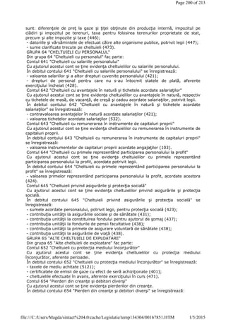 sunt: diferenţele de preţ la gaze şi ţiţei obţinute din producţia internă, impozitul pe
clădiri şi impozitul pe terenuri, taxa pentru folosirea terenurilor proprietate de stat,
precum şi alte impozite şi taxe (446);
- datoriile şi vărsămintele de efectuat către alte organisme publice, potrivit legii (447);
- sume clarificate trecute pe cheltuieli (473).
GRUPA 64 "CHELTUIELI CU PERSONALUL"
Din grupa 64 "Cheltuieli cu personalul" fac parte:
Contul 641 "Cheltuieli cu salariile personalului"
Cu ajutorul acestui cont se ţine evidenţa cheltuielilor cu salariile personalului.
În debitul contului 641 "Cheltuieli cu salariile personalului" se înregistrează:
- valoarea salariilor şi a altor drepturi cuvenite personalului (421);
- drepturi de personal pentru care nu s-au întocmit statele de plată, aferente
exerciţiului încheiat (428).
Contul 642 "Cheltuieli cu avantajele în natură şi tichetele acordate salariaţilor"
Cu ajutorul acestui cont se ţine evidenţa cheltuielilor cu avantajele în natură, respectiv
cu tichetele de masă, de vacanţă, de creşă şi cadou acordate salariaţilor, potrivit legii.
În debitul contului 642 "Cheltuieli cu avantajele în natură şi tichetele acordate
salariaţilor" se înregistrează:
- contravaloarea avantajelor în natură acordate salariaţilor (421);
- valoarea tichetelor acordate salariaţilor (532).
Contul 643 "Cheltuieli cu remunerarea în instrumente de capitaluri proprii"
Cu ajutorul acestui cont se ţine evidenţa cheltuielilor cu remunerarea în instrumente de
capitaluri proprii.
În debitul contului 643 "Cheltuieli cu remunerarea în instrumente de capitaluri proprii"
se înregistrează:
- valoarea instrumentelor de capitaluri proprii acordate angajaţilor (103).
Contul 644 "Cheltuieli cu primele reprezentând participarea personalului la profit"
Cu ajutorul acestui cont se ţine evidenţa cheltuielilor cu primele reprezentând
participarea personalului la profit, acordate potrivit legii.
În debitul contului 644 "Cheltuieli cu primele reprezentând participarea personalului la
profit" se înregistrează:
- valoarea primelor reprezentând participarea personalului la profit, acordate acestora
(424).
Contul 645 "Cheltuieli privind asigurările şi protecţia socială"
Cu ajutorul acestui cont se ţine evidenţa cheltuielilor privind asigurările şi protecţia
socială.
În debitul contului 645 "Cheltuieli privind asigurările şi protecţia socială" se
înregistrează:
- sumele acordate personalului, potrivit legii, pentru protecţia socială (423);
- contribuţia unităţii la asigurările sociale şi de sănătate (431);
- contribuţia unităţii la constituirea fondului pentru ajutorul de şomaj (437);
- contribuţia unităţii la fondurile de pensii facultative (438);
- contribuţia unităţii la primele de asigurare voluntară de sănătate (438);
- contribuţia unităţii la asigurările de viaţă (438).
GRUPA 65 "ALTE CHELTUIELI DE EXPLOATARE"
Din grupa 65 "Alte cheltuieli de exploatare" fac parte:
Contul 652 "Cheltuieli cu protecţia mediului înconjurător"
Cu ajutorul acestui cont se ţine evidenţa cheltuielilor cu protecţia mediului
înconjurător, aferente perioadei.
În debitul contului 652 "Cheltuieli cu protecţia mediului înconjurător" se înregistrează:
- taxele de mediu achitate (5121);
- certificatele de emisii de gaze cu efect de seră achiziţionate (401);
- cheltuielile efectuate în avans, aferente exerciţiului în curs (471).
Contul 654 "Pierderi din creanţe şi debitori diverşi"
Cu ajutorul acestui cont se ţine evidenţa pierderilor din creanţe.
În debitul contului 654 "Pierderi din creanţe şi debitori diverşi" se înregistrează:
Page 200 of 213
1/5/2015file:///C:/Users/Magda/sintact%204.0/cache/Legislatie/temp134304/00167851.HTM
 