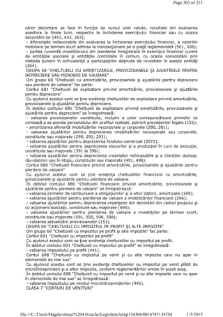 căror decontare se face în funcţie de cursul unei valute, rezultate din evaluarea
acestora la finele lunii, respectiv la închiderea exerciţiului financiar sau cu ocazia
decontării lor (451, 453, 267);
- diferenţele nefavorabile din evaluarea la încheierea exerciţiului financiar, a valorilor
mobiliare pe termen scurt admise la tranzacţionare pe o piaţă reglementată (501, 506);
- partea cuvenită investitorului din pierderea înregistrată în exerciţiul financiar curent
de entităţile asociate şi entităţile controlate în comun, cu ocazia consolidării prin
metoda punerii în echivalenţă a participaţiilor deţinute de investitor în aceste entităţi
(264).
GRUPA 68 "CHELTUIELI CU AMORTIZĂRILE, PROVIZIOANELE ŞI AJUSTĂRILE PENTRU
DEPRECIERE SAU PIERDERE DE VALOARE"
Din grupa 68 "Cheltuieli cu amortizările, provizioanele şi ajustările pentru depreciere
sau pierdere de valoare" fac parte:
Contul 681 "Cheltuieli de exploatare privind amortizările, provizioanele şi ajustările
pentru depreciere"
Cu ajutorul acestui cont se ţine evidenţa cheltuielilor de exploatare privind amortizările,
provizioanele şi ajustările pentru depreciere.
În debitul contului 681 "Cheltuieli de exploatare privind amortizările, provizioanele şi
ajustările pentru depreciere" se înregistrează:
- valoarea provizioanelor constituite, inclusiv a celor corespunzătoare primelor ce
urmează a se acorda personalului din profitul realizat, potrivit prevederilor legale (151);
- amortizarea aferentă imobilizărilor necorporale şi corporale (280, 281);
- valoarea ajustărilor pentru deprecierea imobilizărilor necorporale sau corporale,
constituite sau majorate (290, 291, 293);
- valoarea ajustărilor pentru deprecierea fondului comercial (2071);
- valoarea ajustărilor pentru deprecierea stocurilor şi a producţiei în curs de execuţie,
constituite sau majorate (391 la 398);
- valoarea ajustărilor pentru deprecierea creanţelor neîncasabile şi a clienţilor dubioşi,
rău-platnici sau în litigiu, constituite sau majorate (491, 496).
Contul 686 "Cheltuieli financiare privind amortizările, provizioanele şi ajustările pentru
pierdere de valoare"
Cu ajutorul acestui cont se ţine evidenţa cheltuielilor financiare cu amortizările,
provizioanele şi ajustările pentru pierdere de valoare.
În debitul contului 686 "Cheltuieli financiare privind amortizările, provizioanele şi
ajustările pentru pierdere de valoare" se înregistrează:
- valoarea primelor de rambursare a obligaţiunilor şi a altor datorii, amortizate (169);
- valoarea ajustărilor pentru pierderea de valoare a imobilizărilor financiare (296);
- valoarea ajustărilor pentru deprecierea creanţelor din decontări din cadrul grupului şi
cu acţionarii/asociaţii, constituite sau majorate (495);
- valoarea ajustărilor pentru pierderea de valoare a investiţiilor pe termen scurt,
constituite sau majorate (591, 595, 596, 598);
- valoarea actualizării provizioanelor (151).
GRUPA 69 "CHELTUIELI CU IMPOZITUL PE PROFIT ŞI ALTE IMPOZITE"
Din grupa 69 "Cheltuieli cu impozitul pe profit şi alte impozite" fac parte:
Contul 691 "Cheltuieli cu impozitul pe profit"
Cu ajutorul acestui cont se ţine evidenţa cheltuielilor cu impozitul pe profit.
În debitul contului 691 "Cheltuieli cu impozitul pe profit" se înregistrează:
- valoarea impozitului pe profit (441).
Contul 698 "Cheltuieli cu impozitul pe venit şi cu alte impozite care nu apar în
elementele de mai sus"
Cu ajutorul acestui cont se ţine evidenţa cheltuielilor cu impozitul pe venit plătit de
microîntreprinderi şi a altor impozite, conform reglementărilor emise în acest scop.
În debitul contului 698 "Cheltuieli cu impozitul pe venit şi cu alte impozite care nu apar
în elementele de mai sus" se înregistrează:
- valoarea impozitului pe venitul microîntreprinderilor (441).
CLASA 7 "CONTURI DE VENITURI"
Page 203 of 213
1/5/2015file:///C:/Users/Magda/sintact%204.0/cache/Legislatie/temp134304/00167851.HTM
 
