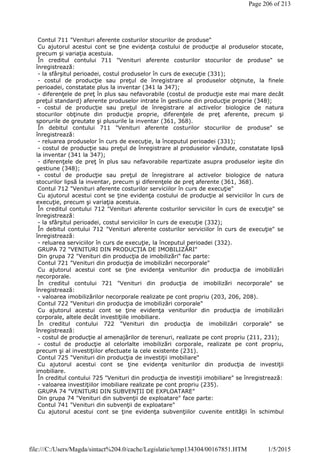 Contul 711 "Venituri aferente costurilor stocurilor de produse"
Cu ajutorul acestui cont se ţine evidenţa costului de producţie al produselor stocate,
precum şi variaţia acestuia.
În creditul contului 711 "Venituri aferente costurilor stocurilor de produse" se
înregistrează:
- la sfârşitul perioadei, costul produselor în curs de execuţie (331);
- costul de producţie sau preţul de înregistrare al produselor obţinute, la finele
perioadei, constatate plus la inventar (341 la 347);
- diferenţele de preţ în plus sau nefavorabile (costul de producţie este mai mare decât
preţul standard) aferente produselor intrate în gestiune din producţie proprie (348);
- costul de producţie sau preţul de înregistrare al activelor biologice de natura
stocurilor obţinute din producţie proprie, diferenţele de preţ aferente, precum şi
sporurile de greutate şi plusurile la inventar (361, 368).
În debitul contului 711 "Venituri aferente costurilor stocurilor de produse" se
înregistrează:
- reluarea produselor în curs de execuţie, la începutul perioadei (331);
- costul de producţie sau preţul de înregistrare al produselor vândute, constatate lipsă
la inventar (341 la 347);
- diferenţele de preţ în plus sau nefavorabile repartizate asupra produselor ieşite din
gestiune (348);
- costul de producţie sau preţul de înregistrare al activelor biologice de natura
stocurilor lipsă la inventar, precum şi diferenţele de preţ aferente (361, 368).
Contul 712 "Venituri aferente costurilor serviciilor în curs de execuţie"
Cu ajutorul acestui cont se ţine evidenţa costului de producţie al serviciilor în curs de
execuţie, precum şi variaţia acestuia.
În creditul contului 712 "Venituri aferente costurilor serviciilor în curs de execuţie" se
înregistrează:
- la sfârşitul perioadei, costul serviciilor în curs de execuţie (332);
În debitul contului 712 "Venituri aferente costurilor serviciilor în curs de execuţie" se
înregistrează:
- reluarea serviciilor în curs de execuţie, la începutul perioadei (332).
GRUPA 72 "VENITURI DIN PRODUCŢIA DE IMOBILIZĂRI"
Din grupa 72 "Venituri din producţia de imobilizări" fac parte:
Contul 721 "Venituri din producţia de imobilizări necorporale"
Cu ajutorul acestui cont se ţine evidenţa veniturilor din producţia de imobilizări
necorporale.
În creditul contului 721 "Venituri din producţia de imobilizări necorporale" se
înregistrează:
- valoarea imobilizărilor necorporale realizate pe cont propriu (203, 206, 208).
Contul 722 "Venituri din producţia de imobilizări corporale"
Cu ajutorul acestui cont se ţine evidenţa veniturilor din producţia de imobilizări
corporale, altele decât investiţiile imobiliare.
În creditul contului 722 "Venituri din producţia de imobilizări corporale" se
înregistrează:
- costul de producţie al amenajărilor de terenuri, realizate pe cont propriu (211, 231);
- costul de producţie al celorlalte imobilizări corporale, realizate pe cont propriu,
precum şi al investiţiilor efectuate la cele existente (231).
Contul 725 "Venituri din producţia de investiţii imobiliare"
Cu ajutorul acestui cont se ţine evidenţa veniturilor din producţia de investiţii
imobiliare.
În creditul contului 725 "Venituri din producţia de investiţii imobiliare" se înregistrează:
- valoarea investiţiilor imobiliare realizate pe cont propriu (235).
GRUPA 74 "VENITURI DIN SUBVENŢII DE EXPLOATARE"
Din grupa 74 "Venituri din subvenţii de exploatare" face parte:
Contul 741 "Venituri din subvenţii de exploatare"
Cu ajutorul acestui cont se ţine evidenţa subvenţiilor cuvenite entităţii în schimbul
Page 206 of 213
1/5/2015file:///C:/Users/Magda/sintact%204.0/cache/Legislatie/temp134304/00167851.HTM
 