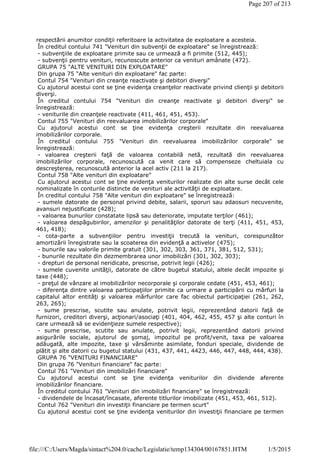 respectării anumitor condiţii referitoare la activitatea de exploatare a acesteia.
În creditul contului 741 "Venituri din subvenţii de exploatare" se înregistrează:
- subvenţiile de exploatare primite sau ce urmează a fi primite (512, 445);
- subvenţii pentru venituri, recunoscute anterior ca venituri amânate (472).
GRUPA 75 "ALTE VENITURI DIN EXPLOATARE"
Din grupa 75 "Alte venituri din exploatare" fac parte:
Contul 754 "Venituri din creanţe reactivate şi debitori diverşi"
Cu ajutorul acestui cont se ţine evidenţa creanţelor reactivate privind clienţii şi debitorii
diverşi.
În creditul contului 754 "Venituri din creanţe reactivate şi debitori diverşi" se
înregistrează:
- veniturile din creanţele reactivate (411, 461, 451, 453).
Contul 755 "Venituri din reevaluarea imobilizărilor corporale"
Cu ajutorul acestui cont se ţine evidenţa creşterii rezultate din reevaluarea
imobilizărilor corporale.
În creditul contului 755 "Venituri din reevaluarea imobilizărilor corporale" se
înregistrează:
- valoarea creşterii faţă de valoarea contabilă netă, rezultată din reevaluarea
imobilizărilor corporale, recunoscută ca venit care să compenseze cheltuiala cu
descreşterea, recunoscută anterior la acel activ (211 la 217).
Contul 758 "Alte venituri din exploatare"
Cu ajutorul acestui cont se ţine evidenţa veniturilor realizate din alte surse decât cele
nominalizate în conturile distincte de venituri ale activităţii de exploatare.
În creditul contului 758 "Alte venituri din exploatare" se înregistrează:
- sumele datorate de personal privind debite, salarii, sporuri sau adaosuri necuvenite,
avansuri nejustificate (428);
- valoarea bunurilor constatate lipsă sau deteriorate, imputate terţilor (461);
- valoarea despăgubirilor, amenzilor şi penalităţilor datorate de terţi (411, 451, 453,
461, 418);
- cota-parte a subvenţiilor pentru investiţii trecută la venituri, corespunzător
amortizării înregistrate sau la scoaterea din evidenţă a activelor (475);
- bunurile sau valorile primite gratuit (301, 302, 303, 361, 371, 381, 512, 531);
- bunurile rezultate din dezmembrarea unor imobilizări (301, 302, 303);
- drepturi de personal neridicate, prescrise, potrivit legii (426);
- sumele cuvenite unităţii, datorate de către bugetul statului, altele decât impozite şi
taxe (448);
- preţul de vânzare al imobilizărilor necorporale şi corporale cedate (451, 453, 461);
- diferenţa dintre valoarea participaţiilor primite ca urmare a participării cu mărfuri la
capitalul altor entităţi şi valoarea mărfurilor care fac obiectul participaţiei (261, 262,
263, 265);
- sume prescrise, scutite sau anulate, potrivit legii, reprezentând datorii faţă de
furnizori, creditori diverşi, acţionari/asociaţi (401, 404, 462, 455, 457 şi alte conturi în
care urmează să se evidenţieze sumele respective);
- sume prescrise, scutite sau anulate, potrivit legii, reprezentând datorii privind
asigurările sociale, ajutorul de şomaj, impozitul pe profit/venit, taxa pe valoarea
adăugată, alte impozite, taxe şi vărsăminte asimilate, fonduri speciale, dividende de
plătit şi alte datorii cu bugetul statului (431, 437, 441, 4423, 446, 447, 448, 444, 438).
GRUPA 76 "VENITURI FINANCIARE"
Din grupa 76 "Venituri financiare" fac parte:
Contul 761 "Venituri din imobilizări financiare"
Cu ajutorul acestui cont se ţine evidenţa veniturilor din dividende aferente
imobilizărilor financiare.
În creditul contului 761 "Venituri din imobilizări financiare" se înregistrează:
- dividendele de încasat/încasate, aferente titlurilor imobilizate (451, 453, 461, 512).
Contul 762 "Venituri din investiţii financiare pe termen scurt"
Cu ajutorul acestui cont se ţine evidenţa veniturilor din investiţii financiare pe termen
Page 207 of 213
1/5/2015file:///C:/Users/Magda/sintact%204.0/cache/Legislatie/temp134304/00167851.HTM
 