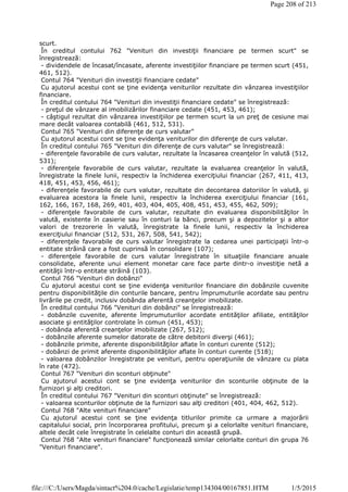 scurt.
În creditul contului 762 "Venituri din investiţii financiare pe termen scurt" se
înregistrează:
- dividendele de încasat/încasate, aferente investiţiilor financiare pe termen scurt (451,
461, 512).
Contul 764 "Venituri din investiţii financiare cedate"
Cu ajutorul acestui cont se ţine evidenţa veniturilor rezultate din vânzarea investiţiilor
financiare.
În creditul contului 764 "Venituri din investiţii financiare cedate" se înregistrează:
- preţul de vânzare al imobilizărilor financiare cedate (451, 453, 461);
- câştigul rezultat din vânzarea investiţiilor pe termen scurt la un preţ de cesiune mai
mare decât valoarea contabilă (461, 512, 531).
Contul 765 "Venituri din diferenţe de curs valutar"
Cu ajutorul acestui cont se ţine evidenţa veniturilor din diferenţe de curs valutar.
În creditul contului 765 "Venituri din diferenţe de curs valutar" se înregistrează:
- diferenţele favorabile de curs valutar, rezultate la încasarea creanţelor în valută (512,
531);
- diferenţele favorabile de curs valutar, rezultate la evaluarea creanţelor în valută,
înregistrate la finele lunii, respectiv la închiderea exerciţiului financiar (267, 411, 413,
418, 451, 453, 456, 461);
- diferenţele favorabile de curs valutar, rezultate din decontarea datoriilor în valută, şi
evaluarea acestora la finele lunii, respectiv la închiderea exerciţiului financiar (161,
162, 166, 167, 168, 269, 401, 403, 404, 405, 408, 451, 453, 455, 462, 509);
- diferenţele favorabile de curs valutar, rezultate din evaluarea disponibilităţilor în
valută, existente în casierie sau în conturi la bănci, precum şi a depozitelor şi a altor
valori de trezorerie în valută, înregistrate la finele lunii, respectiv la închiderea
exerciţiului financiar (512, 531, 267, 508, 541, 542);
- diferenţele favorabile de curs valutar înregistrate la cedarea unei participaţii într-o
entitate străină care a fost cuprinsă în consolidare (107);
- diferenţele favorabile de curs valutar înregistrate în situaţiile financiare anuale
consolidate, aferente unui element monetar care face parte dintr-o investiţie netă a
entităţii într-o entitate străină (103).
Contul 766 "Venituri din dobânzi"
Cu ajutorul acestui cont se ţine evidenţa veniturilor financiare din dobânzile cuvenite
pentru disponibilităţile din conturile bancare, pentru împrumuturile acordate sau pentru
livrările pe credit, inclusiv dobânda aferentă creanţelor imobilizate.
În creditul contului 766 "Venituri din dobânzi" se înregistrează:
- dobânzile cuvenite, aferente împrumuturilor acordate entităţilor afiliate, entităţilor
asociate şi entităţilor controlate în comun (451, 453);
- dobânda aferentă creanţelor imobilizate (267, 512);
- dobânzile aferente sumelor datorate de către debitorii diverşi (461);
- dobânzile primite, aferente disponibilităţilor aflate în conturi curente (512);
- dobânzi de primit aferente disponibilităţilor aflate în conturi curente (518);
- valoarea dobânzilor înregistrate pe venituri, pentru operaţiunile de vânzare cu plata
în rate (472).
Contul 767 "Venituri din sconturi obţinute"
Cu ajutorul acestui cont se ţine evidenţa veniturilor din sconturile obţinute de la
furnizori şi alţi creditori.
În creditul contului 767 "Venituri din sconturi obţinute" se înregistrează:
- valoarea sconturilor obţinute de la furnizori sau alţi creditori (401, 404, 462, 512).
Contul 768 "Alte venituri financiare"
Cu ajutorul acestui cont se ţine evidenţa titlurilor primite ca urmare a majorării
capitalului social, prin încorporarea profitului, precum şi a celorlalte venituri financiare,
altele decât cele înregistrate în celelalte conturi din această grupă.
Contul 768 "Alte venituri financiare" funcţionează similar celorlalte conturi din grupa 76
"Venituri financiare".
Page 208 of 213
1/5/2015file:///C:/Users/Magda/sintact%204.0/cache/Legislatie/temp134304/00167851.HTM
 