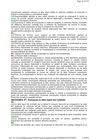 acreditivele, ipotecile, precum şi alte valori aflate în casieria unităţilor se prezintă în
bilanţ în conformitate cu prevederile legale.
(2) Disponibilităţile băneşti şi alte valori similare în valută se evaluează în bilanţ la
cursul de schimb valutar comunicat de Banca Naţională a României, valabil la data
încheierii exerciţiului financiar.
(3) Înscrierea în listele de inventariere a mărcilor poştale, a timbrelor fiscale, tichetelor
de călătorie, bonurilor cantităţi fixe, a biletelor de spectacole, de intrare în muzee,
expoziţii şi altele asemenea se face la valoarea lor nominală.
În cazul unor bunuri de această natură depreciate sau fără utilizare se constituie
ajustări pentru pierdere de valoare.
91. _
(1) Titlurile pe termen scurt (acţiuni şi alte investiţii financiare) admise la
tranzacţionare pe o piaţă reglementată se evaluează la valoarea de cotaţie din ultima zi
de tranzacţionare, iar cele netranzacţionate la costul istoric mai puţin eventualele
ajustări pentru pierdere de valoare.
(2) Titlurile pe termen lung (acţiuni şi alte investiţii financiare) se evaluează la costul
istoric, mai puţin eventualele ajustări pentru pierdere de valoare.
92. Pentru elementele de natura datoriilor, diferenţele constatate în plus între valoarea
de inventar şi valoarea contabilă se înregistrează în contabilitate, pe seama elementelor
corespunzătoare de datorii.
93. Capitalurile proprii rămân evidenţiate la valorile din contabilitate.
94. La fiecare dată a bilanţului:
a) Elementele monetare exprimate în valută (disponibilităţi şi alte elemente asimilate,
cum sunt acreditivele şi depozitele bancare, creanţe şi datorii în valută) trebuie
evaluate şi prezentate în situaţiile financiare anuale utilizând cursul de schimb valutar
comunicat de Banca Naţională a României şi valabil la data încheierii exerciţiului
financiar. Diferenţele de curs valutar, favorabile sau nefavorabile, între cursul de
schimb al pieţei valutare, comunicat de Banca Naţională a României de la data
înregistrării creanţelor sau datoriilor în valută, sau cursul la care acestea sunt
înregistrate în contabilitate şi cursul de schimb de la data încheierii exerciţiului
financiar, se înregistrează la venituri sau cheltuieli din diferenţe de curs valutar, după
caz.
b) Pentru creanţele şi datoriile, exprimate în lei, a căror decontare se face în funcţie de
cursul unei valute, eventualele diferenţe favorabile sau nefavorabile, care rezultă din
evaluarea acestora se înregistrează la alte venituri sau alte cheltuieli financiare, după
caz. Determinarea diferenţelor de valoare se efectuează similar prevederilor lit. a).
c) Elementele nemonetare achiziţionate cu plata în valută şi înregistrate la cost istoric
(imobilizări, stocuri) trebuie prezentate în situaţiile financiare anuale utilizând cursul de
schimb valutar de la data efectuării tranzacţiei.
d) Elementele nemonetare achiziţionate cu plata în valută şi înregistrate la valoarea
justă (de exemplu, imobilizările corporale reevaluate) trebuie prezentate în situaţiile
financiare anuale la această valoare.
SECŢIUNEA 33
: Evaluarea la data ieşirii din entitate
95. _
(1) La data ieşirii din entitate sau la darea în consum, bunurile se evaluează şi se scad
din gestiune la valoarea lor de intrare sau valoarea la care sunt înregistrate în
contabilitate (de exemplu, valoarea reevaluată pentru imobilizările corporale care au
fost reevaluate sau valoarea justă pentru valorile mobiliare pe termen scurt admise la
tranzacţionare pe o piaţă reglementată).
(2) Activele constatate minus în gestiune se scot din evidenţă la data constatării lipsei
acestora.
(3) La scoaterea din evidenţă a activelor se reiau la venituri ajustările pentru
depreciere sau pierdere de valoare aferente acestora.
96. _
(1) Costul de achiziţie sau costul de producţie al stocurilor din aceeaşi categorie şi al
Page 21 of 213
1/5/2015file:///C:/Users/Magda/sintact%204.0/cache/Legislatie/temp134304/00167851.HTM
 
