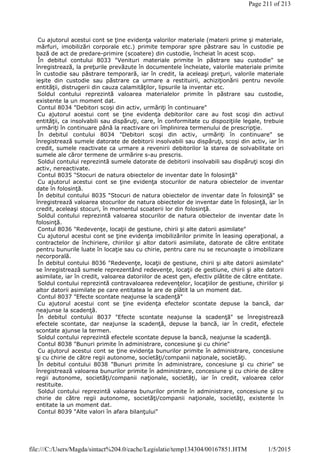 Cu ajutorul acestui cont se ţine evidenţa valorilor materiale (materii prime şi materiale,
mărfuri, imobilizări corporale etc.) primite temporar spre păstrare sau în custodie pe
bază de act de predare-primire (scoatere) din custodie, încheiat în acest scop.
În debitul contului 8033 "Venituri materiale primite în păstrare sau custodie" se
înregistrează, la preţurile prevăzute în documentele încheiate, valorile materiale primite
în custodie sau păstrare temporară, iar în credit, la aceleaşi preţuri, valorile materiale
ieşite din custodie sau păstrare ca urmare a restituirii, achiziţionării pentru nevoile
entităţii, distrugerii din cauza calamităţilor, lipsurile la inventar etc.
Soldul contului reprezintă valoarea materialelor primite în păstrare sau custodie,
existente la un moment dat.
Contul 8034 "Debitori scoşi din activ, urmăriţi în continuare"
Cu ajutorul acestui cont se ţine evidenţa debitorilor care au fost scoşi din activul
entităţii, ca insolvabili sau dispăruţi, care, în conformitate cu dispoziţiile legale, trebuie
urmăriţi în continuare până la reactivare ori împlinirea termenului de prescripţie.
În debitul contului 8034 "Debitori scoşi din activ, urmăriţi în continuare" se
înregistrează sumele datorate de debitorii insolvabili sau dispăruţi, scoşi din activ, iar în
credit, sumele reactivate ca urmare a revenirii debitorilor la starea de solvabilitate ori
sumele ale căror termene de urmărire s-au prescris.
Soldul contului reprezintă sumele datorate de debitorii insolvabili sau dispăruţi scoşi din
activ, nereactivate.
Contul 8035 "Stocuri de natura obiectelor de inventar date în folosinţă"
Cu ajutorul acestui cont se ţine evidenţa stocurilor de natura obiectelor de inventar
date în folosinţă.
În debitul contului 8035 "Stocuri de natura obiectelor de inventar date în folosinţă" se
înregistrează valoarea stocurilor de natura obiectelor de inventar date în folosinţă, iar în
credit, aceleaşi stocuri, în momentul scoaterii lor din folosinţă.
Soldul contului reprezintă valoarea stocurilor de natura obiectelor de inventar date în
folosinţă.
Contul 8036 "Redevenţe, locaţii de gestiune, chirii şi alte datorii asimilate"
Cu ajutorul acestui cont se ţine evidenţa imobilizărilor primite în leasing operaţional, a
contractelor de închiriere, chiriilor şi altor datorii asimilate, datorate de către entitate
pentru bunurile luate în locaţie sau cu chirie, pentru care nu se recunoaşte o imobilizare
necorporală.
În debitul contului 8036 "Redevenţe, locaţii de gestiune, chirii şi alte datorii asimilate"
se înregistrează sumele reprezentând redevenţe, locaţii de gestiune, chirii şi alte datorii
asimilate, iar în credit, valoarea datoriilor de acest gen, efectiv plătite de către entitate.
Soldul contului reprezintă contravaloarea redevenţelor, locaţiilor de gestiune, chiriilor şi
altor datorii asimilate pe care entitatea le are de plătit la un moment dat.
Contul 8037 "Efecte scontate neajunse la scadenţă"
Cu ajutorul acestui cont se ţine evidenţa efectelor scontate depuse la bancă, dar
neajunse la scadenţă.
În debitul contului 8037 "Efecte scontate neajunse la scadenţă" se înregistrează
efectele scontate, dar neajunse la scadenţă, depuse la bancă, iar în credit, efectele
scontate ajunse la termen.
Soldul contului reprezintă efectele scontate depuse la bancă, neajunse la scadenţă.
Contul 8038 "Bunuri primite în administrare, concesiune şi cu chirie"
Cu ajutorul acestui cont se ţine evidenţa bunurilor primite în administrare, concesiune
şi cu chirie de către regii autonome, societăţi/companii naţionale, societăţi.
În debitul contului 8038 "Bunuri primite în administrare, concesiune şi cu chirie" se
înregistrează valoarea bunurilor primite în administrare, concesiune şi cu chirie de către
regii autonome, societăţi/companii naţionale, societăţi, iar în credit, valoarea celor
restituite.
Soldul contului reprezintă valoarea bunurilor primite în administrare, concesiune şi cu
chirie de către regii autonome, societăţi/companii naţionale, societăţi, existente în
entitate la un moment dat.
Contul 8039 "Alte valori în afara bilanţului"
Page 211 of 213
1/5/2015file:///C:/Users/Magda/sintact%204.0/cache/Legislatie/temp134304/00167851.HTM
 