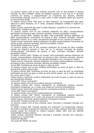 Cu ajutorul acestui cont se ţine evidenţa bunurilor care au fost predate în leasing
financiar de către entităţile radiate din Registrul general şi care mai au în derulare
contracte de leasing, a angajamentelor de cumpărare sau vânzare, aferente
instrumentelor derivate, precum şi a altor valori în afara bilanţului decât cele cuprinse
în conturile 8031-8038.
În debitul contului 8039 "Alte valori în afara bilanţului" se înregistrează alte valori
obţinute în afara bilanţului, iar în credit, stingerea obligaţiilor entităţii în legătură cu
aceste valori.
Soldul contului reprezintă alte valori în afara bilanţului, existente la un moment dat.
Contul 8051 "Dobânzi de plătit"
Cu ajutorul acestui cont se ţine evidenţa dobânzilor de plătit, corespunzătoare
contractelor de leasing şi altor contracte asimilate, aferente perioadelor viitoare.
În debitul contului 8051 "Dobânzi de plătit" este evidenţiată valoarea dobânzilor de
plătit corespunzătoare contractelor de leasing şi altor contracte asimilate, aferente
perioadelor viitoare, iar în credit, cele aferente perioadei în curs, trecute pe cheltuieli.
Soldul contului reprezintă valoarea dobânzilor de plătit corespunzătoare contractelor de
leasing şi altor contracte asimilate, aferente perioadelor viitoare.
Contul 8052 "Dobânzi de încasat"
Cu ajutorul acestui cont se ţine evidenţa dobânzilor de încasat de către entităţile
radiate din Registrul general şi care mai au în derulare contracte de leasing,
corespunzătoare contractelor de leasing şi altor contracte asimilate, aferente
perioadelor viitoare.
În debitul contului 8052 "Dobânzi de încasat" este evidenţiată valoarea dobânzilor de
încasat, corespunzătoare contractelor de leasing şi altor contracte asimilate, aferente
perioadelor viitoare, iar în credit, cele aferente perioadei în curs, trecute pe venituri.
Soldul contului reprezintă valoarea dobânzilor de încasat corespunzătoare contractelor
de leasing şi altor contracte asimilate, aferente perioadelor viitoare.
Contul 806 "Certificate de emisii de gaze cu efect de seră"
Cu ajutorul acestui cont se ţine evidenţa certificatelor de emisii de gaze cu efect de
seră primite gratuit, potrivit legii.
În debitul contului 806 "Certificate de emisii de gaze cu efect de seră" se evidenţiază
certificatele de emisii de gaze cu efect de seră primite gratuit, iar în credit, cele ieşite
din circuit, potrivit legii.
Soldul contului reprezintă numărul certificatelor de emisii de gaze cu efect de seră de
care beneficiază entitatea.
Contul 807 "Active contingente"
Cu ajutorul acestui cont se ţine evidenţa activelor contingente.
În debitul contului 807 "Active contingente" se evidenţiază valoarea activelor
contingente înregistrate, iar în credit, cele scoase din conturile extrabilanţiere.
Soldul contului reprezintă valoarea activelor contingente existente în entitate.
Contul 808 "Datorii contingente"
Cu ajutorul acestui cont se ţine evidenţa datoriilor contingente.
În debitul contului 808 "Datorii contingente" se evidenţiază valoarea datoriilor
contingente înregistrate, iar în credit, cele scoase din conturile extrabilanţiere.
Soldul contului reprezintă valoarea datoriilor contingente existente.
Contul 809 "Creanţe preluate prin cesionare"
Cu ajutorul acestui cont se ţine evidenţa valorii nominale a creanţelor preluate prin
cesionare.
În debitul contului 809 "Creanţe preluate prin cesionare" se înregistrează valoarea
nominală a creanţelor preluate prin cesionare, iar în credit, valoarea nominală a acestor
creanţe scoase din evidenţă pe măsura încasării, cedării către terţi sau datorită
imposibilităţii încasării acestora.
Soldul contului reprezintă valoarea nominală a creanţelor preluate prin cesionare,
existente la un moment dat.
GRUPA 89 "BILANŢ"
Din grupa 89 "Bilanţ" fac parte:
Page 212 of 213
1/5/2015file:///C:/Users/Magda/sintact%204.0/cache/Legislatie/temp134304/00167851.HTM
 