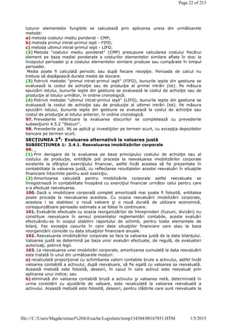tuturor elementelor fungibile se calculează prin aplicarea uneia din următoarele
metode:
a) metoda costului mediu ponderat - CMP;
b) metoda primul intrat-primul ieşit - FIFO;
c) metoda ultimul intrat-primul ieşit - LIFO.
(2) Metoda "costului mediu ponderat" (CMP) presupune calcularea costului fiecărui
element pe baza mediei ponderate a costurilor elementelor similare aflate în stoc la
începutul perioadei şi a costului elementelor similare produse sau cumpărate în timpul
perioadei.
Media poate fi calculată periodic sau după fiecare recepţie. Perioada de calcul nu
trebuie să depăşească durata medie de stocare.
(3) Potrivit metodei "primul intrat-primul ieşit" (FIFO), bunurile ieşite din gestiune se
evaluează la costul de achiziţie sau de producţie al primei intrări (lot). Pe măsura
epuizării lotului, bunurile ieşite din gestiune se evaluează la costul de achiziţie sau de
producţie al lotului următor, în ordine cronologică.
(4) Potrivit metodei "ultimul intrat-primul ieşit" (LIFO), bunurile ieşite din gestiune se
evaluează la costul de achiziţie sau de producţie al ultimei intrări (lot). Pe măsura
epuizării lotului, bunurile ieşite din gestiune se evaluează la costul de achiziţie sau
costul de producţie al lotului anterior, în ordine cronologică.
97. Prevederile referitoare la evaluarea stocurilor se completează cu prevederile
subsecţiunii 4.5.2 "Stocuri".
98. Prevederile pct. 96 se aplică şi investiţiilor pe termen scurt, cu excepţia depozitelor
bancare pe termen scurt.
SECŢIUNEA 34
: Evaluarea alternativă la valoarea justă
SUBSECŢIUNEA 1: 3.4.1. Reevaluarea imobilizărilor corporale
99. _
(1) Prin derogare de la evaluarea pe baza principiului costului de achiziţie sau al
costului de producţie, entităţile pot proceda la reevaluarea imobilizărilor corporale
existente la sfârşitul exerciţiului financiar, astfel încât acestea să fie prezentate în
contabilitate la valoarea justă, cu reflectarea rezultatelor acestei reevaluări în situaţiile
financiare întocmite pentru acel exerciţiu.
(2) Amortizarea calculată pentru imobilizările corporale astfel reevaluate se
înregistrează în contabilitate începând cu exerciţiul financiar următor celui pentru care
s-a efectuat reevaluarea.
100. Dacă o imobilizare corporală complet amortizată mai poate fi folosită, entitatea
poate proceda la reevaluarea acesteia. Cu ocazia reevaluării imobilizării corporale,
acesteia i se stabilesc o nouă valoare şi o nouă durată de utilizare economică,
corespunzătoare perioadei estimate a se folosi în continuare.
101. Evaluările efectuate cu ocazia reorganizărilor de întreprinderi (fuziuni, divizări) nu
constituie reevaluare în sensul prezentelor reglementări contabile, aceste evaluări
efectuându-se în scopul stabilirii raportului de schimb, pentru toate elementele de
bilanţ. Fac excepţie cazurile în care data situaţiilor financiare care stau la baza
reorganizării coincide cu data situaţiilor financiare anuale.
102. Reevaluarea imobilizărilor corporale se face la valoarea justă de la data bilanţului.
Valoarea justă se determină pe baza unor evaluări efectuate, de regulă, de evaluatori
autorizaţi, potrivit legii.
103. La reevaluarea unei imobilizări corporale, amortizarea cumulată la data reevaluării
este tratată în unul din următoarele moduri:
a) recalculată proporţional cu schimbarea valorii contabile brute a activului, astfel încât
valoarea contabilă a activului, după reevaluare, să fie egală cu valoarea sa reevaluată.
Această metodă este folosită, deseori, în cazul în care activul este reevaluat prin
aplicarea unui indice; sau
b) eliminată din valoarea contabilă brută a activului şi valoarea netă, determinată în
urma corectării cu ajustările de valoare, este recalculată la valoarea reevaluată a
activului. Această metodă este folosită, deseori, pentru clădirile care sunt reevaluate la
Page 22 of 213
1/5/2015file:///C:/Users/Magda/sintact%204.0/cache/Legislatie/temp134304/00167851.HTM
 